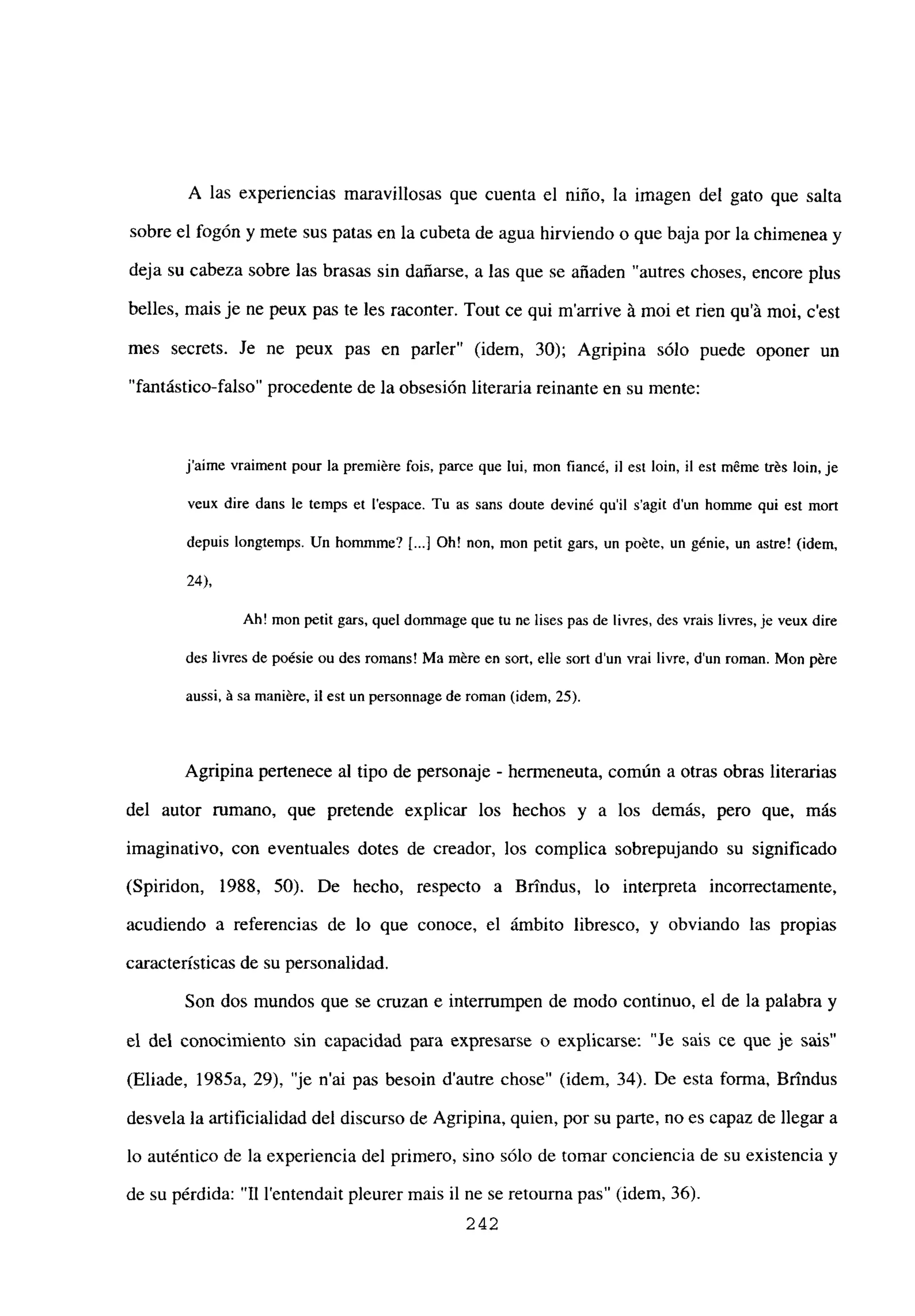 A las experiencias maravillosas que cuenta el niño, la imagen del gato que salta
sobre el fogón y mete sus patas en la cubeta de agua hirviendo o que baja por la chimenea y
deja su cabeza sobre las brasas sin dañarse, a las que se añaden “autres choses, encore plus
belles, mais je ne peux pas te les raconter. Tout ce qui m’arrive it moi et rien qu’á moi, c’est
mes secrets. Je ne peux pas en parler” (idem, 30); Agripina sólo puede oponer un
“fantástico-falso” procedente de la obsesión literaria reinante en su mente:
jaime vraiment pour la premiére bis, parce que lui, mon fiancé, U est bm, ib est méme trés bm, je
veux dire dans le temps et [‘espace. Tu as sans doute deviné quil s’agit dun homme qui est mort
depuis longtemps. Un hommme? [.1 Oh! non, mon petit gars, un poéte, un génie, un astre! (idem,
24),
Ah! mon perit gars, quel dommage que tu nc lises pas de livres, des vrais livres, je veux dire
des livres de poésie ou des romans! Ma mére en sort, elle sort d’un vrai livre, d’un roman. Mon pére
aussi. A sa rnaniére, ib est un personnage de roman (idem, 25).
Agripina pertenece al tipo de personaje - hermeneuta, común a otras obras literarias
del autor rumano, que pretende explicar los hechos y a los demás, pero que, mas
imaginativo, con eventuales dotes de creador, los complica sobrepujando su significado
(Spiridon, 1988, 50). De hecho, respecto a Brindus, lo interpreta incorrectamente,
acudiendo a referencias de lo que conoce, el ámbito libresco, y obviando las propias
características de su personalidad.
Son dos mundos que se cruzan e interrumpen de modo continuo, el de la palabra y
el del conocimiento sin capacidad para expresarse o explicarse: “Je sais ce que je sais”
(Eliade, 1985a, 29), ‘je n’ai pas besoin d’autre chose” (idem, 34). De esta forma, Brindus
desvela la artificialidad del discurso de Agripina, quien, por su parte, no es capaz de llegar a
lo auténtico de la experiencia del primero, sino sólo de tomar conciencia de su existencia y
de su pérdida: “II l’entendait pleurer mais il ne se retourna pas” (idem, 36).
242
 