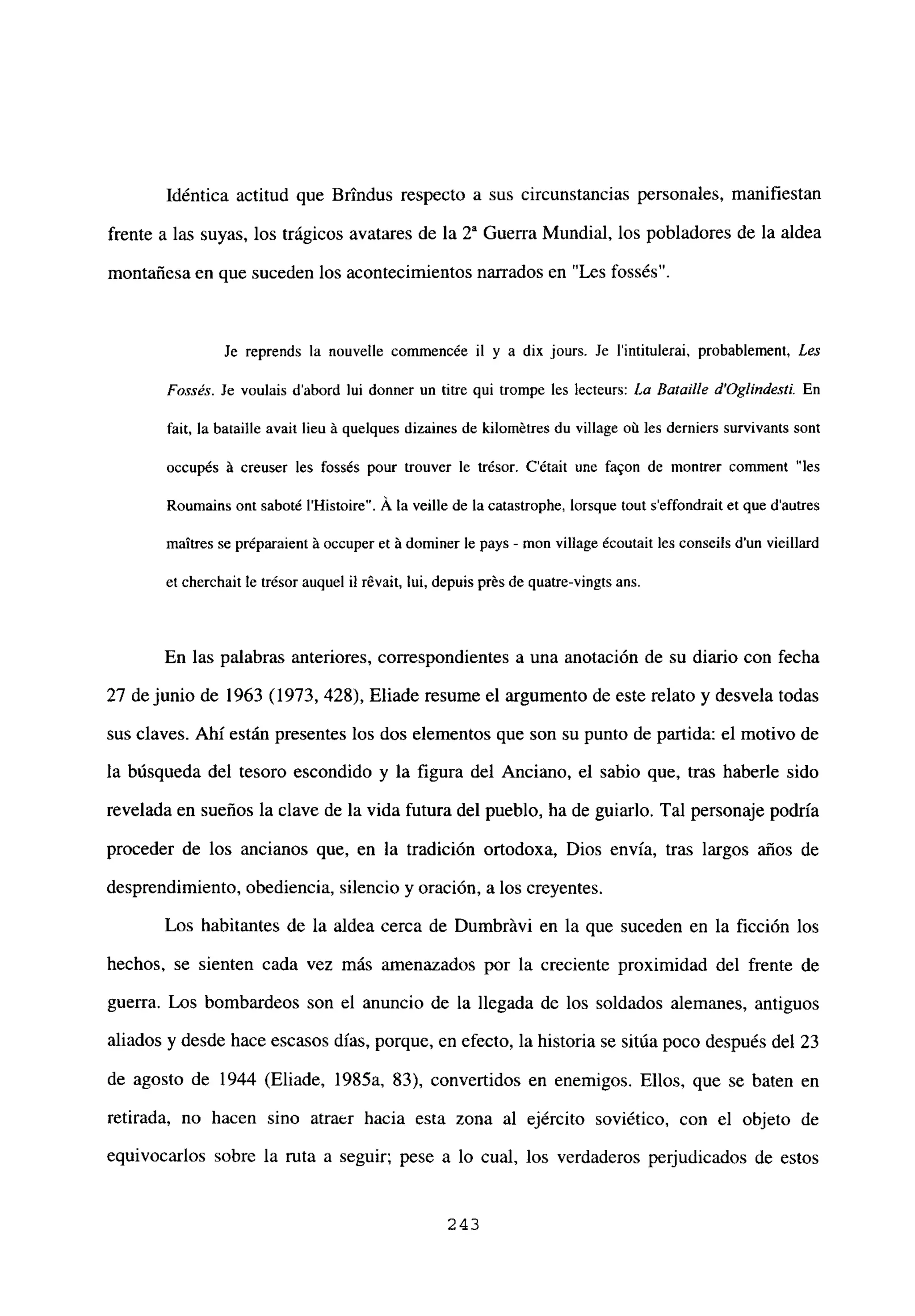 Idéntica actitud que Brtndus respecto a sus circunstancias personales, manifiestan
frente a las suyas, los trágicos avatares de la 2~ Guerra Mundial, los pobladores de la aldea
montañesa en que suceden los acontecimientos narrados en “Les fossés”.
Je reprends la nouvelle commencée ib y a dix jours. Je l’intitulerai, probabbement, Les
Fossés. Je voulais d’abord lui donner un Litre qui trompe les lecteurs: La Batalle d’Oglíndestí En
fait, la bataille avait lieu ‘a quelques dizaines de kibornétres du village oú les derniers survivants sont
occupés ‘a creuser les fossés pour trouver le trésor. C’était une fa9on de montrer comnient “les
Roumains ont saboté IHistoire”. A la veilbe de la catastrophe, borsque tout s’effondrait et que dautres
maitres se préparaient ‘a occuper eL ‘a dominer le pays - mon village écoutait les conseils d’un vieillard
et cherchait le trésor auquel II révait, lui, depuis prés de quatre-vingts ans.
En las palabras anteriores, correspondientes a una anotación de su diario con fecha
27 de junio de 1963 (1973, 428), Eliade resume el argumento de este relato y desvela todas
sus claves. Ahí están presentes los dos elementos que son su punto de partida: el motivo de
la búsqueda del tesoro escondido y la figura del Anciano, el sabio que, tras haberle sido
revelada en sueños la clave de la vida futura del pueblo, ha de guiarlo. Tal personaje podría
proceder de los ancianos que, en la tradición ortodoxa, Dios envía, tras largos años de
desprendimiento, obediencia, silencio y oración, a los creyentes.
Los habitantes de la aldea cerca de Dumbritvi en la que suceden en la ficción los
hechos, se sienten cada vez más amenazados por la creciente proximidad del frente de
guerra. Los bombardeos son el anuncio de la llegada de los soldados alemanes, antiguos
aliados y desde hace escasos días, porque, en efecto, la historia se sitúa poco después del 23
de agosto de 1944 (Eliade, 1985a, 83), convertidos en enemigos. Ellos, que se baten en
retirada, no hacen sino atraer hacia esta zona al ejército soviético, con el objeto de
equivocarlos sobre la ruta a seguir; pese a lo cual, los verdaderos perjudicados de estos
243
 