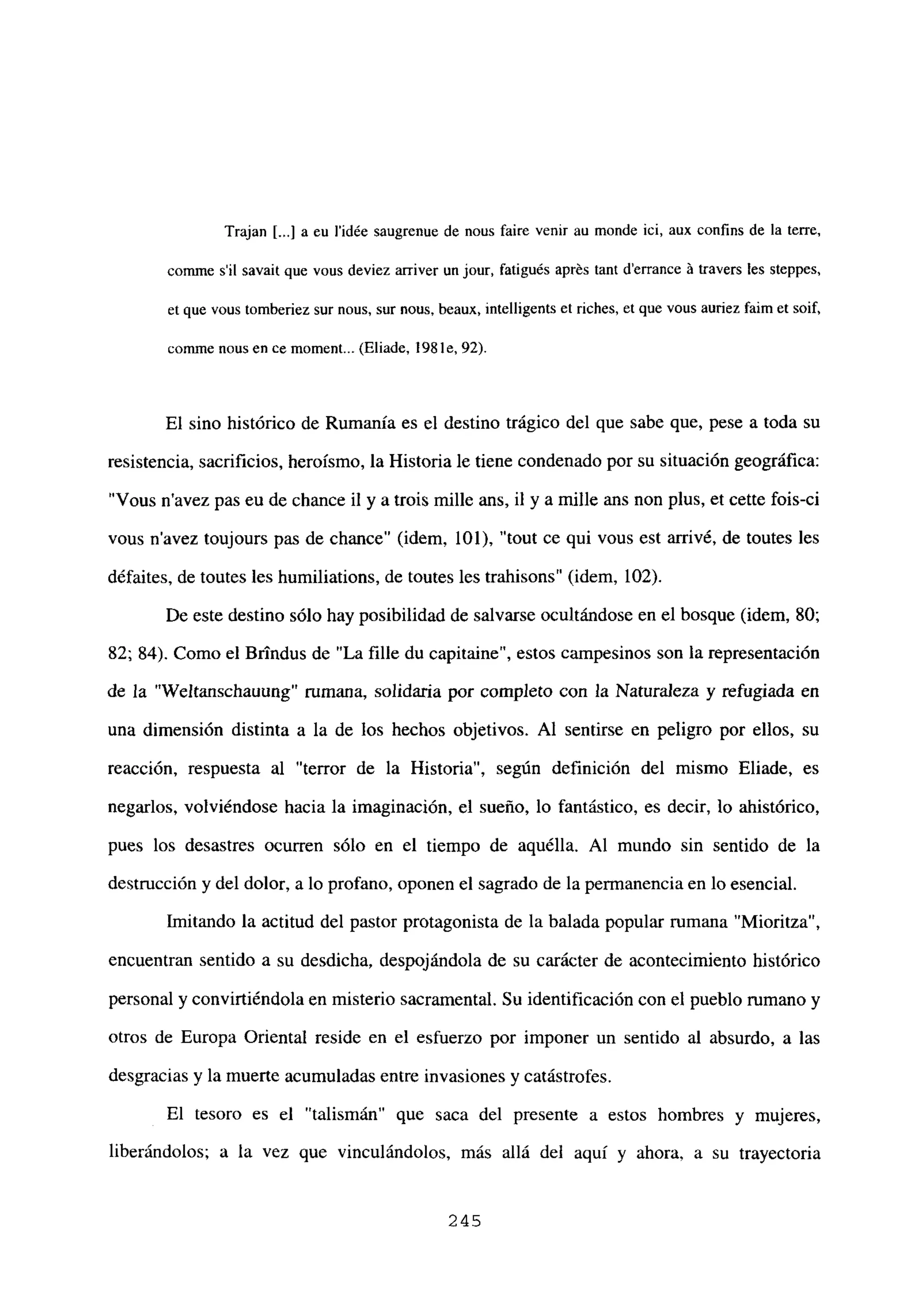Trajan [...] a eu i’idée saugrenue de nous faire venir au monde ici, aux confins de la terre,
comme sil savait que vous deviez arnver un jour, fatigués aprés tant derrance ‘a travers les steppes,
et que vous tomberiez sur nous, sur nous, beaux, intelligents et riches, et que vous auriez faim et soif,
cormne nous en ce moment... (Eliade. 198 le, 92).
El sino histórico de Rumania es el destino trágico del que sabe que, pese a toda su
resistencia, sacrificios, heroísmo, la Historia le tiene condenado por su situación geográfica:
“Vous n’avez pas eu de chance il y a trois mille ans, u y a mille ans non plus, et cette fois-ci
vous n’avez toujours pas de chance” (idem, 101), “tout ce qui vous est arrivé, de toutes les
défaites, de toutes les humiliations, de toutes les trahisons” (idem, 102).
De este destino sólo hay posibilidad de salvarse ocultándose en el bosque (idem, 80;
82; 84). Como el Brtndus de “La filíe du capitaine”, estos campesinos son la representación
de la “Weltanschauung” rumana, solidaria por completo con la Naturaleza y refugiada en
una dimensión distinta a la de los hechos objetivos. Al sentirse en peligro por ellos, su
reacción, respuesta al “terror de la Historia”, según definición del mismo Eliade, es
negarlos, volviéndose hacia la imaginación, el sueño, lo fantástico, es decir, lo ahistórico,
pues los desastres ocurren sólo en el tiempo de aquélla. Al mundo sin sentido de la
destrucción y del dolor, a lo profano, oponen el sagrado de la permanencia en lo esencial.
Imitando la actitud del pastor protagonista de la balada popular rumana “Mioritza”,
encuentran sentido a su desdicha, despojándola de su carácter de acontecimiento histórico
personal y convirtiéndola en misterio sacramental. Su identificacióncon el pueblo rumano y
otros de Europa Oriental reside en el esfuerzo por imponer un sentido al absurdo, a las
desgracias y la muerte acumuladas entre invasiones y catástrofes.
El tesoro es el “talismán” que saca del presente a estos hombres y mujeres,
liberándolos; a la vez que vinculándolos, más allá del aquí y ahora, a su trayectoria
245
 