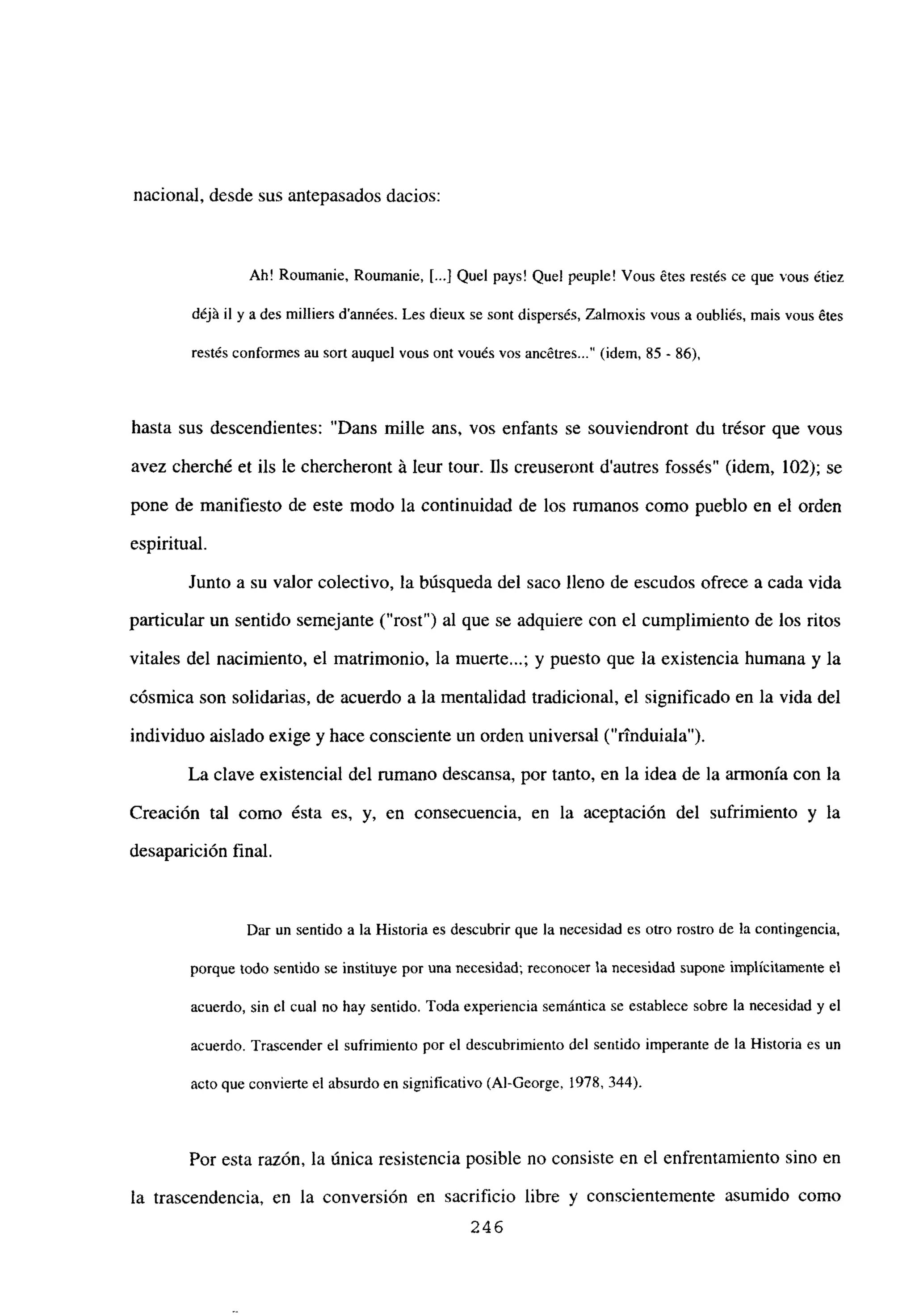 nacional, desde sus antepasados dacios:
Ah! Roumanie, Roumanie, [...] Quel pays! Que! peuple! Vous ¿tes restés ce que vous ¿tiez
déjñ ib y a des milliers d’années. Les dieux se sont dispers¿s, Zalmoxis vous a oubliés, mais vous ¿tes
restés conformes au sort auquel vous ont vou¿s vos ancétres (idem, 85 - 86),
hasta sus descendientes: “Dans mille ans, vos enfants se souviendront du trésor que vous
avez cherché et ils le chercheront it leur tour. JIs creuseront d’autres fossés” (idem, 102); se
pone de manifiesto de este modo la continuidad de los rumanos como pueblo en el orden
espiritual.
Junto a su valor colectivo, la búsqueda del saco lleno de escudos ofrece a cada vida
panicular un sentido semejante (“rost”) al que se adquiere con el cumplimiento de los ritos
vitales del nacimiento, el matrimonio, la muerte...; y puesto que la existencia humana y la
cósmica son solidarias, de acuerdo a la mentalidad tradicional, el significado en la vida del
individuo aislado exige y hace consciente un orden universal (“rtnduiala”).
La clave existencial del rumano descansa, por tanto, en la idea de la armonía con la
Creación tal como ésta es, y, en consecuencia, en la aceptación del sufrimiento y la
desaparición final.
Dar un sentido a la Historia es descubrir que la necesidad es otro rostro de la contingencia,
porque todo sentido se instituye por una necesidad; reconocer la necesidad supone implícitamente el
acuerdo, sin el cual no hay sentido. Toda experiencia semántica se establece sobre la necesidad y el
acuerdo. Trascender el sufrimiento por el descubrimiento del sentido imperante de la Historia es un
acto que convierte el absurdo en significativo (Al-George, 1978, 344).
Por esta razón, la única resistencia posible no consiste en el enfrentamiento sino en
la trascendencia, en la conversión en sacrificio libre y conscientemente asumido como
246
 