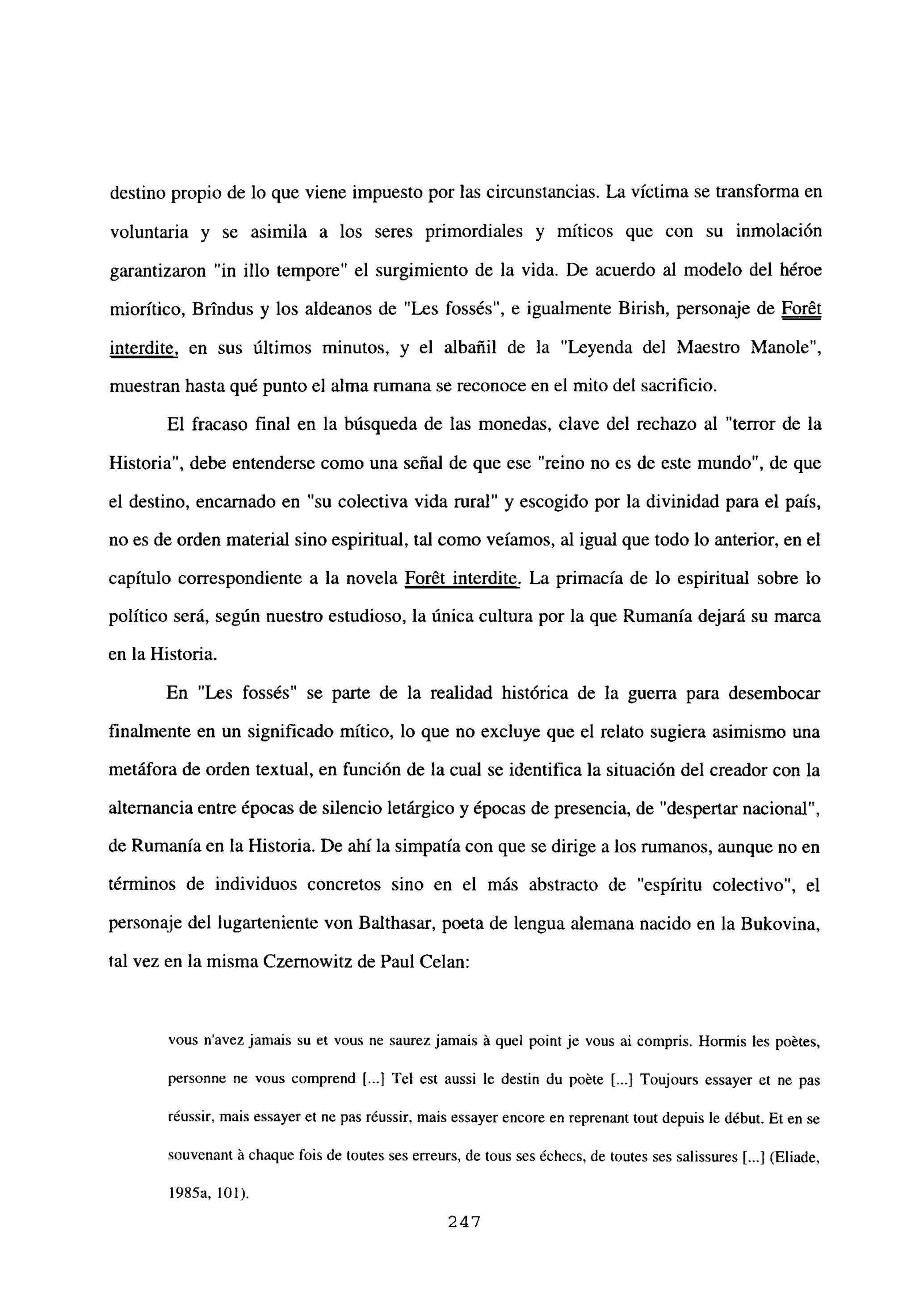 destino propio de lo que viene impuesto por las circunstancias. La víctima se transforma en
voluntaria y se asimila a los seres primordiales y míticos que con su inmolación
garantizaron “in illo tempore” el surgimiento de la vida. De acuerdo al modelo del héroe
miorítico, Brindus y los aldeanos de “Les fossés”, e igualmente Birish, personaje de Foret
interdite, en sus últimos minutos, y el albañil de la “Leyenda del Maestro Manole”,
muestran hasta qué punto el alma rumana se reconoce en el mito del sacrificio.
El fracaso final en la búsqueda de las monedas, clave del rechazo al “terror de la
Historia”, debe entenderse como una señal de que ese “reino no es de este mundo”, de que
el destino, encamado en “su colectiva vida rural” y escogido por la divinidad para el país,
no es de orden material sino espiritual, tal como veíamos, al igual que todo lo anterior, en el
capítulo correspondiente a la novela For6t interdite. La primacía de lo espiritual sobre lo
político será, según nuestro estudioso, la única cultura por la que Rumania dejará su marca
en la Historia.
En “Les fossés” se parte de la realidad histórica de la guerra para desembocar
finalmente en un significado mitico, lo que no excluye que el relato sugiera asimismo una
metáfora de orden textual, en función de la cual se identifica la situación del creador con la
alternancia entre épocas de silencio letárgico y épocas de presencia, de “despertar nacional”,
de Rumania en la Historia. De ahí la simpatía con que se dirige a los rumanos, aunque no en
términos de individuos concretos sino en el más abstracto de “espíritu colectivo”, el
personaje del lugarteniente von Balthasar, poeta de lengua alemana nacido en la Bukovina,
tal vez en la misma Czernowitz de Paul Celan:
vous navez jamais su eL vous ne saurez jamais ‘a quel point je vous ai compris. Hormis les poétes,
personne ne vous comprend [.1 Tel est aussi le destin du poéte [...1 Toujours essayer et nc pas
réussir, mais essayer et ne pas réussir, mais essayer encore en reprenant tout depuis le début. Et en se
souvenant ‘a chaque fois de toutes ses erreurs, de tous ses échecs, de Wutes ses salissures [...J(Fliade,
1985a, bol).
247
 