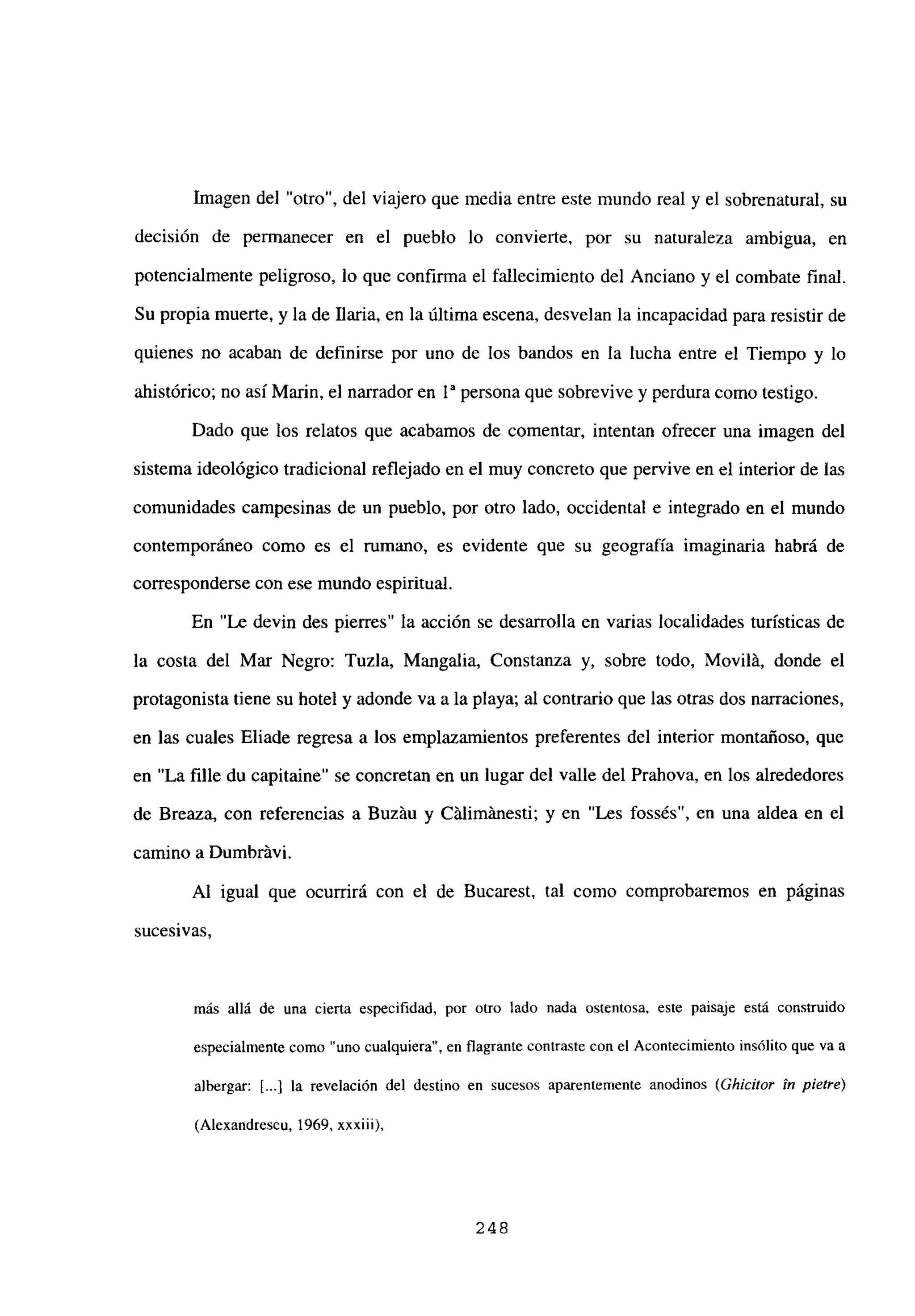 Imagen del “otro”, del viajero que media entre este mundo real y el sobrenatural, su
decisión de permanecer en el pueblo lo convierte, por su naturaleza ambigua, en
potencialmente peligroso, lo que confirma el fallecimiento del Anciano y el combate final.
Su propia muerte, y la de Baria, en la última escena, desvelan la incapacidad para resistir de
quienes no acaban de definirse por uno de los bandos en la lucha entre el Tiempo y lo
ahistórico; no así Mann, el narrador en 1a persona que sobrevive y perdura como testigo.
Dado que los relatos que acabamos de comentar, intentan ofrecer una imagen del
sistema ideológico tradicional reflejado en el muy concreto que pervive en el interior de las
comunidades campesinas de un pueblo, por otro lado, occidental e integrado en el mundo
contemporáneo como es el rumano, es evidente que su geografía imaginaria habrá de
corresponderse con ese mundo espiritual.
En “Le devin des pierres” la acción se desarrolla en varias localidades turísticas de
la costa del Mar Negro: Tuzía, Mangalia, Constanza y, sobre todo, Movilá, donde el
protagonista tiene su hotel y adonde va a la playa; al contrario que las otras dos narraciones,
en las cuales Eliade regresa a los emplazamientos preferentes del interior montañoso, que
en “La filíe du capitaine” se concretan en un lugar del valle del Prahova, en los alrededores
de Breaza, con referencias a Buzáu y Citlimitnesti; y en “Les fossés”, en una aldea en el
camino a Dumbritvi.
Al igual que ocurrirá con el de Bucarest, tal como comprobaremos en páginas
sucesivas,
más allá de una cierta especifidad, por otro lado nada ostentosa, este paisaje está construido
especialmente como “uno cualquiera”, en flagrante contraste con el Acontecimiento insólito que va a
albergar: [.4 la revelación del destino en sucesos aparentemente anodinos (Gh¡dllor ¡ti p¡efl-e)
(Alexandrescu, 1969, xxxiii).
248
 