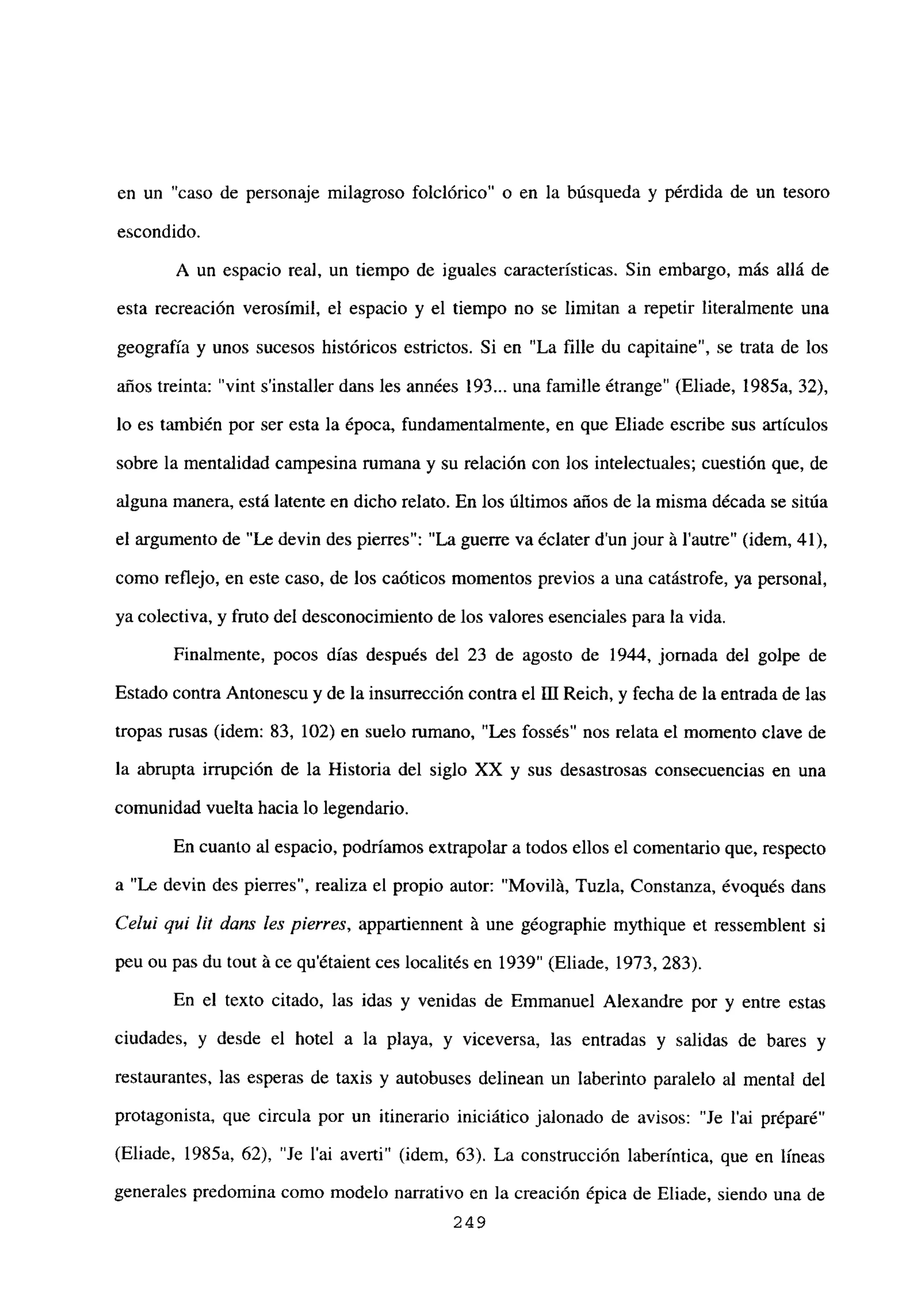 en un “caso de personaje milagroso folclórico” o en la búsqueda y pérdida de un tesoro
escondido.
A un espacio real, un tiempo de iguales características. Sin embargo, más allá de
esta recreación verosímil, el espacio y el tiempo no se limitan a repetir literalmente una
geografía y unos sucesos históricos estrictos. Si en “La filíe du capitaine”, se trata de los
años treinta: “vint sinstaller dans les années 193... una famille étrange” (Eliade, 1985a, 32),
lo es también por ser esta la época, fundamentalmente, en que Eliade escribe sus artículos
sobre la mentalidad campesina rumana y su relación con los intelectuales; cuestión que, de
alguna manera, está latente en dicho relato. En los últimos años de la misma década se sitúa
el argumento de “Le devin des pierres”: “La guerre va éclater dun jour it lautre” (idem, 41),
como reflejo, en este caso, de los caóticos momentos previos a una catástrofe, ya personal,
ya colectiva, y fruto del desconocimiento de los valores esenciales para la vida.
Finalmente, pocos días después del 23 de agosto de 1944, jornada del golpe de
Estado contra Antonescu y de la insurrección contra el III Reich, y fecha de la entrada de las
tropas rusas (idem: 83, 102) en suelo rumano, “Les fossés” nos relata el momento clave de
la abrupta irrupción de la Historia del siglo XX y sus desastrosas consecuencias en una
comunidad vuelta hacia lo legendario.
En cuanto al espacio, podríamos extrapolar a todos ellos el comentario que, respecto
a “Le devin des pierres”, realiza el propio autor: “Movilá, Tuzía, Constanza, évoqués dans
Ce/uf qui lit dans les pierres, appartiennent it une géographie mythique et ressemblent si
peu ou pas du tout it ce qu’étaient ces localités en 1939” (Eliade, 1973, 283).
En el texto citado, las idas y venidas de Emmanuel Alexandre por y entre estas
ciudades, y desde el hotel a la playa, y viceversa, las entradas y salidas de bares y
restaurantes, las esperas de taxis y autobuses delinean un laberinto paralelo al mental del
protagonista, que circula por un itinerario iniciático jalonado de avisos: “Je l’ai préparé”
(Eliade, 1985a, 62), “Je l’ai averti” (idem, 63). La construcción laberíntica, que en líneas
generales predomina como modelo narrativo en la creación épica de Eliade, siendo una de
249
 