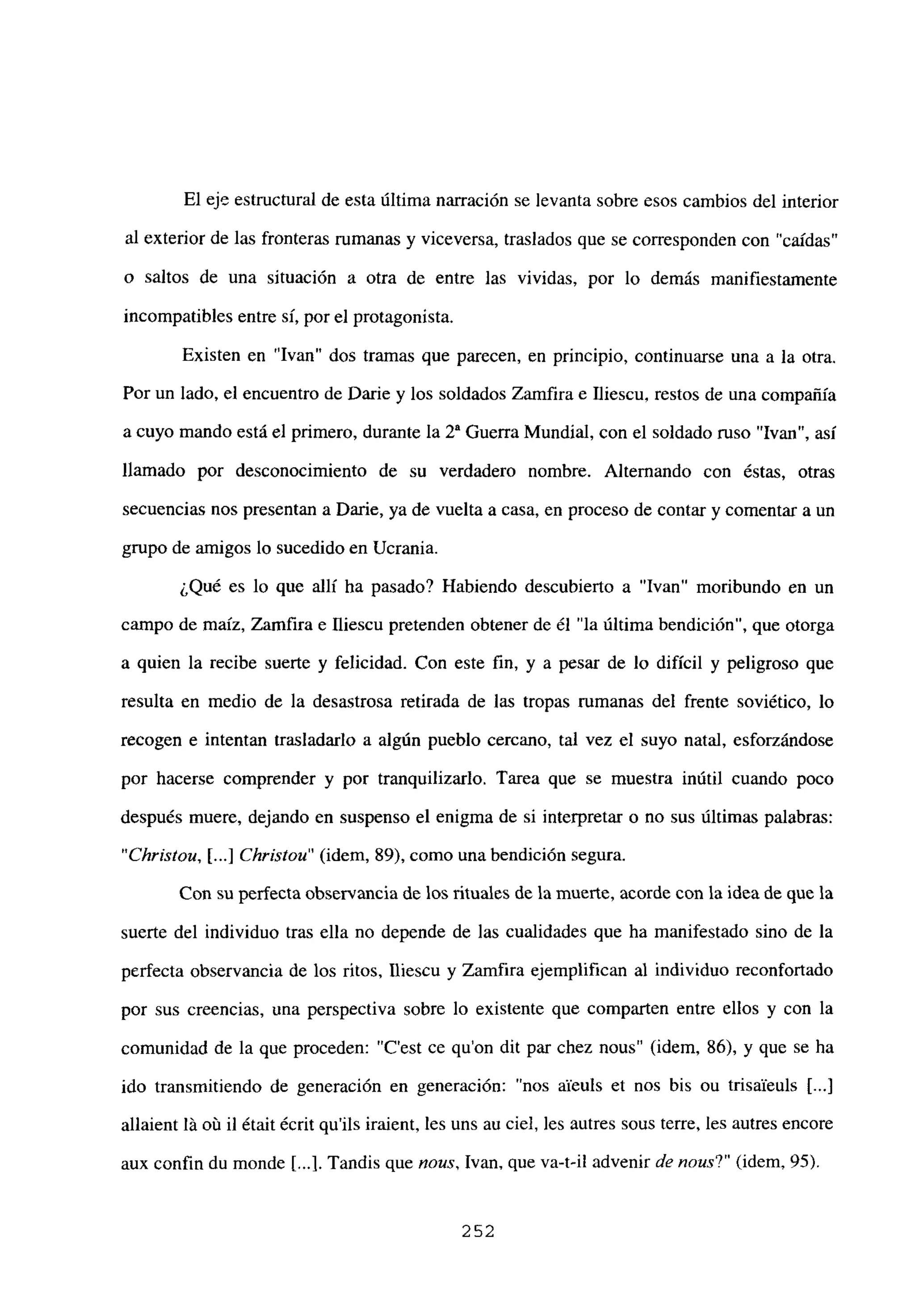 El eje estructural de esta última narración se levanta sobre esos cambios del interior
al exterior de las fronteras rumanas y viceversa, traslados que se corresponden con “caídas”
o saltos de una situación a otra de entre las vividas, por lo demás manifiestamente
incompatibles entre si, por el protagonista.
Existen en “Ivan” dos tramas que parecen, en principio, continuarse una a la otra.
Por un lado, el encuentro de Darme y los soldados Zamfira e Iliescu, restos de una compañía
a cuyo mando está el primero, durante la 2a Guerra Mundial, con el soldado ruso “Ivan”, así
llamado por desconocimiento de su verdadero nombre. Alternando con éstas, otras
secuencias nos presentan a Dañe, ya de vuelta a casa, en proceso de contar y comentar a un
grupo de amigos lo sucedido en Ucrania.
¿Qué es lo que allí ha pasado? Habiendo descubierto a “Ivan” moribundo en un
campo de maíz, Zamfira e fliescu pretenden obtener de él “la última bendición”, que otorga
a quien la recibe suerte y felicidad. Con este fin, y a pesar de lo difícil y peligroso que
resulta en medio de la desastrosa retirada de las tropas rumanas del frente soviético, lo
recogen e intentan trasladarlo a algún pueblo cercano, tal vez el suyo natal, esforzándose
por hacerse comprender y por tranquilizarlo. Tarea que se muestra inútil cuando poco
después muere, dejando en suspenso el enigma de si interpretar o no sus últimas palabras:
“Christou, [...] Christou” (idem, 89), como una bendición segura.
Con su perfecta observancia de los rituales de la muerte, acorde con la idea de que la
suerte del individuo tras ella no depende de las cualidades que ha manifestado sino de la
perfecta observancia de los ritos, Iliescu y Zamfira ejemplifican al individuo reconfortado
por sus creencias, una perspectiva sobre lo existente que comparten entre ellos y con la
comunidad de la que proceden: “C’est ce qu’on dit par chez nous” (idem, 86), y que se ha
ido transmitiendo de generación en generación: “nos aieuls et nos bis ou trisaíeuls jI...]
allaient It oix il était écrit qu’ils iraient, les uns au cíel, les autres sous terre, les autres encore
aux confin du monde [...1.Tandis que nous, Ivan. que va-ti! advenir de nous?” (idem, 95).
252
 