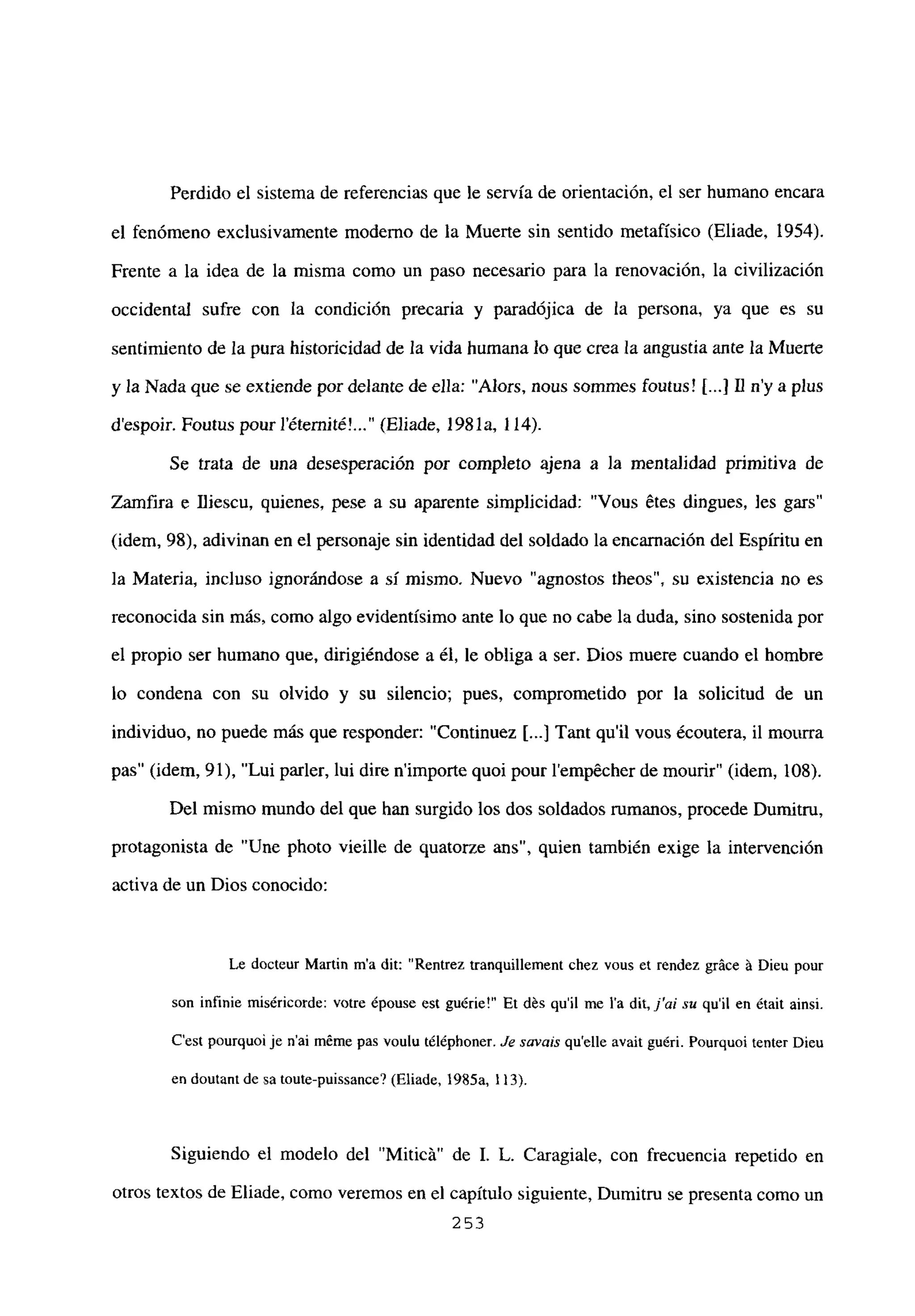 Perdido el sistema de referencias que le servía de orientación, el ser humano encara
el fenómeno exclusivamente moderno de la Muerte sin sentido metafísico (Eliade, 1954).
Frente a la idea de la misma como un paso necesario para la renovación, la civilización
occidental sufre con la condición precaria y paradójica de la persona, ya que es su
sentimiento de la pura historicidad de la vida humana lo que crea la angustia ante la Muerte
y la Nada que se extiende por delante de ella: “Alors, nous sommes foutus! jI...] II ny a plus
despoir. Foutus pour l’éternit¿! (Eliade, 1981a, 114).
Se trata de una desesperación por completo ajena a la mentalidad primitiva de
Zainfira e fliescu, quienes, pese a su aparente simplicidad: “Vous Stes dingues, frs gars”
(idem, 98), adivinan en el personaje sin identidad del soldado la encamación del Espíritu en
la Materia, incluso ignorándose a sí mismo. Nuevo “agnostos theos”, su existencia no es
reconocida sin más, como algo evidentísimo ante lo que no cabe la duda, sino sostenida por
el propio ser humano que, dirigiéndose a él, le obliga a ser. Dios muere cuando el hombre
lo condena con su olvido y su silencio; pues, comprometido por la solicitud de un
individuo, no puede más que responder: “Continuez [...] Tant quil vous écoutera, il mourra
pas” (idem, 91), “Lui parler, lui dire nimporte quoi pour l’emp6cher de mourir” (idem, 108).
Del mismo mundo del que han surgido los dos soldados rumanos, procede Dumitru,
protagonista de “Une photo vieille de quatorze ans”, quien también exige la intervención
activa de un Dios conocido:
Le docteur Martin ma dit: “Rentrez tranquillement chez vous et rendez gráce ‘a Dieu pour
son infinie miséricorde: votre épouse est gu¿rie!” Et dés quil me la dit, j’ai su quil en ¿mit ainsi.
C’est pourquoi je n’ai méme pas voulu téléphoner. Je savais quelbe avait guéri. Pourquoi tenter Dieu
en doutant de sa toute-puissance? (Eliade,
1985a, 113).
Siguiendo el modelo del “Miticá” de 1. L. Caragiale, con frecuencia repetido en
otros textos de Eliade, como veremos en el capítulo siguiente, Dumitru se presenta como un
253
 