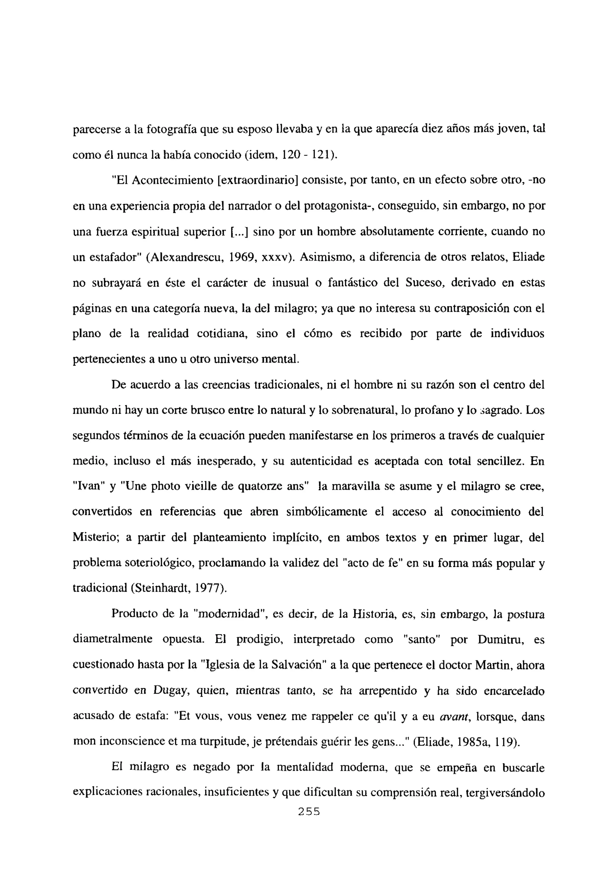 parecerse a la fotografía que su esposo llevaba y en la que aparecía diez años más joven, tal
como él nunca la había conocido (idem, 120- 121).
“El Acontecimiento [extraordinario] consiste, por tanto, en un efecto sobre otro, -no
en una experiencia propia del narrador o del protagonista-, conseguido, sin embargo, no por
una fuerza espiritual superior [...] sino por un hombre absolutamente corriente, cuando no
un estafador” (Alexandrescu, 1969, xxxv). Asimismo, a diferencia de otros relatos, Eliade
no subrayará en éste el carácter de inusual o fantástico del Suceso, derivado en estas
páginas en una categoría nueva, la del milagro; ya que no interesa su contraposición con el
plano de la realidad cotidiana, sino el cómo es recibido por parte de individuos
pertenecientes a uno u otro universo mental.
De acuerdo a las creencias tradicionales, ni el hombre ni su razón son el centro del
mundo ni hay un corte brusco entre lo natural y lo sobrenatural, lo profano y lo sagrado. Los
segundos términos de la ecuación pueden manifestarse en los primeros a través de cualquier
medio, incluso el más inesperado, y su autenticidad es aceptada con total sencillez. En
“Ivan” y “Une photo vieille de quatorze ans” la maravilla se asume y el milagro se cree,
convertidos en referencias que abren simbólicamente el acceso al conocimiento del
Misterio; a partir del planteamiento implícito, en ambos textos y en primer lugar, del
problema soteriológico, proclamando la validez del “acto de fe” en su forma más popular y
tradicional (Steinhardt, 1977).
Producto de la “modernidad”, es decir, de la Historia, es, sin embargo, la postura
diametralmente opuesta. El prodigio, interpretado como “santo” por Dumitru, es
cuestionado hasta por la “Iglesia de la Salvación” a la que pertenece el doctor Martin, ahora
convertido en Dugay, quien, mientras tanto, se ha arrepentido y ha sido encarcelado
acusado de estafa: “Et vous, vous venez me rappeler ce quil y a eu avant, lorsque, dans
mon inconscience et ma turpitude, je prétendais guérir les gens (Eliade, 1985a, 119).
El milagro es negado por la mentalidad moderna, que se empeña en buscarle
explicaciones racionales, insuficientes y que dificultan su comprensión real, tergiversándolo
255
 
