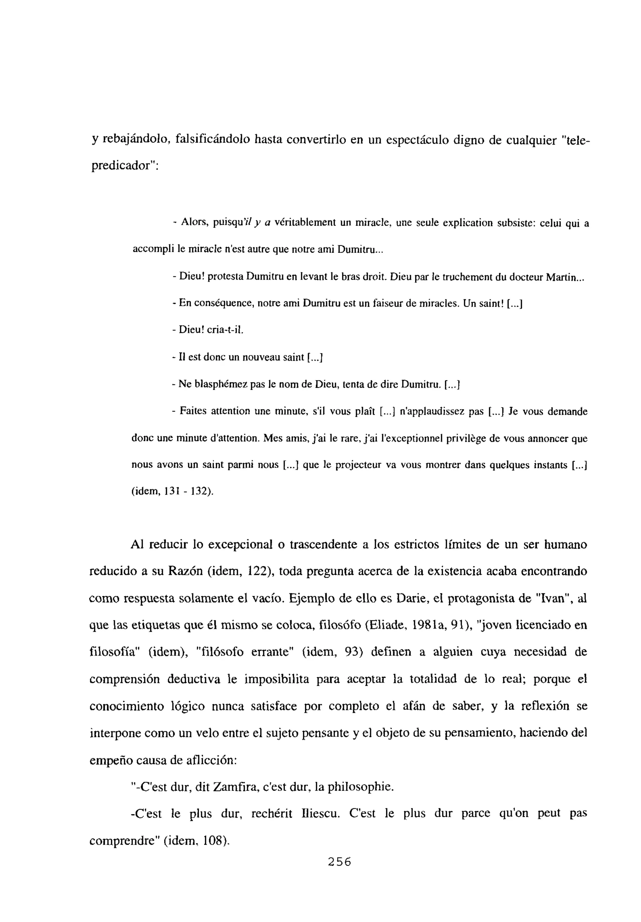 y rebajándolo, falsificándolo hasta convertirlo en un espectáculo digno de cualquier “tele-
predicador”:
- Alors, puisqu’ily a véritablement un miracle, une seule explication subsiste: celui qui a
accompli be miracle n’est autre que notre ami Dumitru...
- Dieu! protesta Dumitru en levant le bras droit. Dieu par le truchement du docteur Martin...
- En cons¿quence, notre ami Dumitru est un faiseur de miracles. Un saint! [...]
- Dieu! cria-t-il.
- II est donc un nouveau saint [.4
- Ne blasphémez pas le nom de Dieu, tenta de dire Dumitru. [.1
- Faites attention une minute, sil vous plaít [.4 n’applaudissez pas [...JJe veus demande
donc une minute d’attention. Mes amis, j’ai le rare, j’ai lexceptionnel privibége de vous annoncer que
nous avons un saint parmi nous [...] que le projecteur va vous montrer dans quelques instants [.1
(idem, 131 - 132).
Al reducir lo excepcional o trascendente a los estrictos límites de un ser humano
reducido a su Razón (idem, 122), toda pregunta acerca de la existencia acaba encontrando
como respuesta solamente el vacío. Ejemplo de ello es Darie, el protagonista de “Ivan”, al
que las etiquetas que él mismo se coloca, filosófo (Eliade, 1981a, 91), “joven licenciado en
filosofía” (idem), “filósofo enante” (idem, 93) definen a alguien cuya necesidad de
comprensión deductiva le imposibilita para aceptar la totalidad de lo real; porque el
conocimiento lógico nunca satisface por completo el afán de saber, y la reflexión se
interpone como un velo entre el sujeto pensante y el objeto de su pensamiento, haciendo de]
empeño causa de aflicción:
“-C’est dur, dit Zamfira, c’est dur, la philosophie.
-C’est le plus dur, rechérit Iliescu. C’est le plus dur parce quon peut pas
comprendre” (idem. 108).
256
 