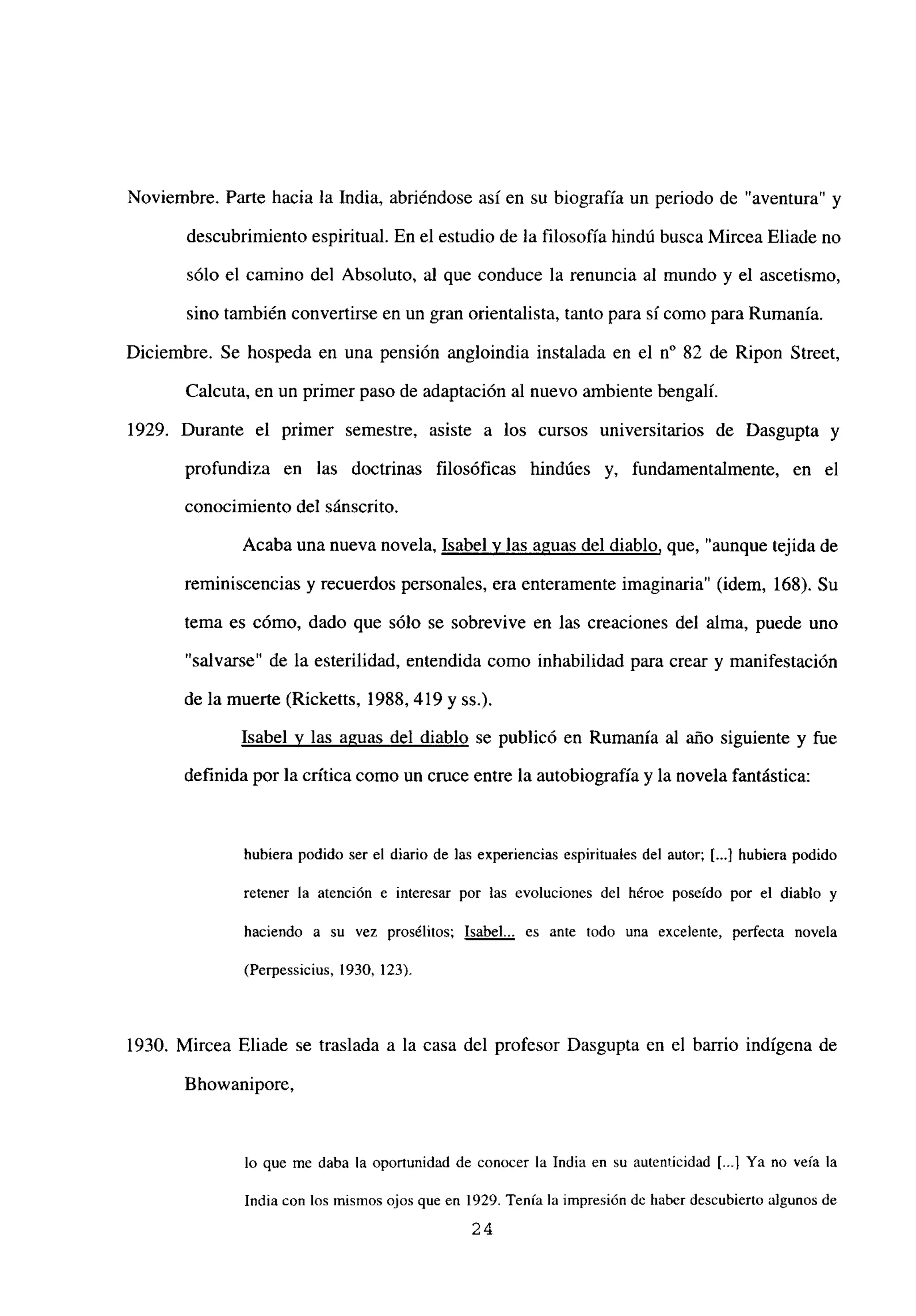 Noviembre. Parte hacia la India, abriéndose así en su biografía un periodo de “aventura” y
descubrimientoespiritual. En el estudio de la filosofía hindú busca Mircea Eliade no
sólo el camino del Absoluto, al que conduce la renuncia al mundo y el ascetismo,
sino también conveflirse en un gran orientalista, tanto para sí como para Rumania.
Diciembre. Se hospeda en una pensión angloindia instalada en el n0 82 de Ripon Street,
Calcuta, en un primer paso de adaptación al nuevo ambiente bengalí.
1929. Durante el primer semestre, asiste a los cursos universitarios de Dasgupta y
profundiza en las doctrinas filosóficas hindúes y, fundamentalmente, en el
conocimiento del sánscrito.
Acaba una nueva novela, Isabel y las aguas del diablo, que, “aunque tejida de
reminiscencias y recuerdos personales, era enteramente imaginaria” (idem, 168). Su
tema es cómo, dado que sólo se sobrevive en las creaciones del alma, puede uno
“salvarse” de la esterilidad, entendida como inhabilidad para crear y manifestación
de la muerte (Ricketts, 1988, 419 y ss.).
Isabel y las aguas del diablo se publicó en Rumania al año siguiente y fue
definida por la crítica como un cruce entre la autobiografíay la novela fantástica:
hubiera podido ser el diario de las experiencias espirituales del autor; [...] hubiera podido
retener la atención e interesar por las evoluciones del héroe poseído por el diablo y
haciendo a su vez prosélitos; Isabel... es ante todo una excelente, perfecta novela
(Perpessicius, 1930, 123).
1930. Mircea Eliade se traslada a la casa del profesor Dasgupta en el barrio indígena de
Bhowanipore,
lo que me daba la oportunidad de conocer la India en su autenticidad [.4 Ya no veía la
India con los mismos ojos que en 1929. Tenía la impresión dc haber descubierto algunos de
24
 