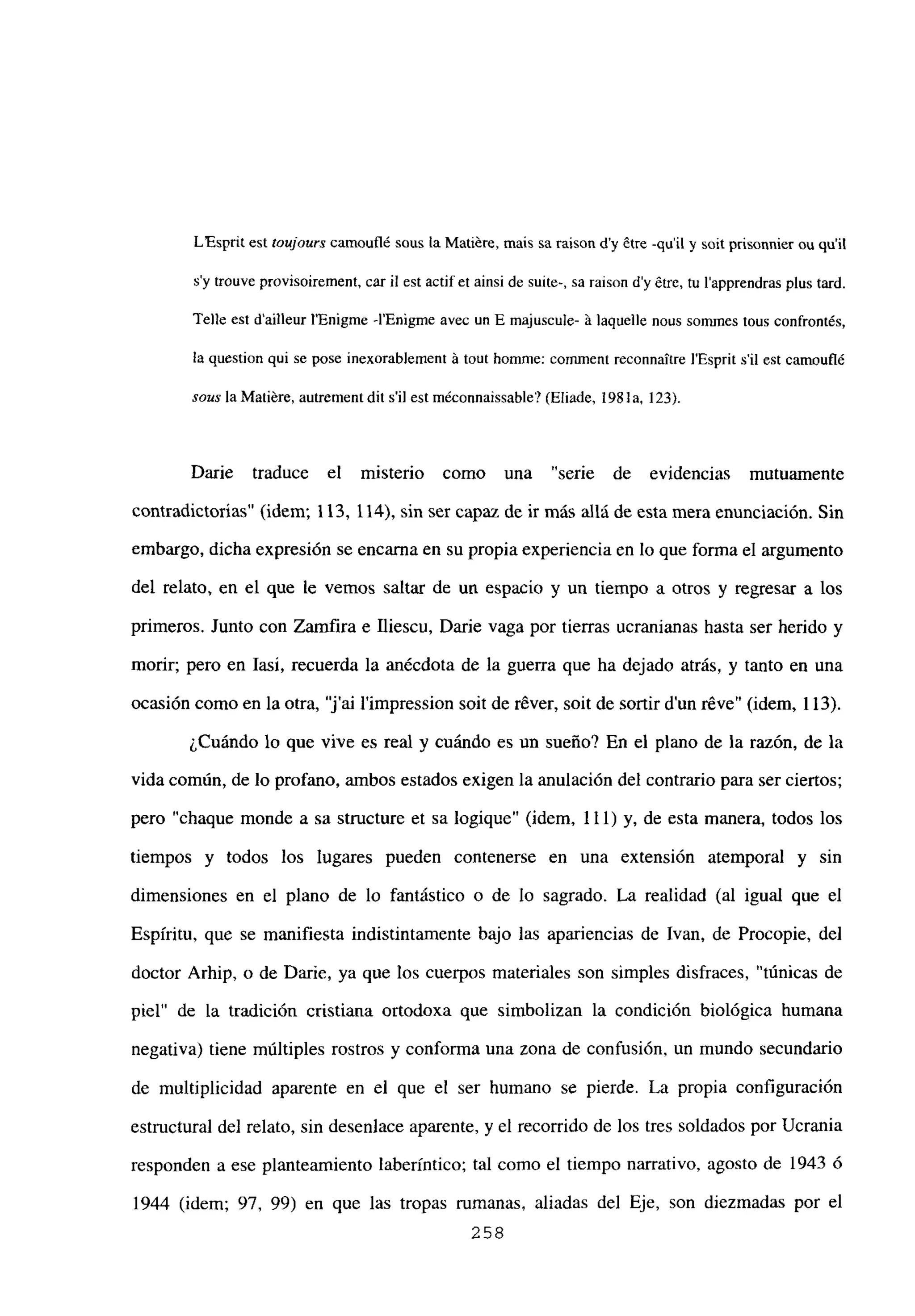 L’Esprit est toujours camoufl¿ sous La Matiére, mais sa raison d’y ¿tre -quil y soit prisonnier mi quil
s’y trouve provisoirement, car ib est actifet ainsi de suite-, sa raison d’y ¿tre, tu l’apprendras plus tard.
Teile est dailleur l’Enigme -lEnigme avec un E majuscule- ‘a laquelle nous sommes tous confrontés,
la question qui se pose inexorabiement ‘a tout homme: cominent reconnaitre J’Esprit sil est camouflé
sous la Matiére, autrement dit sil est méconnaissable? (Eliade, 1981 a, 123>.
Darie traduce el misterio como una “serie de evidencias mutuamente
contradictorias” (idem; 113, 114), sin ser capaz de ir más allá de esta mera enunciación. Sin
embargo, dicha expresión se encarna en su propia experiencia en lo que forma el argumento
del relato, en el que le vemos saltar de un espacio y un tiempo a otros y regresar a los
primeros. Junto con Zamfira e fliescu, Darme vaga por tierras ucranianas hasta ser herido y
morir; pero en Jasí, recuerda la anécdota de la guerra que ha dejado atrás, y tanto en una
ocasión como en la otra, ‘j’ai l’impression soit de r¿ver, soit de sortir d’un réve” (idem, 113).
¿Cuándo lo que vive es real y cuándo es un sueño? En el plano de la razón, de la
vida común, de lo profano, ambos estados exigen la anulación del contrario para ser ciertos;
pero “chaque monde a sa structure et sa logique” (idem, 111) y, de esta manera, todos los
tiempos y todos los lugares pueden contenerse en una extensión atemporal y sin
dimensiones en el plano de lo fantástico o de lo sagrado. La realidad (al igual que el
Espíritu, que se manifiesta indistintamente bajo las apariencias de Ivan, de Procopie, del
doctor Arhip, o de Darme, ya que los cuerpos materiales son simples disfraces, “túnicas de
piel” de la tradición cristiana ortodoxa que simbolizan la condición biológica humana
negativa) tiene múltiples rostros y conforma una zona de confusión, un mundo secundario
de multiplicidad aparente en el que el ser humano se pierde. La propia configuración
estructural del relato, sin desenlace aparente, y el recorrido de los tres soldados por Ucrania
responden a ese planteamiento laberíntico; tal como el tiempo narrativo, agosto de 1943 ó
1944 (idem; 97, 99) en que las tropas rumanas, aliadas del Eje, son diezmadas por el
258
 