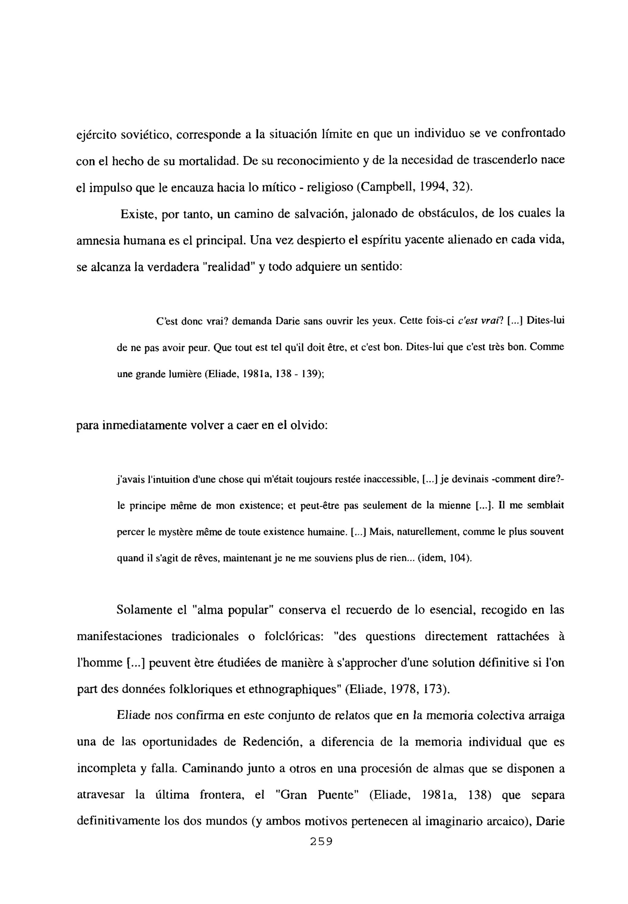 ejército soviético, corresponde a la situación limite en que un individuo se ve confrontado
con el hecho de su mortalidad. De su reconocimiento y de la necesidad de trascenderlo nace
el impulso que le encauza hacia lo mítico - religioso (Campbell, 1994, 32).
Existe, por tanto, un camino de salvación, jalonado de obstáculos, de los cuales la
amnesia humana es el principal. Una vez despierto el espíritu yacente alienado en cada vida,
se alcanza la verdadera “realidad” y todo adquiere un sentido:
C’est donc vrai? demanda Darie sans ouvrir les yeux. Cette fois-ci c’est vrai? [...] Dites-lui
de nc pas avoir peur. Que tout est tel quil doit étre, et c’est bon. Dites-lui que c’est trés bon. Comme
une grande lumiére (Eliade, 1981a, ¡38- 139);
para inmediatamente volver a caer en el olvido:
javais lintuition dune chose qui m’était toujours restée inaccessible, [...] je devinais -comnient dire?-
be principe méme de mon existence; et peut-étre pas seulement de la mienne [...]. II me semblait
percer le myst=reméme de toute existence humaine. [..] Mais, naturelbement, comme le plus souvent
quand il s’agit de réves, maintenant je neme souviens plus de rien... (idem, 104).
Solamente el “alma popular” conserva el recuerdo de lo esencial, recogido en las
manifestaciones tradicionales o folclóricas: “des questions directement rattachées it
l’homme jI...] peuvent étre étudiées de maniére it s’approcher d’une solution définitive si Ion
pan des données folkloriques et ethnographiques” (Eliade, 1978, 173).
Eliade nos confirma en este conjunto de relatos que en la memoria colectiva arraiga
una de las oportunidades de Redención, a diferencia de la memoria individual que es
incompleta y falla. Caminando junto a otros en una procesión de almas que se disponen a
atravesar la última frontera, el “Gran Puente” (Eliade, 1981a, 138) que separa
definitivamente los dos mundos (y ambos motivos pertenecen al imaginario arcaico), Darme
259
 