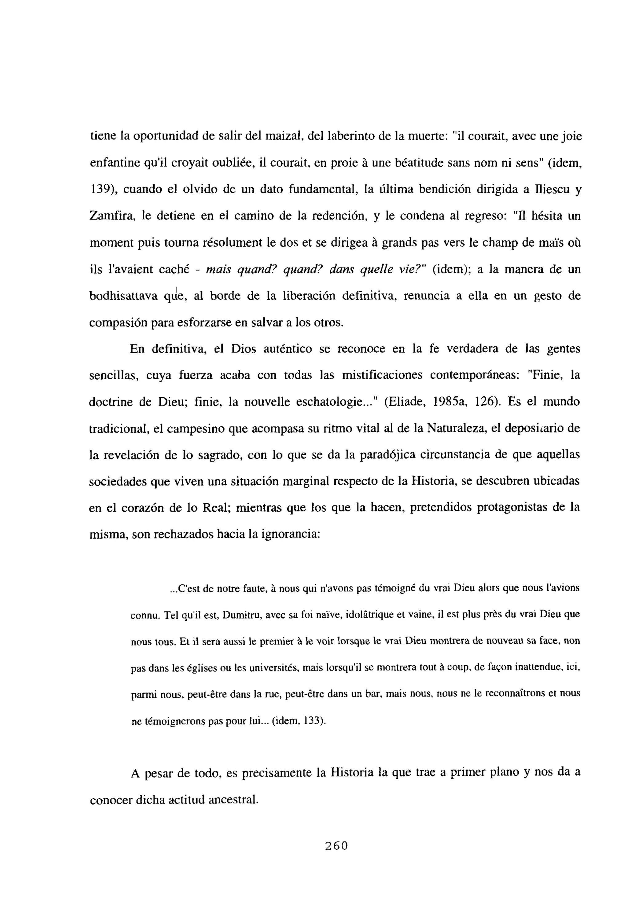 tiene la oportunidad de salir del maizal, del laberinto de la muerte: “il courait, avec une joie
enfantine quil croyait oubliée, il courait, en proie it une béatitude sans nom ni sens” (idem,
139), cuando el olvido de un dato fundamental, la última bendición dirigida a Iliescu y
Zamfira, le detiene en el camino de la redención, y le condena al regreso: “111 hésita un
moment puis touma résolument le dos et se dirigea it grands pas vers le champ de maYs oú
fis l’avaient caché - mais quand? quand? dans que/le vie?” (idem); a la manera de un
bodhisattava qde, al borde de la liberación definitiva, renuncia a ella en un gesto de
compasión para esforzarse en salvar a los otros.
En definitiva, el Dios auténtico se reconoce en la fe verdadera de las gentes
sencillas, cuya fuerza acaba con todas las mistificaciones contemporáneas: “Finie, la
doctrine de Dieu; finie, la nouvelle esehatologie...” (Eliade, 1985a, 126). Es el mundo
tradicional, el campesino que acompasa su ritmo vital al de la Naturaleza, el deposiario de
la revelación de lo sagrado, con lo que se da la paradójica circunstancia de que aquellas
sociedades que viven una situación marginal respecto de la Historia, se descubren ubicadas
en el corazón de lo Real; mientras que los que la hacen, pretendidos protagonistas de la
misma, son rechazados hacia la ignorancia:
...C’est de notre faute, ‘a nous qui n’avons pas témoigné du vrai Dieu alors que nous b’avions
connu. Tel quil est, Dumitru, avec sa fbi naive, idolátrique et vaine, ib est plus prés du vrai Dieu que
nous mus. Et ji sera aussi le premier ‘a le voir lorsque le vrai Dieu montrera de nouveau sa face, non
pas dans les ¿glises ou les universités, mais lorsqu’il se montrera tout á coup, de faQon inattendue, ici,
parmi nous, peut-étre dans la rue, peut-étre dans un bar, mais nous, nous ne le reconnaitrons et nous
nc t¿moignerons pas pour luL. (idem, 133).
A pesar de todo, es precisamente la Historia la que trae a primer plano y nos da a
conocer dicha actitud ancestral.
260
 
