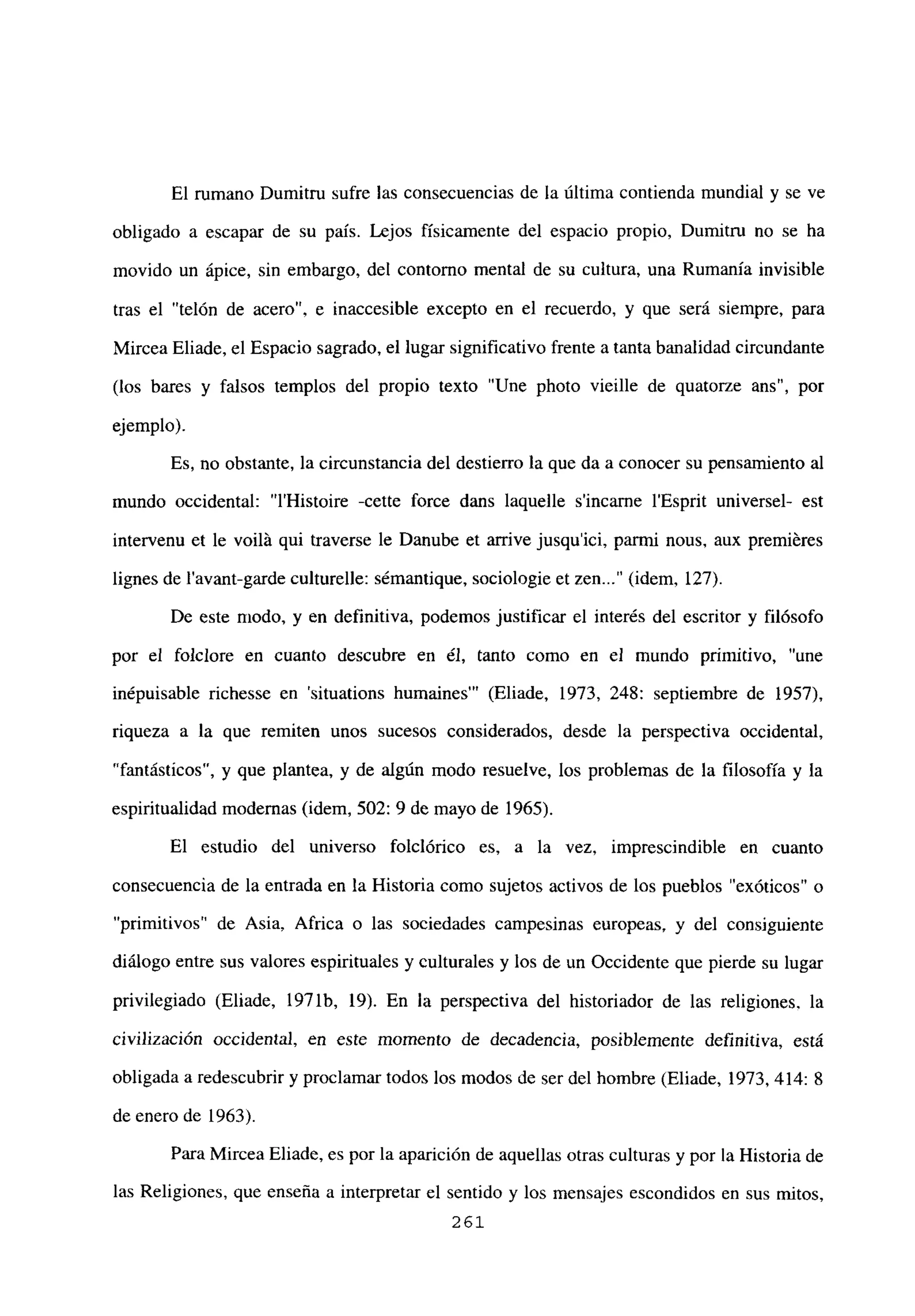 El rumano Dumitru sufre las consecuencias de la última contienda mundial y se ve
obligado a escapar de su país. Lejos físicamente del espacio propio, Dumitru no se ha
movido un ápice, sin embargo, del contorno mental de su cultura, una Rumania invisible
tras el “telón de acero”, e inaccesible excepto en el recuerdo, y que será siempre, para
Mircea Eliade, el Espacio sagrado, el lugar significativo frente a tanta banalidad circundante
(los bares y falsos templos del propio texto “Une photo vieille de quatorze ans”, por
ejemplo).
Es, no obstante, la circunstancia del destierro la que da a conocer su pensamiento al
mundo occidental: “l’Histoire -cette force dans laquelle sincarne l’Esprit universel- est
intervenu et le voilá qui traverse le Danube et arrive jusqu’ici, parmi nous, aux premiéres
lignes de l’avant-garde culturelle: sémantique, sociologie et zen (idem, 127).
De este modo, y en definitiva, podemos justificar el interés del escritor y filósofo
por el foiclore en cuanto descubre en él, tanto como en el mundo primitivo, “une
inépuisable richesse en ‘situations humaines”’ (Eliade, 1973, 248: septiembre de 1957),
riqueza a la que remiten unos sucesos considerados, desde la perspectiva occidental,
“fantásticos”, y que plantea, y de algún modo resuelve, los problemas de la filosofía y la
espiritualidad modernas (idem, 502: 9 de mayo de 1965).
El estudio del universo folclórico es, a la vez, imprescindible en cuanto
consecuencia de la entrada en la Historia como sujetos activos de los pueblos “exóticos” o
“primitivos” de Asia, Africa o las sociedades campesinas europeas, y del consiguiente
diálogo entre sus valores espirituales y culturales y los de un Occidente que pierde su lugar
privilegiado (Eliade, 1971b, 19). En la perspectiva del historiador de las religiones, la
civilización occidental, en este momento de decadencia, posiblemente definitiva, está
obligada a redescubrir y proclamar todos los modos de ser del hombre (Eliade, 1973, 414: 8
de enero de 1963).
Para Mircea Eliade, es por la aparición de aquellas otras culturas y por la Historia de
las Religiones, que enseña a interpretar el sentido y los mensajes escondidos en sus mitos,
261
 