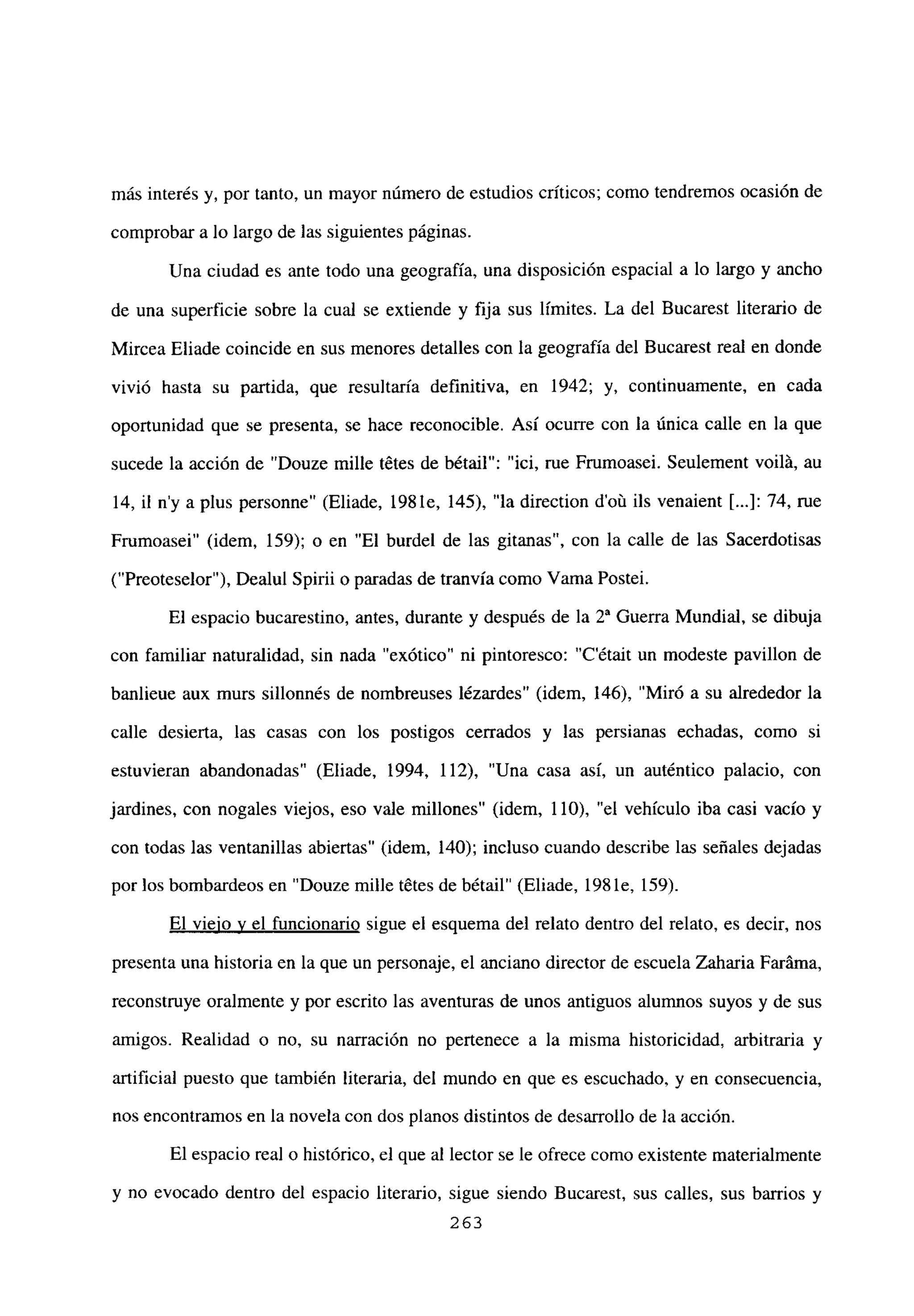 más interés y, por tanto, un mayor número de estudios críticos; como tendremos ocasión de
comprobar a lo largo de las siguientes páginas.
Una ciudad es ante todo una geografía, una disposición espacial a lo largo y ancho
de una superficie sobre la cual se extiende y fija sus límites. La del Bucarest literario de
Mircea Eliade coincide en sus menores detalles con la geografía del Bucarest real en donde
vivió hasta su partida, que resultaría definitiva, en 1942; y, continuamente, en cada
oportunidad que se presenta, se hace reconocible. Así ocurre con la única calle en la que
sucede la acción de “Douze mille tetes de bétail”: “ici, rue Frumoasei. Seulement voilá, au
14, il n’y a plus personne” (Eliade, 198 le, 145), “la direction d’oú ils venaient [...]: 74, rue
Frumoasei” (idem, 159); o en “El burdel de las gitanas”, con la calle de las Sacerdotisas
(“Preoteselor”), Dealul Spirii o paradas de tranvía como yama Postei.
El espacio bucarestino, antes, durante y después de la 2a Guerra Mundial, se dibuja
con familiar naturalidad, sin nada “exótico” ni pintoresco: “C’était un modeste pavillon de
banlieue aux murs sillonnés de nombreuses lézardes” (idem, 146), “Miró a su alrededor la
calle desierta, las casas con los postigos cerrados y las persianas echadas, como si
estuvieran abandonadas” (Eliade, 1994, 112), “Una casa así, un auténtico palacio, con
jardines, con nogales viejos, eso vale millones” (idem, 110), “el vehículo iba casi vacío y
con todas las ventanillas abiertas” (idem, 140); incluso cuando describe las señales dejadas
por los bombardeos en “Douze mille tetes de bétail” (Eliade, 198 le, 159).
El viejo y el funcionario sigue el esquema del relato dentro del relato, es decir, nos
presenta una historia en la que un personaje, el anciano director de escuela Zaharia Faráma,
reconstruye oralmente y por escrito las aventuras de unos antiguos alumnos suyos y de sus
amigos. Realidad o no, su narración no pertenece a la misma historicidad, arbitraria y
artificial puesto que también literaria, del mundo en que es escuchado, y en consecuencia,
nos encontramos en la novela con dos planos distintos de desarrollo de la acción.
El espacio real o histórico, el que al lector se le ofrece como existente materialmente
y no evocado dentro del espacio literario, sigue siendo Bucarest, sus calles, sus barrios y
263
 