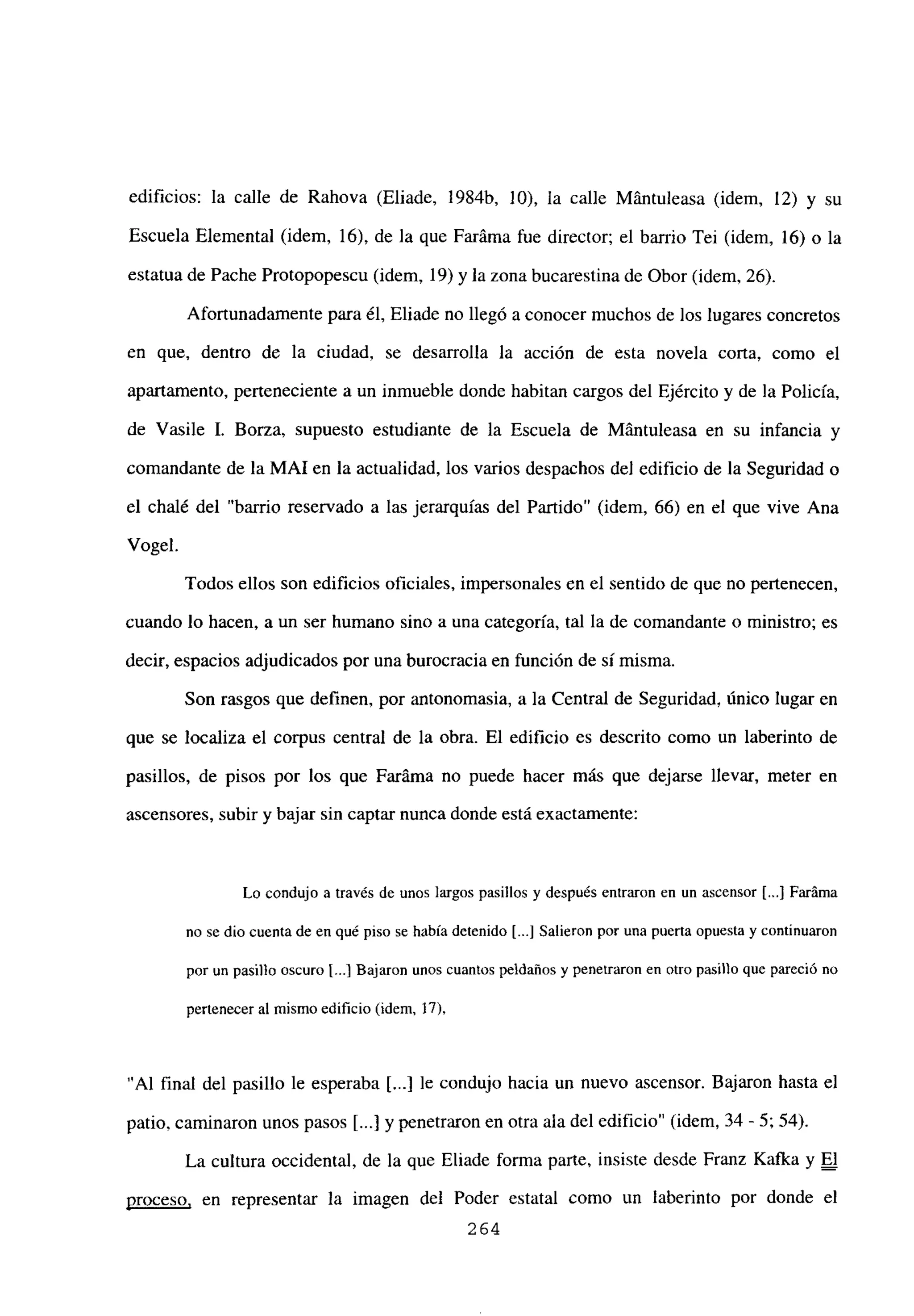 edificios: la calle de Rahova (Eliade, 1984b, 10), la calle Mántuleasa (idem, 12) y su
Escuela Elemental (idem, 16), de la que Faráma fue director; el barrio Tei (idem, 16) o la
estatua de Pache Protopopescu (idem, 19) y la zona bucarestina de Obor (idem, 26).
Afortunadamente para él, Eliade no llegó a conocer muchos de los lugares concretos
en que, dentro de la ciudad, se desarrolla la acción de esta novela corta, como el
apartamento, perteneciente a un inmueble donde habitan cargos del Ejército y de la Policía,
de Vasile 1. Borza, supuesto estudiante de la Escuela de Mántuleasa en su infancia y
comandante de la MAl en la actualidad, los varios despachos del edificio de la Seguridad o
el chalé del “barrio reservado a las jerarquías del Partido” (idem, 66) en el que vive Ana
Vogel.
Todos ellos son edificios oficiales, impersonales en el sentido de que no pertenecen,
cuando lo hacen, a un ser humano sino a una categoría, tal la de comandante o ministro; es
decir, espacios adjudicados por una burocracia en función de sí misma.
Son rasgos que definen, por antonomasia, a la Central de Seguridad, único lugar en
que se localiza el corpus central de la obra. El edificio es descrito como un laberinto de
pasillos, de pisos por los que Faráma no puede hacer más que dejarse llevar, meter en
ascensores, subir y bajar sin captar nunca donde está exactamente:
Lo condujo a través de unos largos pasillos y después entraron en un ascensor [...] Faráma
no se dio cuenta de en qué piso se había detenido [.1 Salieron por una puerta opuesta y continuaron
por un pasillo oscuro 1...] Bajaron unos cuantos peldaños y penetraron en otro pasillo que pareció no
pertenecer al mismo edificio (idem, 17),
“Al final del pasillo le esperaba [...] le condujo hacia un nuevo ascensor. Bajaron hasta el
patio, caminaron unos pasos [...] y penetraron en otra ala del edificio” (idem, 34 - 5; 54).
La cultura occidental, de la que Eliade forma parte, insiste desde Franz Kafka y El
proceso. en representar la imagen del Poder estatal como un laberinto por donde el
264
 