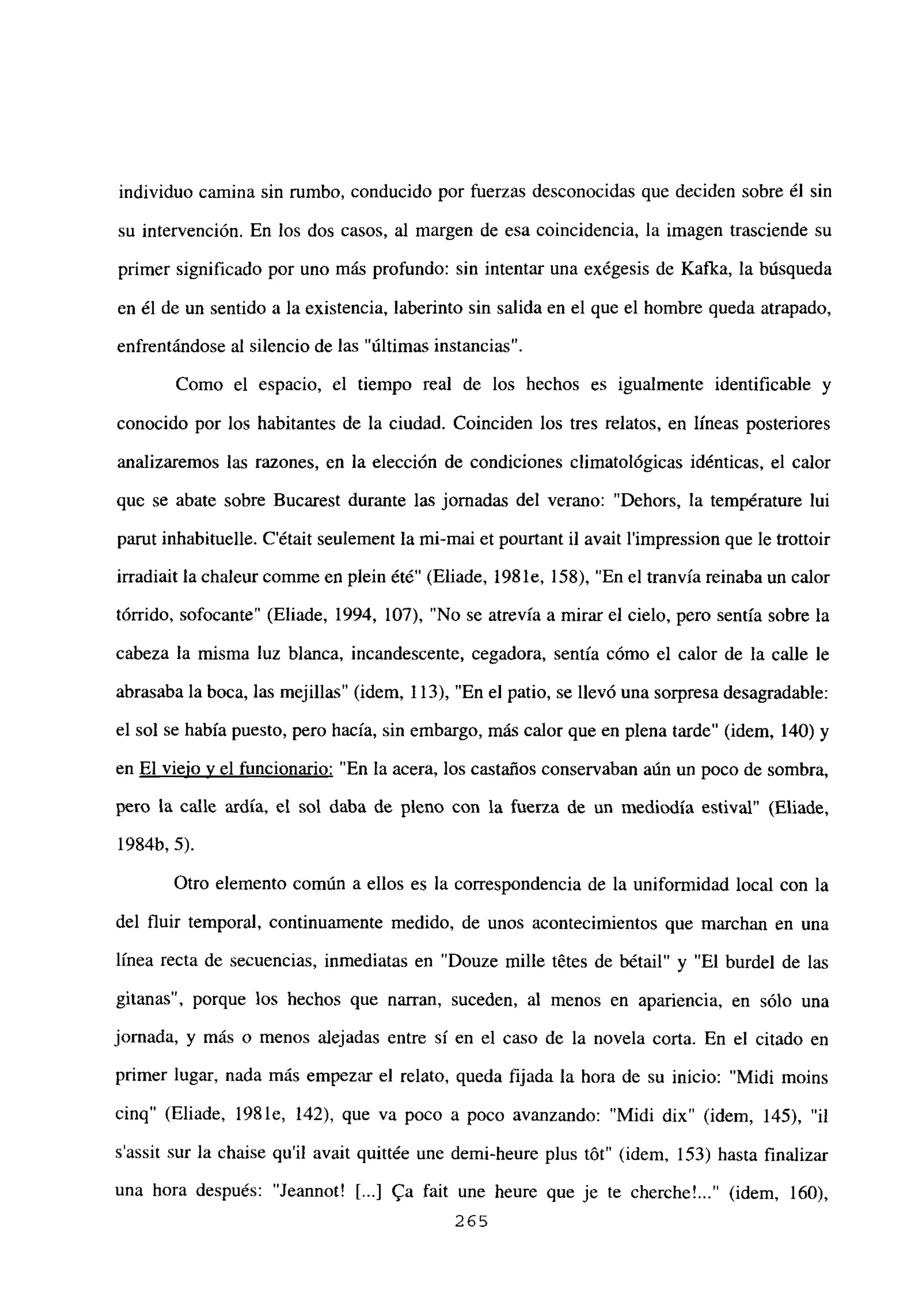individuo camina sin rumbo, conducido por fuerzas desconocidas que deciden sobre él sin
su intervención. En los dos casos, al margen de esa coincidencia, la imagen trasciende su
primer significado por uno más profundo: sin intentar una exégesis de Kafka, la búsqueda
en él de un sentido a la existencia, laberinto sin salida en el que el hombre queda atrapado,
enfrentándose al silencio de las “últimas instancias”.
Como el espacio, el tiempo real de los hechos es igualmente identificable y
conocido por los habitantes de la ciudad. Coinciden los tres relatos, en líneas posteriores
analizaremos las razones, en la elección de condiciones climatológicas idénticas, el calor
que se abate sobre Bucarest durante las jornadas del verano: “Dehors, la température lui
parut inhabituelle. C’était seulement la mi-mai et pourtant il avait l’impression que le trottoir
irradiait la chaleur comme en plein ¿té” (Eliade, 198 le, 158), “En el tranvía reinaba un calor
tórrido, sofocante” (Eliade, 1994, 107), “No se atrevía a mirar el cielo, pero sentía sobre la
cabeza la misma luz blanca, incandescente, cegadora, sentía cómo el calor de la calle le
abrasaba la boca, las mejillas” (idem, 113), “En el patio, se llevó una sorpresa desagradable:
el sol se había puesto, pero hacía, sin embargo, más calor que en plena tarde” (idem, 140) y
en El viejo y el funcionario: “En la acera, los castaños conservaban aún un poco de sombra,
pero la calle ardía, el sol daba de pleno con la fuerza de un mediodía estival” (Eliade,
1984b, 5).
Otro elemento común a ellos es la correspondencia de la uniformidad local con la
del fluir temporal, continuamente medido, de unos acontecimientos que marchan en una
línea recta de secuencias, inmediatas en “Douze mille tetes de bétail” y “El burdel de las
gitanas”, porque los hechos que narran, suceden, al menos en apariencia, en sólo una
jornada, y más o menos alejadas entre sí en el caso de la novela corta. En el citado en
primer lugar, nada más empezar el relato, queda fijada la hora de su inicio: “Midi moins
cinq” (Eliade, 198 le, 142), que va poco a poco avanzando: “Midi dix” (idem, 145), “il
s’assit sur la chaise quil avait quittée une demi-heure plus tbt” (idem, 153) hasta finalizar
una hora después: “Jeannot! [...] 9a fait une heure que je te cherche’ (idem, 160),
265
 