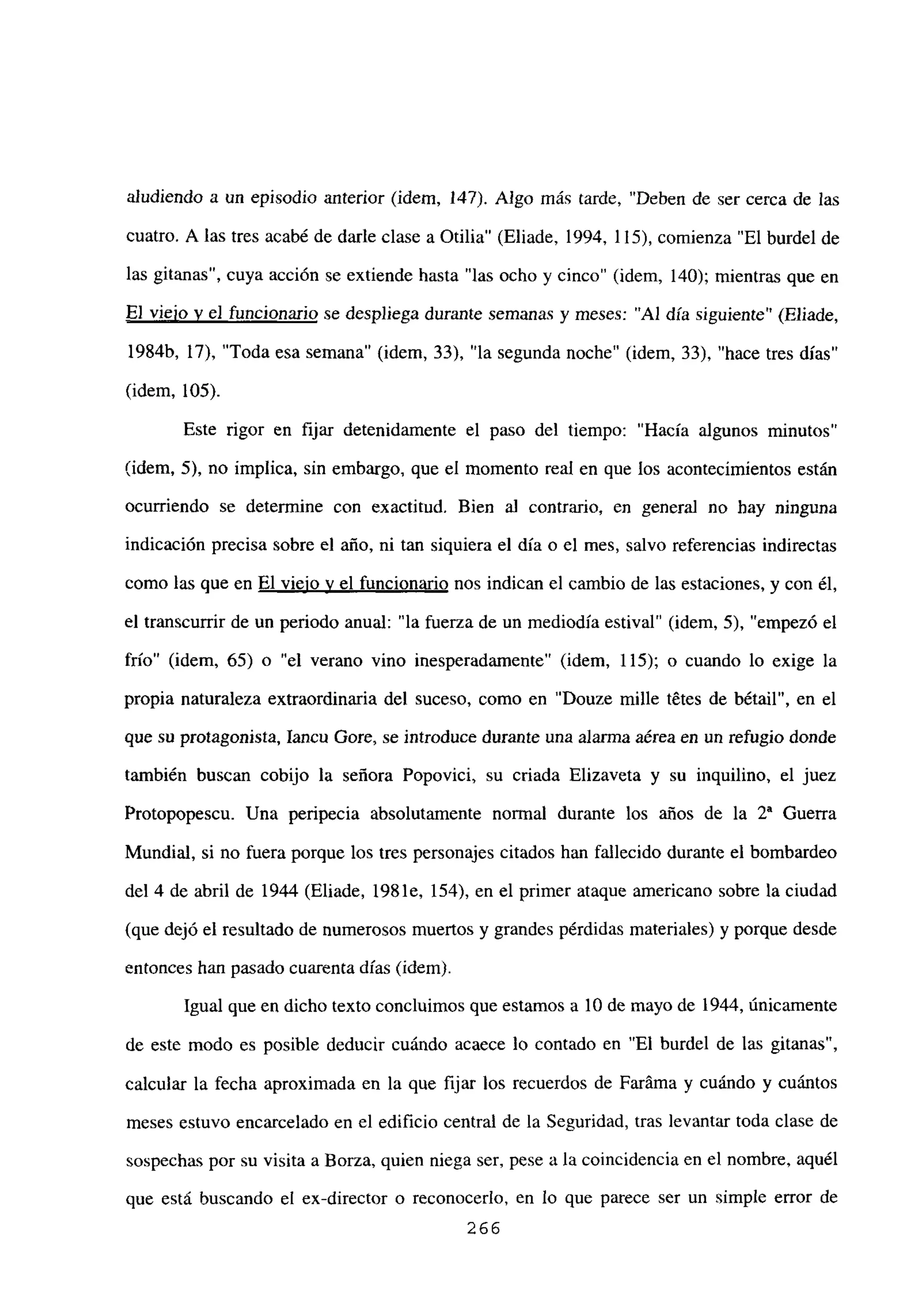 aludiendo a un episodio anterior (idem, 147). Algo más tarde, “Deben de ser cerca de las
cuatro. A las tres acabé de darle clase a Otilia” (Eliade, 1994, 115), comienza “El burdel de
las gitanas”, cuya acción se extiende hasta “las ocho y cinco” (idem, 140); mientras que en
El viejo y el funcionario se despliega durante semanas y meses: “Al día siguiente” (Eliade,
1984b, 17), “Toda esa semana” (idem, 33), “la segunda noche” (idem, 33), “hace tres días”
(idem, 105).
Este rigor en fijar detenidamente el paso del tiempo: “Hacía algunos minutos”
(idem, 5), no implica, sin embargo, que el momento real en que los acontecimientos estan
ocurriendo se determine con exactitud. Bien al contrario, en general no hay ninguna
indicación precisa sobre el año, ni tan siquiera el día o el mes, salvo referencias indirectas
como las que en El viejo y el funcionario nos indican el cambio de las estaciones, y con él,
el transcurrir de un periodo anual: “la fuerza de un mediodía estival” (idem, 5), “empezó el
frío” (idem, 65) o “el verano vino inesperadamente” (idem, 115); o cuando lo exige la
propia naturaleza extraordinaria del suceso, como en “Douze mille tétes de bétail”, en el
que su protagonista, Iancu Gore, se introduce durante una alanna aérea en un refugio donde
también buscan cobijo la señora Popovici, su criada Elizaveta y su inquilino, el juez
Protopopescu. Una peripecia absolutamente normal durante los años de la Y Guerra
Mundial, si no fuera porque los tres personajes citados han fallecido durante el bombardeo
del 4 de abril de 1944 (Eliade, 1981e, 154), en el primer ataque americano sobre la ciudad
(que dejó el resultado de numerosos muertos y grandes pérdidas materiales) y porque desde
entonces han pasado cuarenta días (idem).
Igual que en dicho texto concluimos que estamos a 10 de mayo de 1944, únicamente
de este modo es posible deducir cuándo acaece lo contado en “El burdel de las gitanas”,
calcular la fecha aproximada en la que fijar los recuerdos de Faráma y cuándo y cuántos
meses estuvo encarcelado en el edificio central de la Seguridad, tras levantar toda clase de
sospechas por su visita a Borza, quien niega ser, pese a la coincidencia en el nombre, aquél
que está buscando el ex-director o reconocerlo, en lo que parece ser un simple error de
266
 
