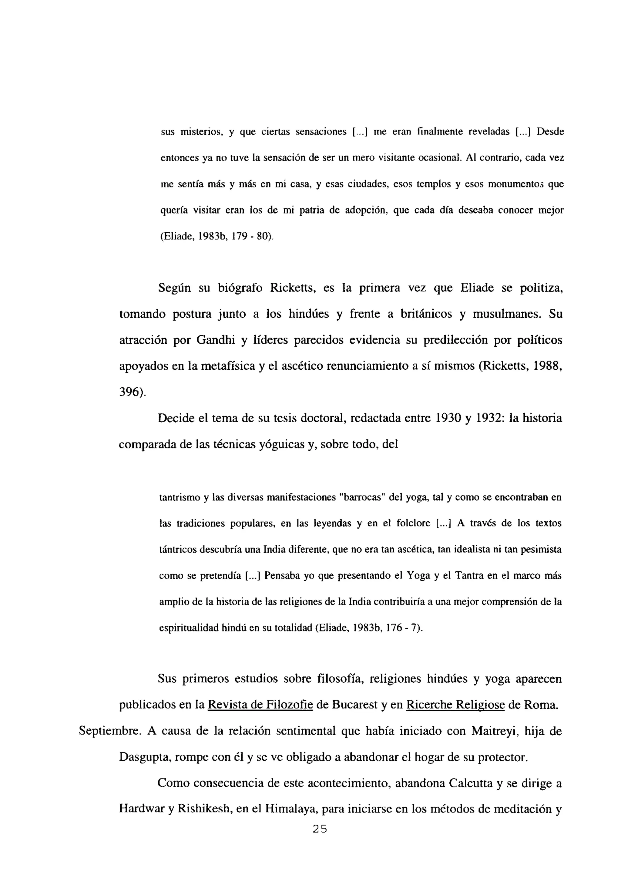 sus misterios, y que ciertas sensaciones [..] me eran finalmente reveladas [...] Desde
entonces ya no tuve la sensación de ser un mero visitante ocasional. Al contrario, cada vez
me sentía más y más en mi casa, y esas ciudades, esos templos y esos monumentos que
quería visitar eran los de mi patria de adopción, que cada día deseaba conocer mejor
(Eliade, 1983b, 179- 80).
Según su biógrafo Ricketts, es la primera vez que Eliade se politiza,
tomando postura junto a los hindúes y frente a británicos y musulmanes. Su
atracción por Gandhi y líderes parecidos evidencia su predilección por políticos
apoyados en la metafísica y el ascético renunciamiento a sí mismos (Ricketts, 1988,
396).
Decide el tema de su tesis doctoral, redactada entre 1930 y 1932: la historia
comparada de las técnicas yóguicas y, sobre todo, del
tantrismo y las diversas manifestaciones “barrocas” del yoga, tal y como se encontraban en
las tradiciones populares, en las leyendas y en el folclore [...] A través de los textos
tántricos descubría una India diferente, que no era tan ascética, tan idealista ni tan pesimista
como se pretendía [...] Pensaba yo que presentando el Yoga y el Tantra en el marco más
amplio de la historia de las religiones de la India contribuiría a una mejor comprensión de la
espiritualidad hindú en su totalidad (Eliade, 1983b, 176-7).
Sus primeros estudios sobre filosofía, religiones hindúes y yoga aparecen
publicados en la Revista de Filozofie de Bucarest y en Ricerche Religiose de Roma.
Septiembre. A causa de la relación sentimental que había iniciado con Maitreyi, hija de
Dasgupta, rompe con él y se ve obligado a abandonar el hogar de su protector.
Como consecuencia de este acontecimiento, abandona Calcutta y se dirige a
Hardwar y Rishikesh, en el Himalaya, para iniciarse en los métodos de meditación y
25
 
