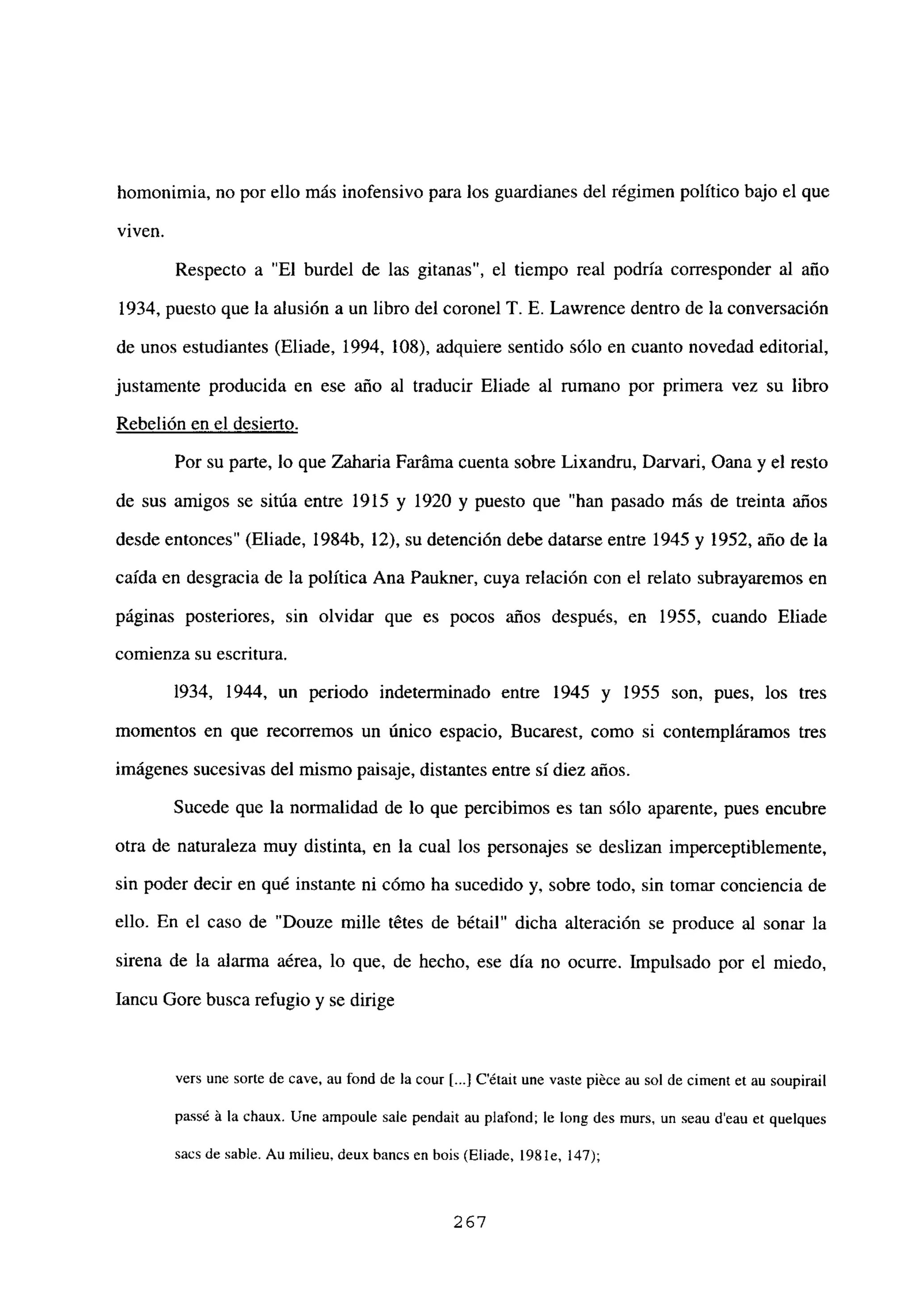 homonimia, no por ello más inofensivo para los guardianes del régimen político bajo el que
viven.
Respecto a “El burdel de las gitanas”, el tiempo real podría corresponder al año
1934, puesto que la alusión a un libro del coronel T. E. Lawrence dentro de la conversación
de unos estudiantes (Eliade, 1994, 108), adquiere sentido sólo en cuanto novedad editorial,
justamente producida en ese año al traducir Eliade al rumano por primera vez su libro
Rebelión en el desierto
.
Por su parte, lo que Zaharia Faráma cuenta sobre Lixandru, Darvari, Oana y el resto
de sus amigos se sitúa entre 1915 y 1920 y puesto que “han pasado más de treinta años
desde entonces” (Eliade, 1984b, 12), su detención debe datarse entre 1945 y 1952, año de la
caída en desgracia de la política Ana Paukner, cuya relación con el relato subrayaremos en
páginas posteriores, sin olvidar que es pocos años después, en 1955, cuando Eliade
comienza su escritura.
1934, 1944, un periodo indeterminado entre 1945 y 1955 son, pues, los tres
momentos en que recorremos un único espacio, Bucarest, como si contempláramos tres
imágenes sucesivas del mismo paisaje, distantes entre si diez años.
Sucede que la normalidad de lo que percibimos es tan sólo aparente, pues encubre
otra de naturaleza muy distinta, en la cual los personajes se deslizan imperceptiblemente,
sin poder decir en qué instante ni cómo ha sucedido y, sobre todo, sin tomar conciencia de
ello. En el caso de “Douze mille tétes de bétail” dicha alteración se produce al sonar la
sirena de la alarma aérea, lo que, de hecho, ese día no ocurre. Impulsado por el miedo,
Iancu Gore busca refugio y se dirige
vers une sorte de cave, au fond de la cour [...JC’¿tait une vaste piéce au sol de ciment et au soupirail
pass¿ ‘a la chaux. Une ampoule sale pendait au plafond; le long des murs, un seau d’eau et quelques
sacs de sable. Au milieu, deux bancs en bois (Eliade, 1981e, 147);
267
 
