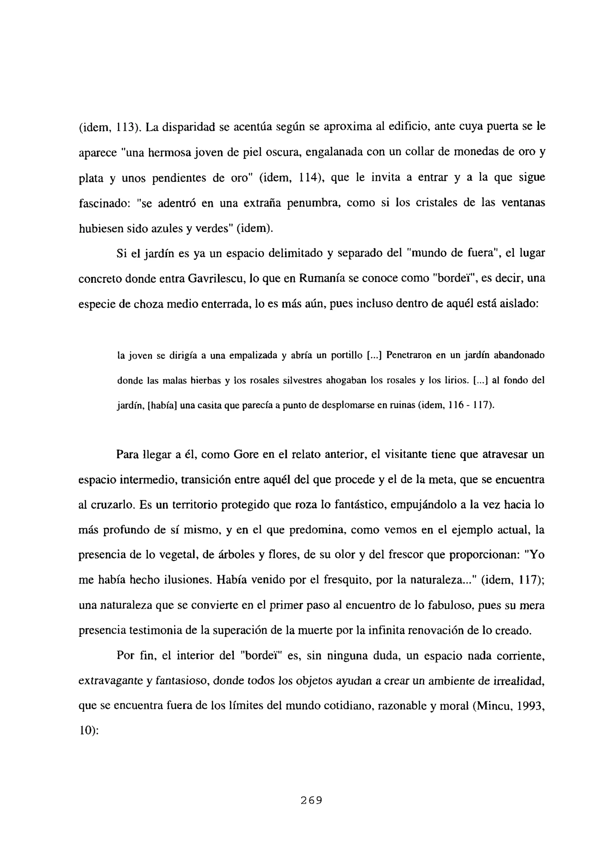 (idem, 113). La disparidad se acentúa según se aproxima al edificio, ante cuya puerta se le
aparece “una hermosa joven de piel oscura, engalanada con un collar de monedas de oro y
plata y unos pendientes de oro” (idem, 114), que le invita a entrar y a la que sigue
fascinado: “se adentró en una extraña penumbra, como si los cristales de las ventanas
hubiesen sido azules y verdes” (idem).
Si el jardín es ya un espacio delimitado y separado del “mundo de fuera”, el lugar
concreto donde entra Gavrilescu, lo que en Rumania se conoce como “bordel”, es decir, una
especie de choza medio enterrada, lo es más aún, pues incluso dentro de aquél está aislado:
la joven se dirigía a una empalizada y abría un portillo [...] Penetraron en un jardín abandonado
donde las malas hierbas y los rosales silvestres ahogaban los rosales y los lirios. [...] al fondo del
jardín, [había] una casita que parecía a punto de despbomarse en minas (idem. 116- 117).
Para llegar a él, como Gore en el relato anterior, el visitante tiene que atravesar un
espacio intermedio, transición entre aquél del que procede y el de la meta, que se encuentra
al cruzarlo. Es un territorio protegido que roza lo fantástico, empujándolo a la vez hacia lo
más profundo de si mismo, y en el que predomina, como vemos en el ejemplo actual, la
presencia de lo vegetal, de árboles y flores, de su olor y del frescor que proporcionan: “Yo
me había hecho ilusiones. Había venido por el fresquito, por la naturaleza (idem, 117);
una naturaleza que se convierte en el primer paso al encuentro de lo fabuloso, pues su mera
presencia testimonia de la superación de la muerte por la infinita renovación de lo creado.
Por fin, el interior del “bordel” es, sin ninguna duda, un espacio nada corriente,
extravagante y fantasioso, donde todos los objetos ayudan a crear un ambiente de irrealidad,
que se encuentra fuera de los limites del mundo cotidiano, razonable y moral (Mincu, 1993,
10):
269
 