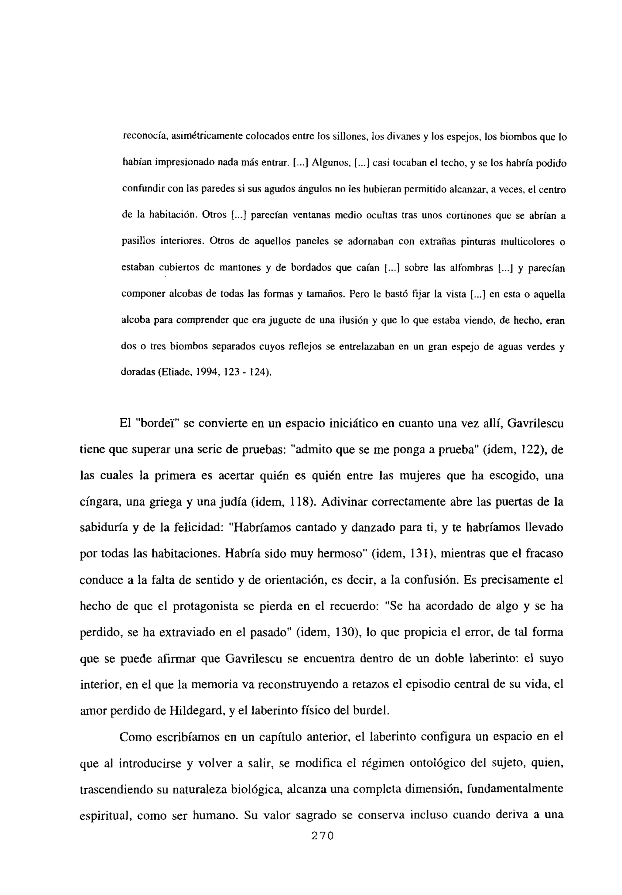 reconocía, asimétricamente colocados entre los sillones, los divanes y los espejos, los biombos que lo
habían impresionado nada más entrar. [...] Algunos, [...] casi tocaban el techo, y se los habría podido
confundircon las paredes si sus agudos ángulos no les hubieran permitido alcanzar, a veces, el centro
de la habitación. Otros [...] parecían ventanas medio ocultas tras unos cortinones que se abrían a
pasillos interiores. Otros de aquellos paneles se adornaban con extrañas pinturas multicolores o
estaban cubiertos de mantones y de bordados que caían [...] sobre las alfombras [.1 y parecían
componer alcobas de todas las formas y tamaños. Pero be basté fijar la vista [.4 en esta o aquella
alcoba para comprender que era juguete de una ilusión y que lo que estaba viendo, de hecho, eran
dos o tres biombos separados cuyos reflejos se entrelazaban en un gran espejo de aguas verdes y
doradas (Eliade. 1994, 123- 124).
El “bordey” se convierte en un espacio iniciático en cuanto una vez allí, Gavrilescu
tiene que superar una serie de pruebas: “admito que se me ponga a prueba” (idem, 122), de
las cuales la primera es acertar quién es quién entre las mujeres que ha escogido, una
cíngara, una griega y una judía (idem, 118). Adivinar correctamente abre las puertas de la
sabiduría y de la felicidad: “Habríamos cantado y danzado para ti, y te habríamos llevado
por todas las habitaciones. Habría sido muy hermoso” (idem, 131), mientras que el fracaso
conduce a la falta de sentido y de orientación, es decir, a la confusión. Es precisamente el
hecho de que el protagonista se pierda en el recuerdo: “Se ha acordado de algo y se ha
perdido, se ha extraviado en el pasado” (idem, 130), lo que propicia el error, de tal forma
que se puede afirmar que Gavrilescu se encuentra dentro de un doble laberinto: el suyo
interior, en el que la memoria va reconstruyendo a retazos el episodio central de su vida, el
amor perdido de Hildegard, y el laberinto físico del burdel.
Como escribíamos en un capítulo anterior, el laberinto configura un espacio en el
que al introducirse y volver a salir, se modifica el régimen ontológico del sujeto, quien,
trascendiendo su naturaleza biológica, alcanza una completa dimensión, fundamentalmente
espiritual, como ser humano. Su valor sagrado se conserva incluso cuando deriva a una
270
 