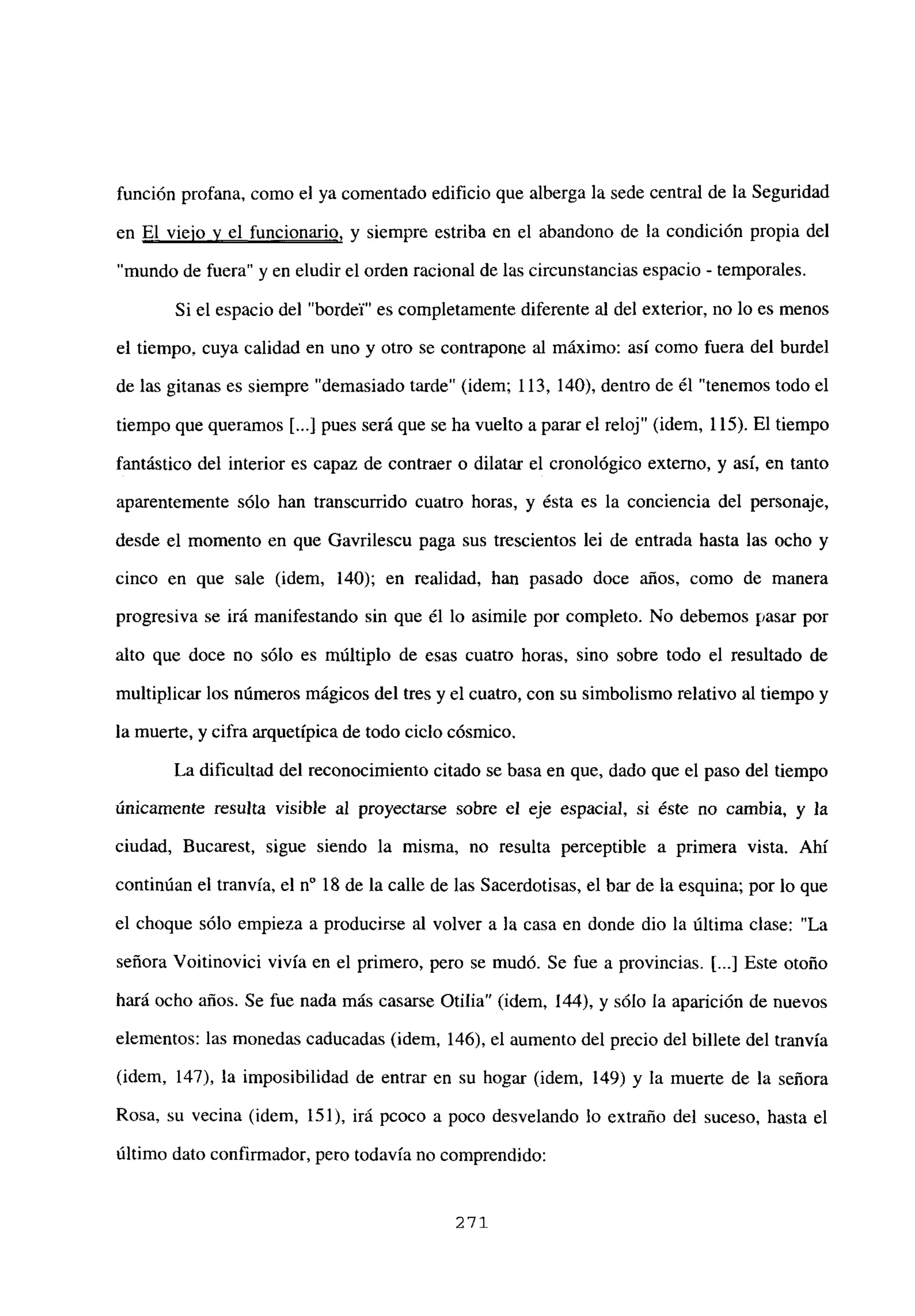 función profana, como el ya comentado edificio que alberga la sede central de la Seguridad
en El viejo y el funcionario, y siempre estriba en el abandono de la condición propia del
“mundo de fuera” y en eludir el orden racional de las circunstancias espacio - temporales.
Si el espacio del “bordel” es completamente diferente al del exterior, no lo es menos
el tiempo, cuya calidad en uno y otro se contrapone al máximo: así como fuera del burdel
de las gitanas es siempre “demasiado tarde” (idem; 113, 140), dentro de él “tenemos todo el
tiempo que queramos [...] pues será que se ha vuelto a parar el reloj” (idem, 115). El tiempo
fantástico del interior es capaz de contraer o dilatar el cronológico externo, y así, en tanto
aparentemente sólo han transcurrido cuatro horas, y ésta es la conciencia del personaje,
desde el momento en que Gavrilescu paga sus trescientos lei de entrada hasta las ocho y
cinco en que sale (idem, 140); en realidad, han pasado doce años, como de manera
progresiva se irá manifestando sin que él lo asimile por completo. No debemos pasar por
alto que doce no sólo es múltiplo de esas cuatro horas, sino sobre todo el resultado de
multiplicar los números mágicos del tres y el cuatro, con su simbolismo relativo al tiempo y
la muerte, y cifra arquetípica de todo ciclo cósmico.
La dificultad del reconocimiento citado se basa en que, dado que el paso del tiempo
únicamente resulta visible al proyectarse sobre el eje espacial, si éste no cambia, y la
ciudad, Bucarest, sigue siendo la misma, no resulta perceptible a primera vista. Ahí
continúan el tranvía, el n0 18 de la calle de las Sacerdotisas, el bar de la esquina; por lo que
el choque sólo empieza a producirse al volver a la casa en donde dio la última clase: “La
señora Voitinovici vivía en el primero, pero se mudó. Se fue a provincias. [...] Este otoño
hará ocho años. Se fue nada más casarse Otilia” (idem, 144), y sólo la aparición de nuevos
elementos: las monedas caducadas (idem, 146), el aumento del precio del billete del tranvía
(idem, 147), la imposibilidad de entrar en su hogar (idem, 149) y la muerte de la señora
Rosa, su vecina (idem, 151), irá pcoco a poco desvelando lo extraño del suceso, hasta el
último dato confirmador, pero todavía no comprendido:
271
 
