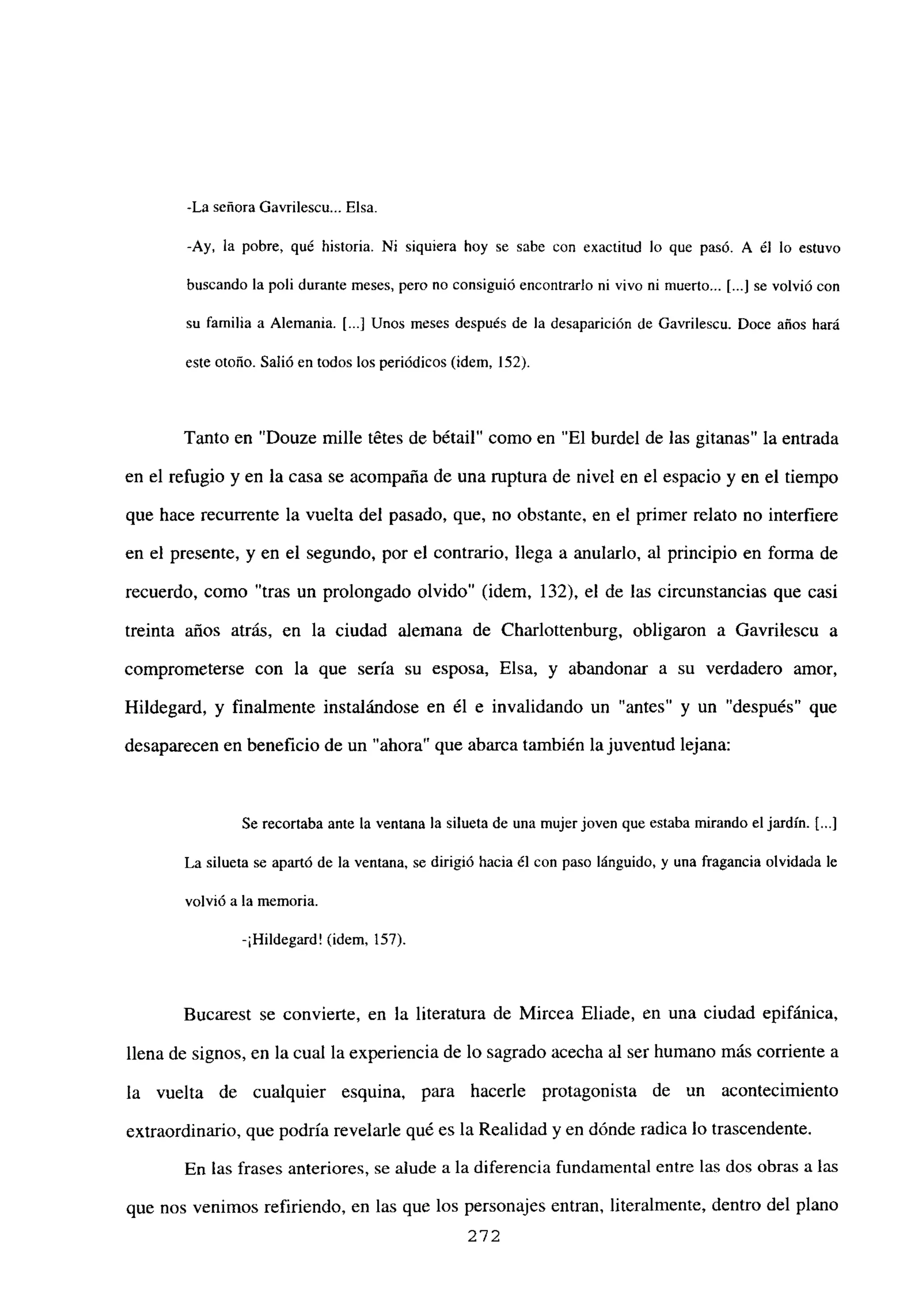 -La señora Gavribescu... Elsa.
-Ay, la pobre, qué historia. Ni siquiera hoy se sabe con exactitud lo que pasó. A él lo estuvo
buscando la poli durante meses, pero no consiguió encontrarlo ni vivo ni muerto... [...Jse volvió con
su familia a Alemania. 1.] Unos meses después de la desaparición de Gavrilescu. Doce años hará
este otoño. Salió en todos los periódicos (idem, 152).
Tanto en “Douze mille tétes de bétail” como en “El burdel de las gitanas” la entrada
en el refugio y en la casa se acompaña de una ruptura de nivel en el espacio y en el tiempo
que hace recurrente la vuelta del pasado, que, no obstante, en el primer relato no interfiere
en el presente, y en el segundo, por el contrario, llega a anularlo, al principio en forma de
recuerdo, como “tras un prolongado olvido” (idem, 132), el de las circunstancias que casi
treinta años atrás, en la ciudad alemana de Charlottenburg. obligaron a Gavrilescu a
comprometerse con la que seria su esposa, Elsa, y abandonar a su verdadero amor,
Hildegard, y finalmente instalándose en él e invalidando un “antes” y un “después” que
desaparecen en beneficio de un “ahora” que abarca también la juventud lejana:
Se recortaba ante la ventana la silueta de una mujer joven que estaba mirando el jardín. 1...]
La silueta se apartó de la ventana, se dirigió hacia él con paso lánguido, y una fragancia olvidada le
volvió a la memoria.
-¡Hibdegard! (idem, 157).
Bucarest se convierte, en la literatura de Mircea Eliade, en una ciudad epifánica,
llena de signos, en la cual la experiencia de lo sagrado acecha al ser humano más corriente a
la vuelta de cualquier esquina, para hacerle protagonista de un acontecimiento
extraordinario, que podría revelarle qué es la Realidad y en dónde radica lo trascendente.
En las frases anteriores, se alude a la diferencia fundamental entre las dos obras a las
que nos venimos refiriendo, en las que los personajes entran, literalmente, dentro del plano
272
 