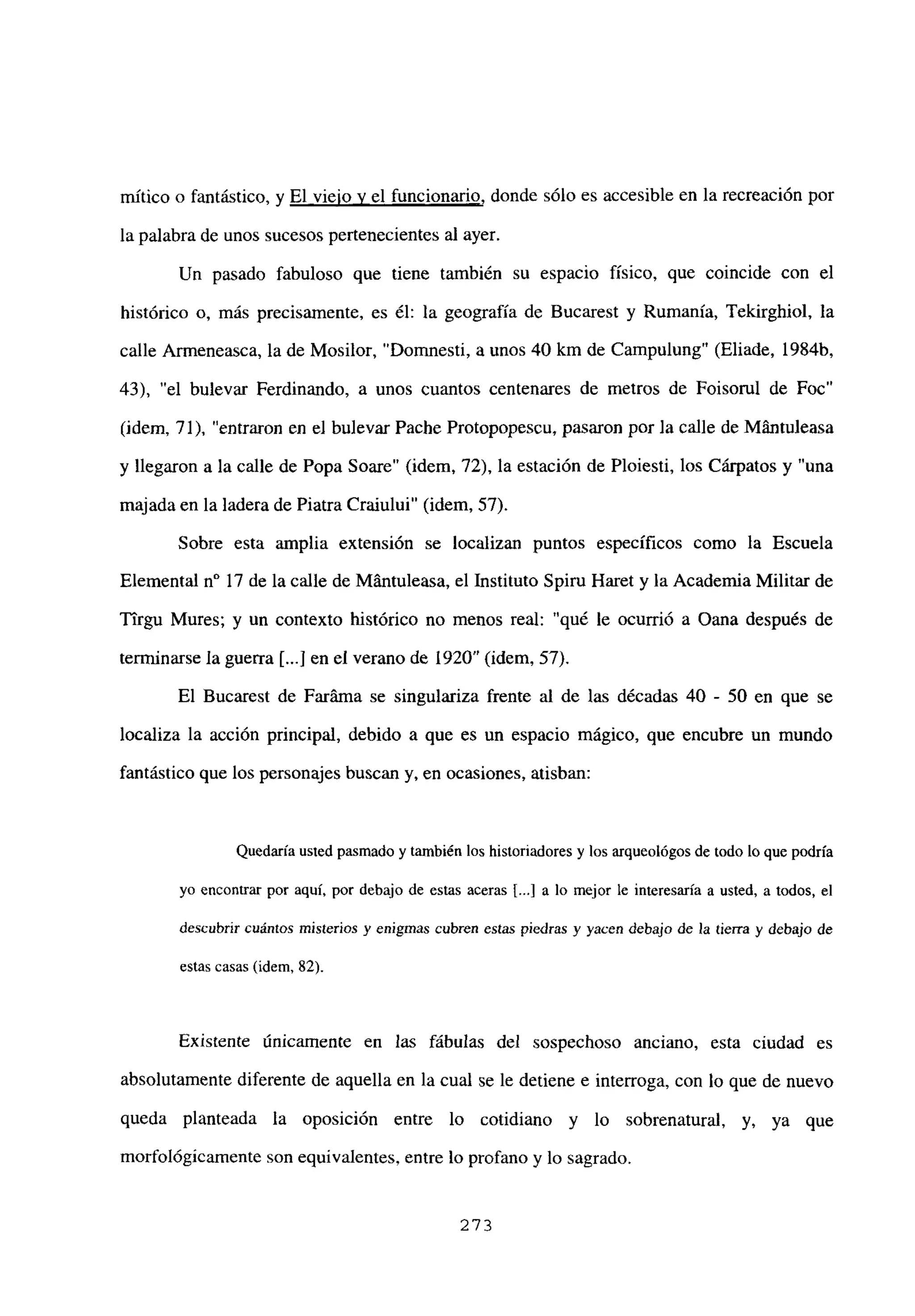 mítico o fantástico, y El viejo y el funcionario, donde sólo es accesible en la recreación por
la palabra de unos sucesos pertenecientes al ayer.
Un pasado fabuloso que tiene también su espacio físico, que coincide con el
histórico o, más precisamente, es él: la geografía de Bucarest y Rumania, Tekirghiol, la
calle Armeneasca, la de Mosilor, “Domnesti, a unos 40 km de Campulung” (Eliade, 1984b,
43), “el bulevar Ferdinando, a unos cuantos centenares de metros de Foisorul de Foc”
(idem, 71), “entraron en el bulevar Pache Protopopescu, pasaron por la calle de Mfintuleasa
y llegaron a la calle de Popa Soare” (idem, 72), la estación de Ploiesti, los Cárpatos y “una
majada en la ladera de Piatra Craiului” (idem, 57).
Sobre esta amplia extensión se localizan puntos específicos como la Escuela
Elemental n0 17 de la calle de Mántuleasa, el Instituto Spiru Haret y la Academia Militar de
Ttrgu Mures; y un contexto histórico no menos real: “qué le ocurrió a Oana después de
terminarse la guerra Ii...] en el verano de 1920” (idem, 57).
El Bucarest de Faráma se singulariza frente al de las décadas 40 - 50 en que se
localiza la acción principal, debido a que es un espacio mágico, que encubre un mundo
fantástico que los personajes buscan y, en ocasiones, atisban:
Quedaría usted pasmado y también los historiadores y los arqueológos de todo lo que podría
yo encontrar por aquí, por debajo de estas aceras ji.] a lo mejor le interesaría a usted, a todos, el
descubrir cuántos misterios y enigmas cubren estas piedras y yacen debajo de la tierra y debajo de
estas casas (idem, 82).
Existente únicamente en las fábulas del sospechoso anciano, esta ciudad es
absolutamente diferente de aquella en la cual se le detiene e interroga, con lo que de nuevo
queda planteada la oposición entre lo cotidiano y lo sobrenatural, y, ya que
morfológicamente son equivalentes,entre lo profano y lo sagrado.
273
 