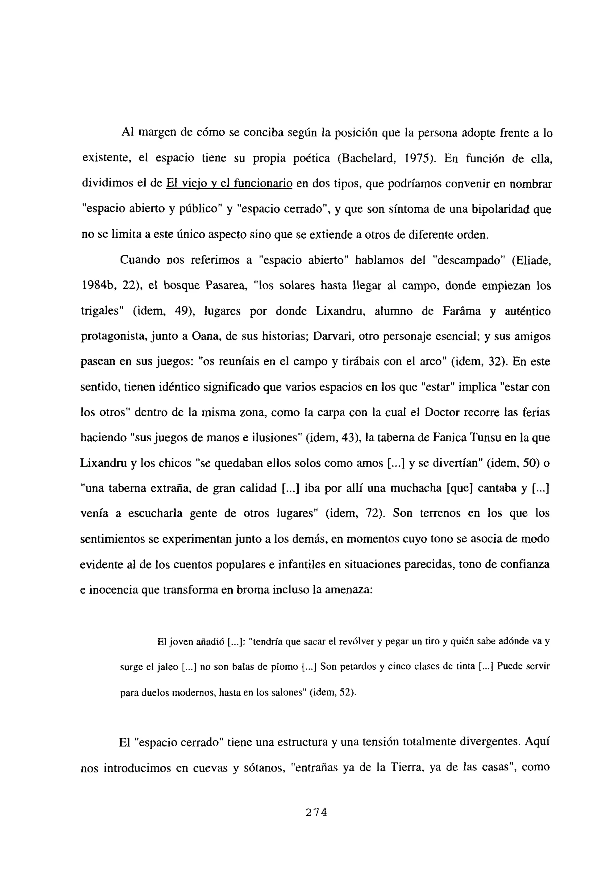 Al margen de cómo se conciba según la posición que la persona adopte frente a lo
existente, el espacio tiene su propia poética (Bachelard, 1975). En función de ella,
dividimos el de El viejo y el funcionario en dos tipos, que podríamos convenir en nombrar
“espacio abierto y público” y “espacio cerrado”, y que son síntoma de una bipolaridad que
no se limita a este único aspecto sino que se extiende a otros de diferente orden.
Cuando nos referimos a “espacio abierto” hablamos del “descampado” (Eliade.
1984b, 22), el bosque Pasarea, “los solares hasta llegar al campo, donde empiezan los
trigales” (idem, 49), lugares por donde Lixandru, alumno de Faráma y auténtico
protagonista, junto a Oana, de sus historias; Darvari, otro personaje esencial; y sus amigos
pasean en sus juegos: “os reuníais en el campo y tirábais con el arco” (idem, 32). En este
sentido, tienen idéntico significado que varios espacios en los que “estar” implica “estar con
los otros” dentro de la misma zona, como la carpa con la cual el Doctor recorre las ferias
haciendo “sus juegos de manos e ilusiones” (idem, 43), la taberna de Fanica Tunsu en la que
Lixandru y los chicos “se quedaban ellos solos como amos [...] y se divertían” (idem, 50) o
“una taberna extraña, de gran calidad [...] iba por allí una muchacha [que] cantaba y 1..]
venía a escucharla gente de otros lugares” (idem, 72). Son terrenos en los que los
sentimientos se experimentan junto a los demás, en momentos cuyo tono se asocia de modo
evidente al de los cuentos populares e infantiles en situaciones parecidas, tono de confianza
e inocencia que transforma en broma incluso la amenaza:
Eljoven añadió [...]: “tendría que sacar el revólver y pegar un tiro y quién sabe adónde va y
surge el jaleo [.4 no son balas de plomo [...] Son petardos y cinco clases de tinta [...] Puede servir
para duelos modernos, hasta en los salones” (idem, 52).
El “espacio cerrado” tiene una estructura y una tensión totalmente divergentes. Aquí
nos introducimos en cuevas y sótanos, “entrañas ya de la Tierra, ya de las casas”, como
274
 