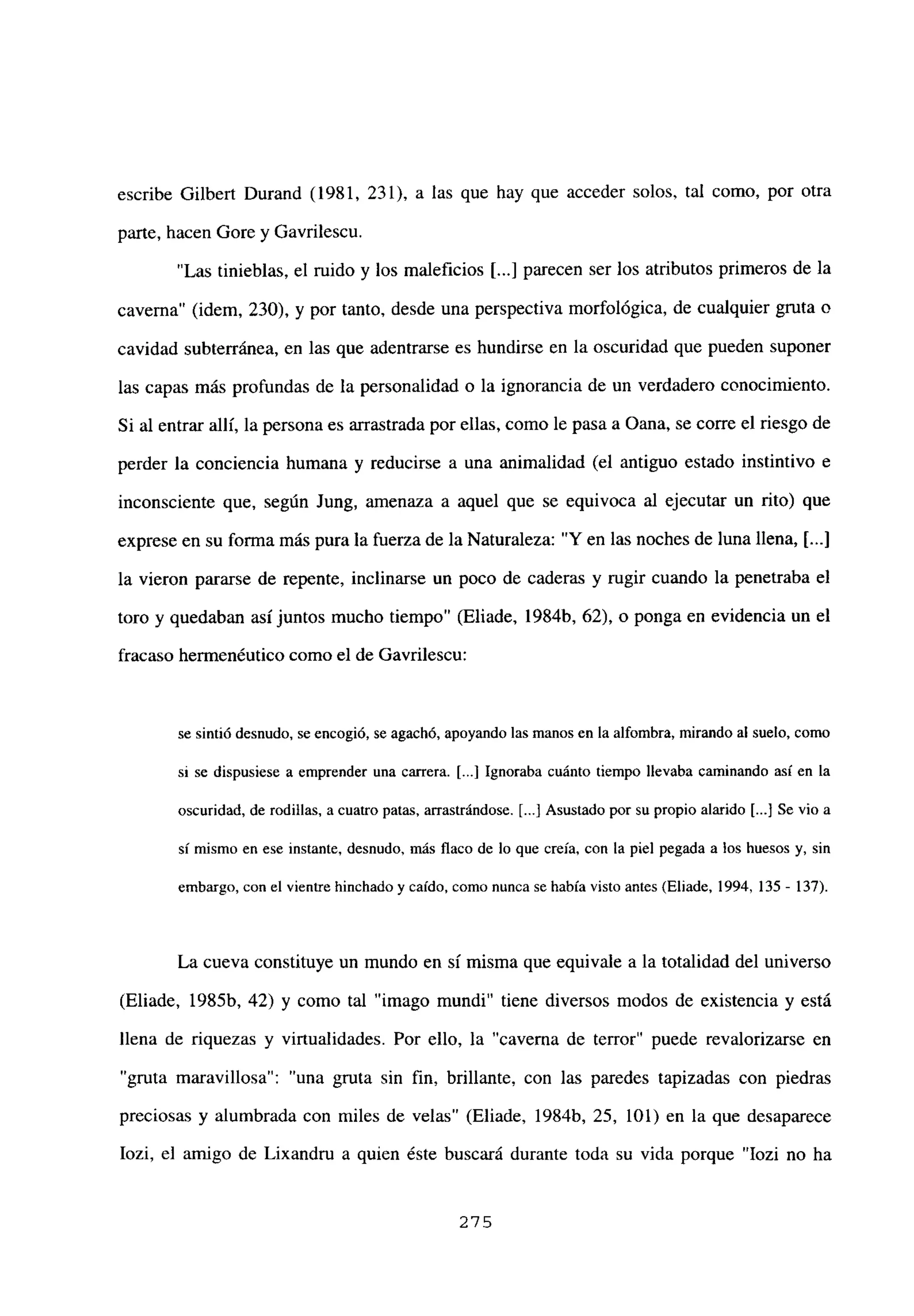 escribe Gilbert Durand (1981, 231), a las que hay que acceder solos, tal como, por otra
parte, hacen Gore y Gavrilescu.
“Las tinieblas, el ruido y los maleficios [...] parecen ser los atributos primeros de la
caverna” (idem, 230), y por tanto, desde una perspectiva morfológica, de cualquier gruta o
cavidad subterránea, en las que adentrarse es hundirse en la oscuridad que pueden suponer
las capas más profundas de la personalidad o la ignorancia de un verdadero conocimiento.
Si al entrar allí, la persona es arrastrada por ellas, como le pasa a Oana, se corre el riesgo de
perder la conciencia humana y reducirse a una animalidad (el antiguo estado instintivo e
inconsciente que, según Jung, amenaza a aquel que se equivoca al ejecutar un rito) que
exprese en su forma más pura la fuerza de la Naturaleza: “Y en las noches de luna llena, [...]
la vieron pararse de repente, inclinarse un poco de caderas y rugir cuando la penetraba el
toro y quedaban así juntos mucho tiempo” (Eliade, 1984b, 62), o ponga en evidencia un el
fracaso hermenéutico como el de Gavrilescu:
se sintió desnudo, se encogió, se agachó, apoyando las manos en la alfombra, mirando al suelo, como
sí se dispusiese a emprender una carrera. [...] Ignoraba cuánto tiempo llevaba caminando así en la
oscuridad, de rodillas, a cuatro patas, arrastrándose. [.1 Asustado por su propio alarido [.1 Se vio a
si mismo en ese instante, desnudo, más flaco de lo que creía, con la piel pegada a los huesos y, sin
embargo, con el vientre hinchado y caído, como nunca se había visto antes (Eliade, 1994,135 - 137).
La cueva constituye un mundo en si misma que equivale a la totalidad del universo
(Eliade, 1985b, 42) y como tal “imago mundi” tiene diversos modos de existencia y está
llena de riquezas y virtualidades. Por ello, la “caverna de terror” puede revalorizarse en
“gruta maravillosa”: “una gruta sin fin, brillante, con las paredes tapizadas con piedras
preciosas y alumbrada con miles de velas” (Eliade, 1984b, 25, 101) en la que desaparece
Iozi, el amigo de Lixandru a quien éste buscará durante toda su vida porque “Iozi no ha
275
 