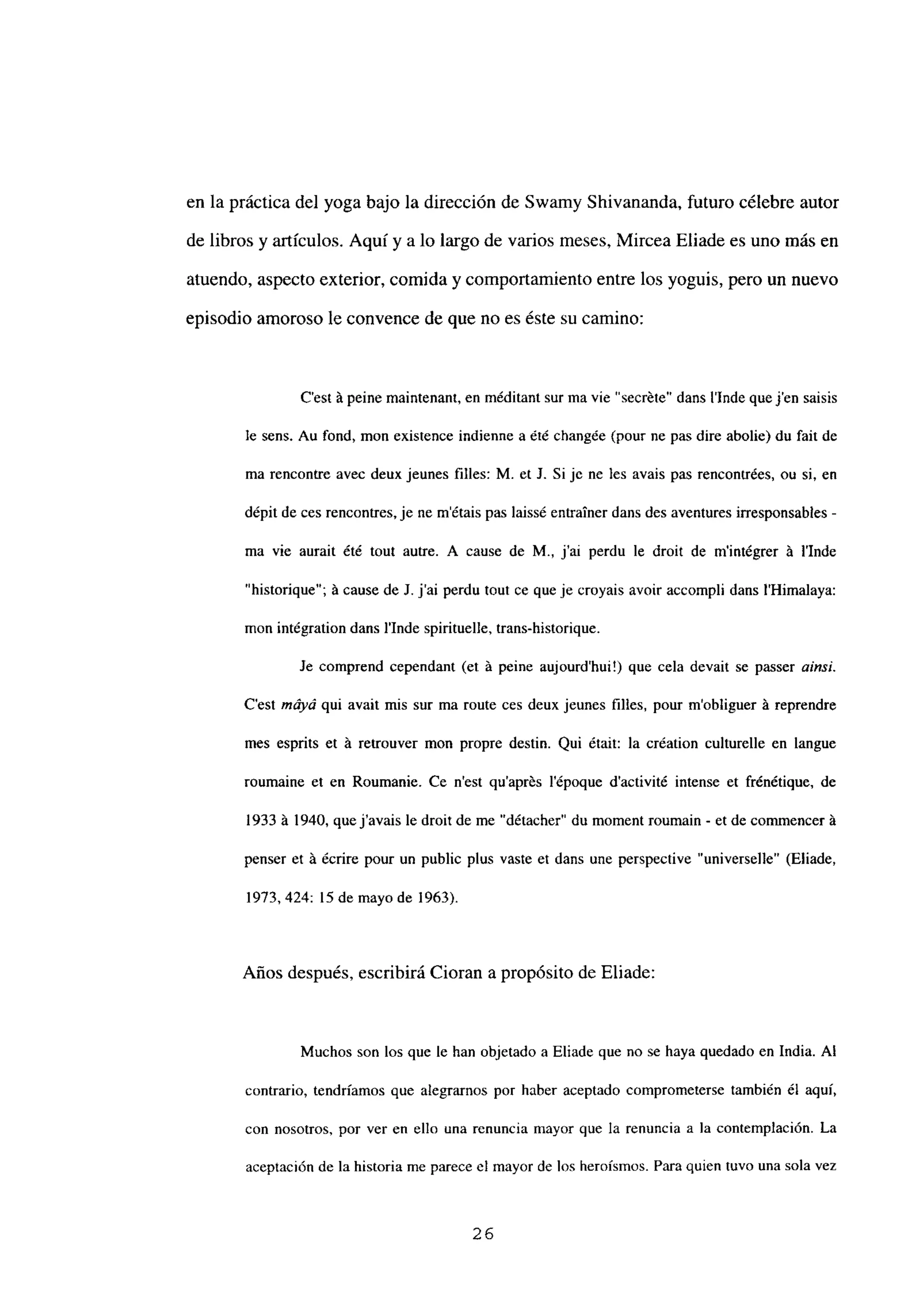 en la práctica del yoga bajo la dirección de Swamy Shivananda, futuro célebre autor
de libros y artículos. Aquí y a lo largo de varios meses, Mircea Eliade es uno más en
atuendo, aspecto exterior, comida y comportamiento entre los yoguis, pero un nuevo
episodio amoroso le convence de que no es éste su camino:
C’est á peine maintenant, en méditant sur ma vie ‘secréte” dans linde quejen saisis
le sens. Au fond, mon existence indienne a été chang~e (pour ne pas dire abolie) du fait de
ma rencontre avec deux jeunes filíes: M. et 1. Si je nc les avais pas rencontrées, ou si, en
dépit de ces rencontres, je ne métais pas laissé entrainer dans des aventures irresponsables -
ma vie aurait ¿té tout autre. A cause de M., j’ai perdu le droit de mintégrer á lInde
“historique”; á cause de 1. j’ai perdu tout ce que je croyais avoir accompli dans ¡‘Himalaya:
mon intégration dans lInde spirituelle. trans-historique.
le comprend cependant (et á peine aujourd’hui!) que cela devait se passer a¡nsi.
C’est máyá qui avait mis sur ma route ces deux jeunes filies, pour mobliguer á reprendre
mes esprits et á retrouver mon propre destin. Qui était: la création culturelle en langue
roumaine et en Roumanie. Ce n’est quaprés l’époque dactivité intense et frénétique. de
1933 á 1940, quejavais le droit de me “détacher” du moment roumain - et de commencer a
penser et á écrire pour un public plus vaste et dans une perspective “universelle” (Eliade,
1973, 424: 15 de mayo de 1963).
Años después, escribirá Cioran a propósito de Eliade:
Muchos son los que le han objetado a Eliade que no se haya quedado en India. Al
contrario, tendríamos que alegrarnos por haber aceptado comprometerse también él aquí,
con nosotros, por ver en ello una renuncia mayor que la renuncia a la contemplación. La
aceptación de la historia me parece el mayor de los heroísmos. Para quien tuvo una sola vez
26
 