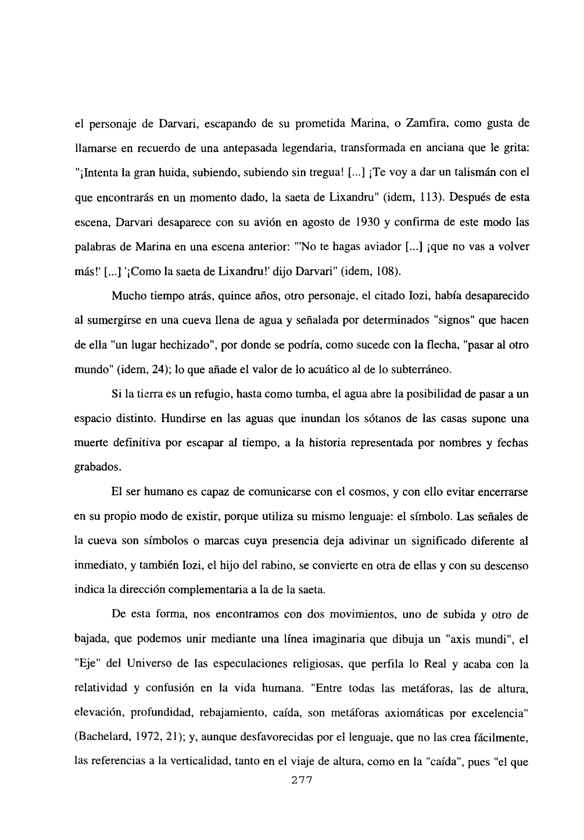 el personaje de Darvari, escapando de su prometida Marina, o Zamfira, como gusta de
llamarse en recuerdo de una antepasada legendaria, transformada en anciana que le grita:
“1lntenta la gran huida, subiendo, subiendo sin tregua! [...] ¡Te voy a dar un talismán con el
que encontrarás en un momento dado, la saeta de Lixandru” (idem, 113). Después de esta
escena, Darvari desaparece con su avión en agosto de 1930 y confirma de este modo las
palabras de Marina en una escena anterior: “‘No te hagas aviador [...] ¡que no vas a volver
más!’ [ ¡Como la saeta de Lixandrn!’ dijo Darvari” (idem, 108).
Mucho tiempo atrás, quince años, otro personaje, el citado Iozi, había desaparecido
al sumergirse en una cueva llena de agua y señalada por determinados “signos” que hacen
de ella “un lugar hechizado”, por donde se podría, como sucede con la flecha, “pasar al otro
mundo” (idem, 24); lo que añade el valor de lo acuático al de lo subterráneo.
Si la tierra es un refugio, hasta como tumba, el agua abre la posibilidad de pasar a un
espacio distinto. Hundirse en las aguas que inundan los sótanos de las casas supone una
muerte definitiva por escapar al tiempo, a la historia representada por nombres y fechas
grabados.
El ser humano es capaz de comunicarse con el cosmos, y con ello evitar encerrarse
en su propio modo de existir, porque utiliza su mismo lenguaje: el símbolo. Las señales de
la cueva son símbolos o marcas cuya presencia deja adivinar un significado diferente al
inmediato, y también Iozi, el hijo del rabino, se convierte en otra de ellas y con su descenso
indica la dirección complementaria a la de la saeta.
De esta forma, nos encontrarnos con dos movimientos, uno de subida y otro de
bajada, que podemos unir mediante una línea imaginaria que dibuja un “axis mundi”, el
“Eje” del Universo de las especulaciones religiosas, que perfila lo Real y acaba con la
relatividad y confusión en la vida humana. “Entre todas las metáforas, las de altura,
elevación, profundidad, rebajamiento, caída, son metáforas axiomáticas por excelencia”
(Bachelard, 1972, 21); y, aunque desfavorecidas por el lenguaje, que no las crea fácilmente,
las referencias a la verticalidad, tanto en el viaje de altura, como en la “caída”, pues “el que
277
 