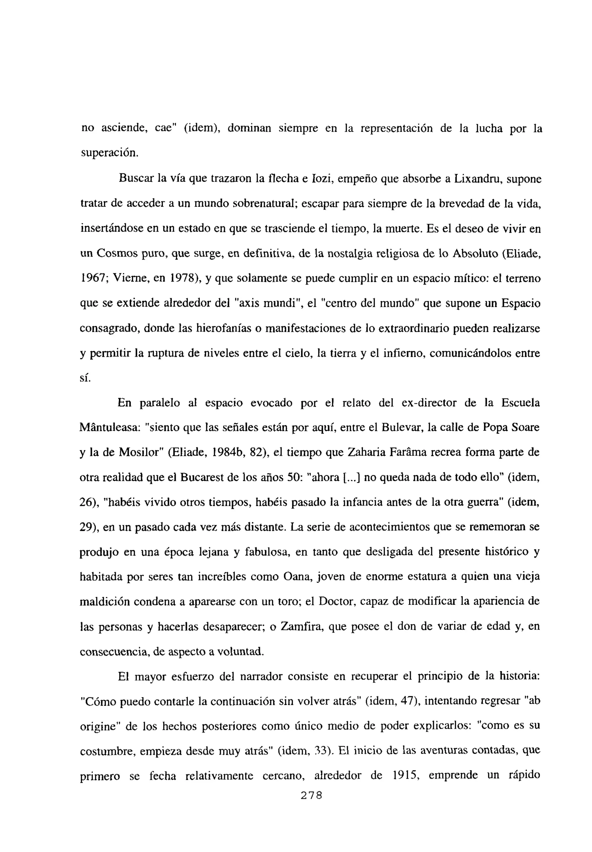 no asciende, cae” (idem), dominan siempre en la representación de la lucha por la
superación.
Buscar la vía que trazaron la flecha e Iozi, empeño que absorbe a Lixandru, supone
tratar de acceder a un mundo sobrenatural; escapar para siempre de la brevedad de la vida,
insertándose en un estado en que se trasciende el tiempo, la muerte. Es el deseo de vivir en
un Cosmos puro, que surge, en definitiva, de la nostalgia religiosa de lo Absoluto (Eliade,
1967; Vierne, en 1978), y que solamente se puede cumplir en un espacio mítico: el terreno
que se extiende alrededor del “axis mundi”, el “centro del mundo” que supone un Espacio
consagrado, donde las hierofanías o manifestaciones de lo extraordinario pueden realizarse
y permitir la ruptura de niveles entre el cielo, la tierra y el infierno, comunicándolos entre
si.
En paralelo al espacio evocado por el relato del ex-director de la Escuela
Mántuleasa: “siento que las señales están por aquí, entre el Bulevar, la calle de Popa Soare
y la de Mosilor” (Eliade, 1984b, 82), el tiempo que Zaharia Faráma recrea forma parte de
otra realidad que el Bucarest de los años 50: “ahora [...] no queda nada de todo ello” (idem,
26), “habéis vivido otros tiempos, habéis pasado la infancia antes de la otra guerra” (idem,
29), en un pasado cada vez más distante. La serie de acontecimientos que se rememoran se
produjo en una época lejana y fabulosa, en tanto que desligada del presente histórico y
habitada por seres tan increíbles como Oana, joven de enorme estatura a quien una vieja
maldición condena a aparearse con un toro; el Doctor, capaz de modificar la apariencia de
las personas y hacerlas desaparecer; o Zamfira, que posee el don de variar de edad y, en
consecuencia, de aspecto a voluntad.
El mayor esfuerzo del narrador consiste en recuperar el principio de la historia:
“Cómo puedo contarle la continuación sin volver atrás” (idem, 47), intentando regresar “ab
origine” de los hechos posteriores como único medio de poder explicarlos: “como es su
costumbre, empieza desde muy atrás” (idem, 33). El inicio de las aventuras contadas, que
primero se fecha relativamente cercano, alrededor de 1915, emprende un rápido
278
 