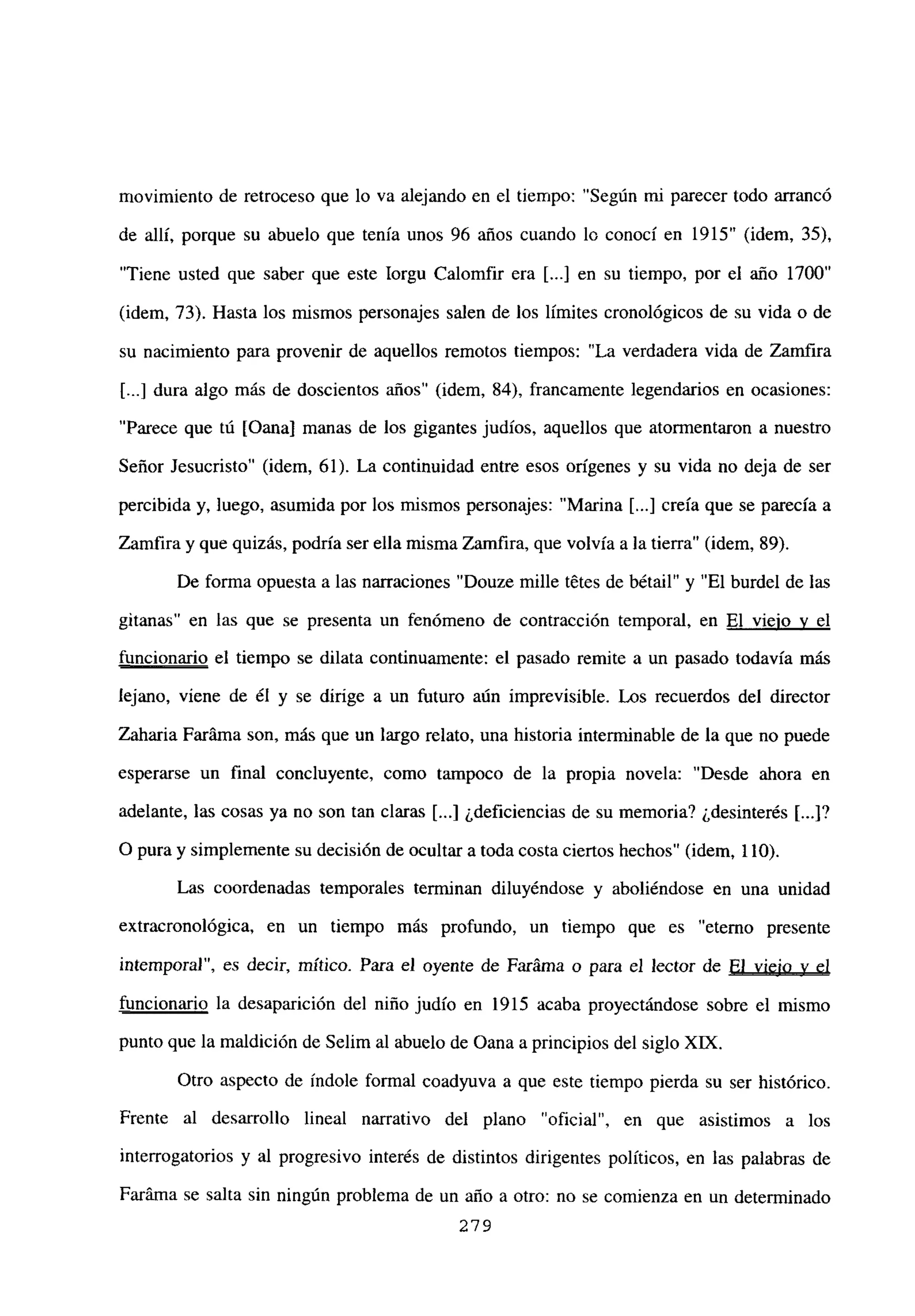 movimiento de retroceso que lo va alejando en el tiempo: “Según mi parecer todo arrancó
de allí, porque su abuelo que tenía unos 96 años cuando lo conocí en 1915” (idem, 35),
“Tiene usted que saber que este Iorgu Calomfir era [...] en su tiempo, por el año 1700”
(idem, 73). Hasta los mismos personajes salen de los límites cronológicos de su vida o de
su nacimiento para provenir de aquellos remotos tiempos: “La verdadera vida de Zamfira
[...] dura algo más de doscientos años” (idem, 84), francamente legendarios en ocasiones:
“Parece que tú [Qana] manas de los gigantes judíos, aquellos que atormentaron a nuestro
Señor Jesucristo” (idem, 61). La continuidad entre esos orígenes y su vida no deja de ser
percibida y, luego, asumida por los mismos personajes: “Marina [...] creía que se parecía a
Zamfiray que quizás, podría ser ella misma Zamfira, que volvía a la tierra” (idem, 89).
De forma opuesta a las narraciones “Douze mille tetes de bétail” y “El burdel de las
gitanas” en las que se presenta un fenómeno de contracción temporal, en El viejo y el
funcionario el tiempo se dilata continuamente: el pasado remite a un pasado todavía más
lejano, viene de él y se dirige a un futuro aún imprevisible. Los recuerdos del director
Zaharia Faráma son, más que un largo relato, una historia interminable de la que no puede
esperarse un final concluyente, como tampoco de la propia novela: “Desde ahora en
adelante, las cosas ya no son tan claras [...] ¿deficiencias de su memoria? ¿desinterés [...]?
O pura y simplemente su decisión de ocultar a toda costa ciertos hechos” (idem, 110).
Las coordenadas temporales terminan diluyéndose y aboliéndose en una unidad
extracronológica, en un tiempo más profundo, un tiempo que es “eterno presente
intemporal”, es decir, mítico. Para el oyente de Faráma o para el lector de El viejo y el
funcionario la desaparición del niño judío en 1915 acaba proyectándose sobre el mismo
punto que la maldición de Selim al abuelo de Oana aprincipios del siglo Xlix.
Otro aspecto de índole formal coadyuva a que este tiempo pierda su ser histórico.
Frente al desarrollo lineal narrativo del plano “oficial”, en que asistimos a los
interrogatorios y al progresivo interés de distintos dirigentes políticos, en las palabras de
Faráma se salta sin ningún problema de un año a otro: no se comienza en un determinado
279
 
