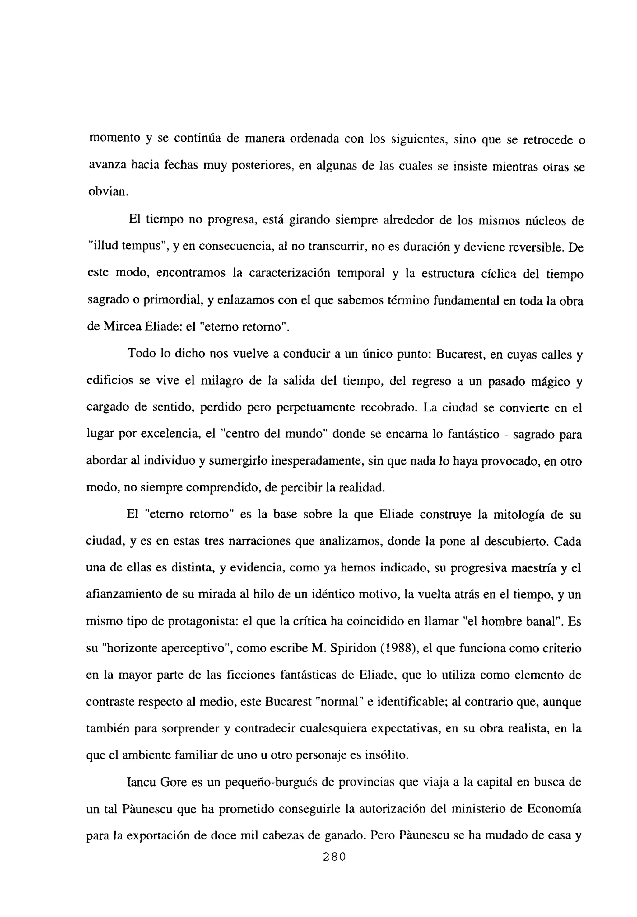 momento y se continúa de manera ordenada con los siguientes, sino que se retrocede o
avanza hacia fechas muy posteriores, en algunas de las cuales se insiste mientras otras se
obvian.
El tiempo no progresa, está girando siempre alrededor de los mismos núcleos de
“illud tempus”, y en consecuencia, al no transcurrir, no es duración y deviene reversible. De
este modo, encontramos la caracterización temporal y la estructura cíclica del tiempo
sagrado o primordial, y enlazamos con el que sabemos término fundamental en toda la obra
de Mircea Eliade: el “eterno retorno”.
Todo lo dicho nos vuelve a conducir a un único punto: Bucarest, en cuyas calles y
edificios se vive el milagro de la salida del tiempo, del regreso a un pasado mágico y
cargado de sentido, perdido pero perpetuamente recobrado. La ciudad se conviene en el
lugar por excelencia, el “centro del mundo” donde se encarna lo fantástico - sagrado para
abordar al individuo y sumergirlo inesperadamente, sin que nada lo haya provocado, en otro
modo, no siempre comprendido, de percibir la realidad.
El “eterno retorno” es la base sobre la que Eliade construye la mitología de su
ciudad, y es en estas tres narraciones que analizamos, donde la pone al descubierto. Cada
una de ellas es distinta, y evidencia, como ya hemos indicado, su progresiva maestría y el
afianzamiento de su mirada al hilo de un idéntico motivo, la vuelta atrás en el tiempo, y un
mismo tipo de protagonista: el que la crítica ha coincidido en llamar “el hombre banal”. Es
su “horizonte aperceptivo”, como escribe M. Spiridon (1988), el que funciona como criterio
en la mayor parte de las ficciones fantásticas de Eliade, que lo utiliza como elemento de
contraste respecto al medio, este Bucarest “normal” e identificable; al contrario que, aunque
también para sorprender y contradecir cualesquiera expectativas, en su obra realista, en la
que el ambiente familiar de uno u otro personaje es insólito.
Iancu Gore es un pequeño-burgués de provincias que viaja a la capital en busca de
un tal Páunescu que ha prometido conseguirle la autorización del ministerio de Economía
para la exportación de doce mil cabezas de ganado. Pero Páunescu se ha mudado de casa y
280
 