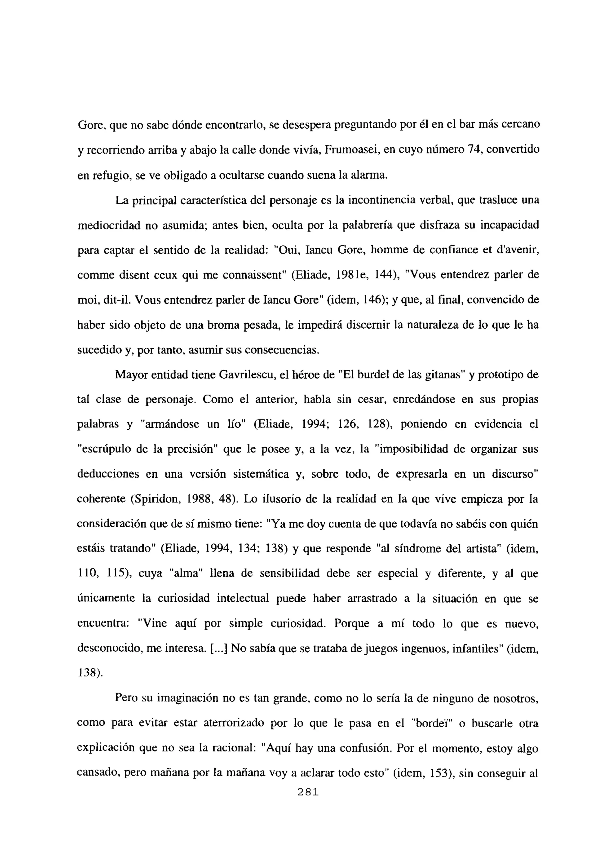 Gore, que no sabe dónde encontrarlo, se desespera preguntando por él en el bar más cercano
y recorriendo arriba y abajo la calle donde vivía, Frumoasei, en cuyo número 74, convertido
en refugio, se ve obligado a ocultarse cuando suena la alarma.
La principal característica del personaje es la incontinencia verbal, que trasluce una
mediocridad no asumida; antes bien, oculta por la palabrería que disfraza su incapacidad
para captar el sentido de la realidad: “Oui, Iancu Gore, homme de confiance et davenir,
comme disent ceux qui me connaissent” (Eliade, 1981e, 144), “Vous entendrez parler de
moi, dit-il. Vous entendrez parler de Iancu Gore” (idem, 146); y que, al final, convencido de
haber sido objeto de una broma pesada, le impedirá discernir la naturaleza de lo que le ha
sucedido y, por tanto, asumir sus consecuencias.
Mayor entidad tiene Oavrilescu, el héroe de “El burdel de las gitanas” y prototipo de
tal clase de personaje. Como el anterior, habla sin cesar, enredándose en sus propias
palabras y “armándose un lío” (Eliade, 1994; 126, 128), poniendo en evidencia el
“escrúpulo de la precisión” que le posee y, a la vez, la “imposibilidad de organizar sus
deducciones en una versión sistemática y, sobre todo, de expresarla en un discurso”
coherente (Spirídon, 1988, 48). Lo ilusorio de la realidad en la que vive empieza por la
consideración que de si mismo tiene: “Ya me doy cuenta de que todavía no sabéis con quién
estáis tratando” (Eliade, 1994, 134; 138) y que responde “al síndrome del artista” (idem,
110, 115), cuya “alma” llena de sensibilidad debe ser especial y diferente, y al que
únicamente la curiosidad intelectual puede haber arrastrado a la situación en que se
encuentra: “Vine aquí por simple curiosidad. Porque a mí todo lo que es nuevo,
desconocido, me interesa. [...] No sabía que se trataba de juegos ingenuos, infantiles” (idem,
138).
Pero su imaginación no es tan grande, como no lo sería la de ninguno de nosotros,
corno para evitar estar aterrorizado por lo que le pasa en el ‘bordel” o buscarle otra
explicación que no sea la racional: “Aquí hay una confusión. Por el momento, estoy algo
cansado, pero mañana por la mañana voy a aclarar todo esto” (idem, 153), sin conseguir al
281
 