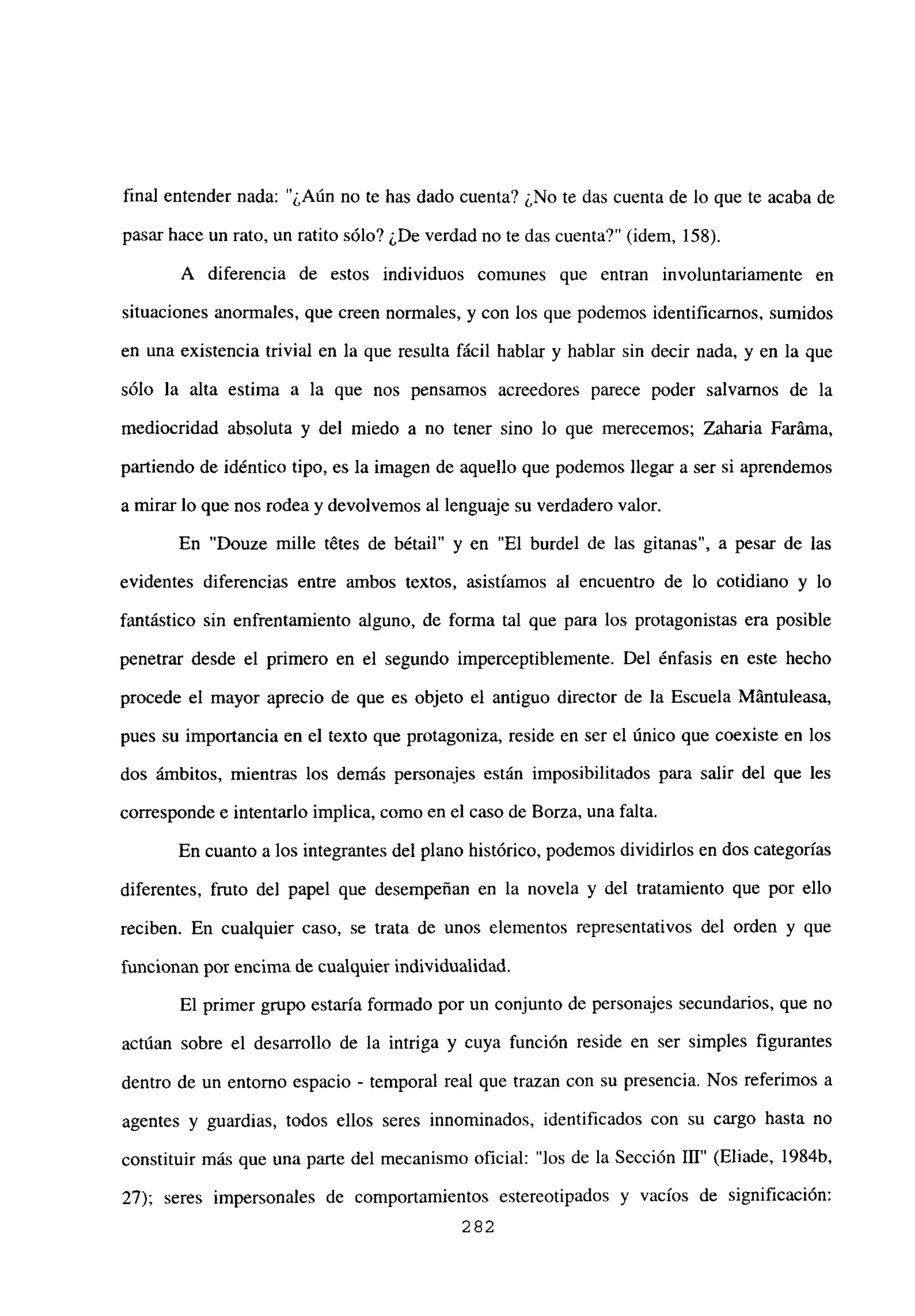 final entender nada: “¿Aún no te has dado cuenta? ¿No te das cuenta de lo que te acaba de
pasar hace un rato, un ratito sólo? ¿De verdad no te das cuenta?” (idem, 158).
A diferencia de estos individuos comunes que entran involuntariamente en
situaciones anormales, que creen normales, y con los que podemos identificarnos, sumidos
en una existencia trivial en la que resulta fácil hablar y hablar sin decir nada, y en la que
sólo la alta estima a la que nos pensamos acreedores parece poder salvarnos de la
mediocridad absoluta y del miedo a no tener sino lo que merecemos; Zaharia Faráina,
partiendo de idéntico tipo, es la imagen de aquello que podemos llegar a ser sí aprendemos
a mirar lo que nos rodea y devolvemos al lenguaje su verdadero valor.
En “Douze mille tétes de bétail” y en “El burdel de las gitanas”, a pesar de las
evidentes diferencias entre ambos textos, asistíamos al encuentro de lo cotidiano y lo
fantástico sin enfrentamiento alguno, de forma tal que para los protagonistas era posible
penetrar desde el primero en el segundo imperceptiblemente. Del énfasis en este hecho
procede el mayor aprecio de que es objeto el antiguo director de la Escuela Mántuleasa,
pues su importancia en el texto que protagoniza, reside en ser el único que coexiste en los
dos ámbitos, mientras los demás personajes están imposibilitados para salir del que les
corresponde e intentarlo implica, como en el caso de Borza, una falta.
En cuanto a los integrantes del plano histórico, podemos dividirlos en dos categorías
diferentes, fruto del papel que desempeñan en la novela y del tratamiento que por ello
reciben. En cualquier caso, se trata de unos elementos representativos del orden y que
funcionan por encima de cualquier individualidad.
El primer grupo estaría formado por un conjunto de personajes secundarios, que no
actúan sobre el desarrollo de la intriga y cuya función reside en ser simples figurantes
dentro de un entorno espacio - temporal real que trazan con su presencia. Nos referimos a
agentes y guardias, todos ellos seres innominados, identificados con su cargo hasta no
constituir más que una parte del mecanismo oficial: “los de la Sección III” (Eliade, 1984b,
27); seres impersonales de comportamientos estereotipados y vacíos de significación:
282
 