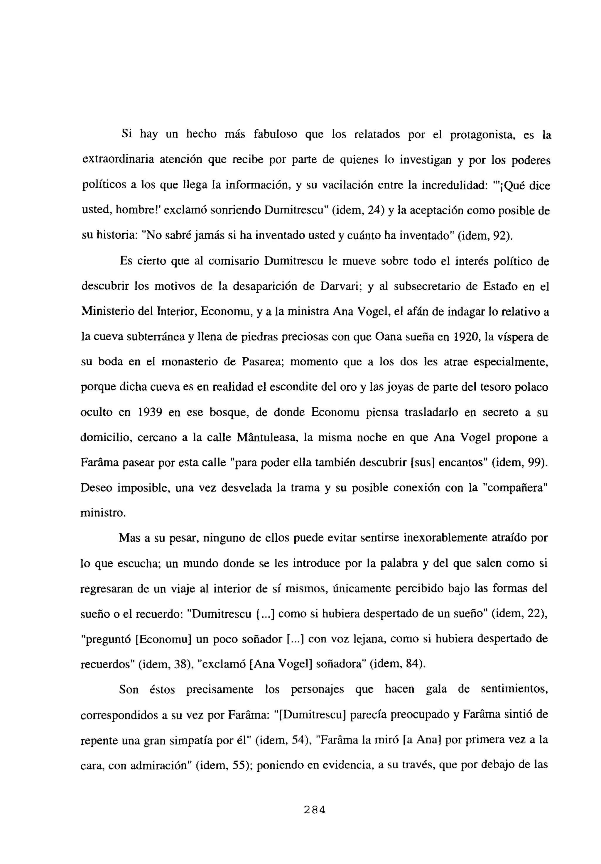 Si hay un hecho más fabuloso que los relatados por el protagonista, es la
extraordinaria atención que recibe por parte de quienes lo investigan y por los poderes
políticos a los que llega la información, y su vacilación entre la incredulidad: “‘¡Qué dice
usted, hombre!’ exclamó sonriendo Dumitrescu” (idem, 24) y la aceptación como posible de
su historia: “No sabré jamás si ha inventado usted y cuánto ha inventado” (idem, 92).
Es cierto que al comisario Dumitrescu le mueve sobre todo el interés político de
descubrir los motivos de la desaparición de Darvari; y al subsecretario de Estado en el
Ministerio del Interior, Economu, y a la ministra Ana Vogel, el afán de indagar lo relativo a
la cueva subterránea y llena de piedras preciosas con que Oana sueña en 1920, la víspera de
su boda en el monasterio de Pasarea; momento que a los dos les atrae especialmente,
porque dicha cueva es en realidad el escondite del oro y lasjoyas de parte del tesoro polaco
oculto en 1939 en ese bosque, de donde Economu piensa trasladarlo en secreto a su
domicilio. cercano a la calle Mántuleasa, la misma noche en que Ana Vogel propone a
Faráma pasear por esta calle “para poder ella también descubrir [sus] encantos” (idem, 99).
Deseo imposible, una vez desvelada la trama y su posible conexión con la “compañera”
ministro.
Mas a su pesar, ninguno de ellos puede evitar sentirse inexorablemente atraído por
lo que escucha; un mundo donde se les introduce por la palabra y del que salen como sí
regresaran de un viaje al interior de sí mismos, únicamente percibido bajo las formas del
sueño o el recuerdo: “Dumitrescu (...] como si hubiera despertado de un sueño” (idem, 22),
“preguntó [Economu] un poco soñador [...] con voz lejana, como si hubiera despertado de
recuerdos” (idem, 38), “exclamó [Ana Vogel] soñadora” (idem, 84).
Son éstos precisamente los personajes que hacen gala de sentimientos,
correspondidos a su vez por Faráma: “[Dumitrescul parecía preocupado y Faráma sintió de
repente una gran simpatía por él” (idem, 54), “Faráma la miró [a Ana] por primera vez a la
cara, con admiración” (idem, 55); poniendo en evidencia, a su través, que por debajo de las
284
 