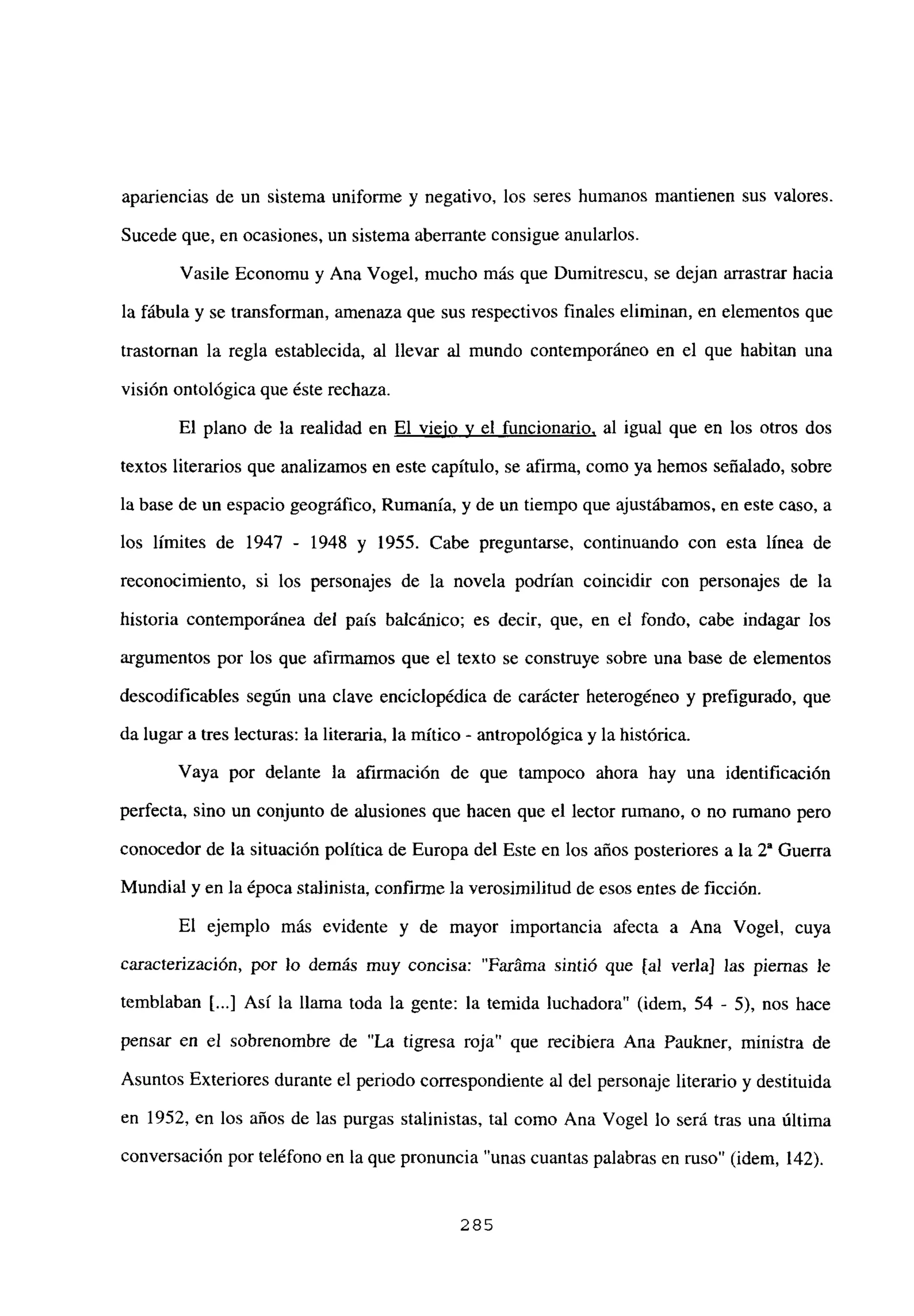 apariencias de un sistema uniforme y negativo, los seres humanos mantienen sus valores.
Sucede que, en ocasiones, un sistema aberrante consigue anularlos.
Vasile Economu y Ana Vogel, mucho más que Dumitrescu, se dejan arrastrar hacia
la fábula y se transforman, amenaza que sus respectivos finales eliminan, en elementos que
trastornan la regla establecida, al llevar al mundo contemporáneo en el que habitan una
visión ontológica que éste rechaza.
El plano de la realidad en El viejo y el funcionario, al igual que en los otros dos
textos literarios que analizamos en este capítulo, se afirma, como ya hemos señalado, sobre
la base de un espacio geográfico, Rumania, y de un tiempo que ajustábamos, en este caso, a
los límites de 1947 - 1948 y 1955. Cabe preguntarse, continuando con esta línea de
reconocimiento, si los personajes de la novela podrían coincidir con personajes de la
historia contemporánea del país balcánico; es decir, que, en el fondo, cabe indagar los
argumentos por los que afirmamos que el texto se construye sobre una base de elementos
descodificables según una clave enciclopédica de carácter heterogéneo y prefigurado, que
da lugar a tres lecturas: la literaria, la mítico - antropológica y la histórica.
Vaya por delante la afirmación de que tampoco ahora hay una identificación
perfecta, sino un conjunto de alusiones que hacen que el lector rumano, o no rumano pero
conocedor de la situación política de Europa del Este en los años posteriores a la 2a Guerra
Mundial y en la época stalinista, confirme la verosimilitud de esos entes de ficción.
El ejemplo más evidente y de mayor importancia afecta a Ana Vogel, cuya
caracterización, por lo demás muy concisa: “Faráma sintió que [al verla] las piernas le
temblaban [...] Así la llama toda la gente: la temida luchadora” (idem, 54 - 5), nos hace
pensar en el sobrenombre de “La tigresa roja” que recibiera Ana Paukner, ministra de
Asuntos Exteriores durante el periodo correspondiente al del personaje literario y destituida
en 1952, en los años de las purgas stalinistas, tal como Ana Vogel lo será tras una última
conversación por teléfono en la que pronuncia “unas cuantas palabras en ruso” (idem, 142).
285
 