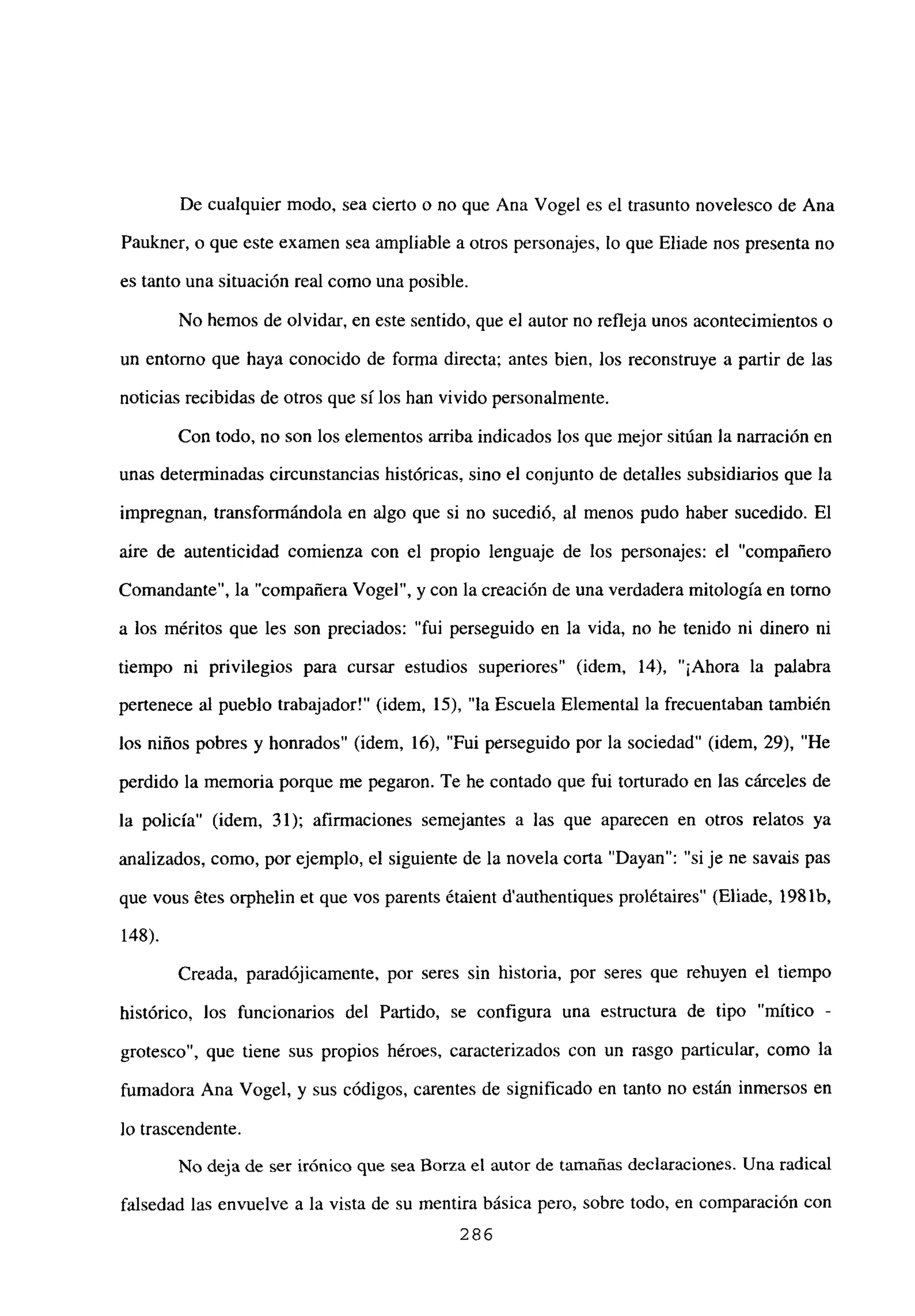De cualquier modo, sea cierto o no que Ana Vogel es el trasunto novelesco de Ana
Paukner, o que este examen sea ampliable a otros personajes, lo que Eliade nos presenta no
es tanto una situación real como una posible.
No hemos de olvidar, en este sentido, que el autor no refleja unos acontecimientos o
un entorno que haya conocido de forma directa; antes bien, los reconstruye a partir de las
noticias recibidas de otros que silos han vivido personalmente.
Con todo, no son los elementos arriba indicados los que mejor sitúan la narración en
unas determinadas circunstancias históricas, sino el conjunto de detalles subsidiarios que la
impregnan, transformándola en algo que si no sucedió, al menos pudo haber sucedido. El
aire de autenticidad comienza con el propio lenguaje de los personajes: el “compañero
Comandante”, la “compañera Vogel”, y con la creación de una verdadera mitología en tomo
a los méritos que les son preciados: “fui perseguido en la vida, no he tenido ni dinero ni
tiempo ni privilegios para cursar estudios superiores” (idem. 14), “¡Ahora la palabra
pertenece al pueblo trabajador!” (idem, 15), “la Escuela Elemental la frecuentaban también
los niños pobres y honrados” (idem, 16), “Fui perseguido por la sociedad” (idem, 29), “He
perdido la memoria porque me pegaron. Te he contado que fui torturado en las cárceles de
la policía” (idem, 31); afirmaciones semejantes a las que aparecen en otros relatos ya
analizados, como, por ejemplo, el siguiente de la novela corta “Dayan”: “si je ne savais pas
que vous étes orphelin et que vos parents étaient d’authentiques prolétaires” (Eliade, 1981b,
148).
Creada, paradójicamente, por seres sin historia, por seres que rehuyen el tiempo
histórico, los funcionarios del Partido, se configura una estructura de tipo “mítico -
grotesco”, que tiene sus propios héroes, caracterizados con un rasgo particular, como la
fumadora Ana Vogel, y sus códigos, carentes de significado en tanto no están inmersos en
lo trascendente.
No deja de ser irónico que sea Borza el autor de tamañas declaraciones. Una radical
falsedad las envuelve a la vista de su mentira básica pero, sobre todo, en comparación con
286
 