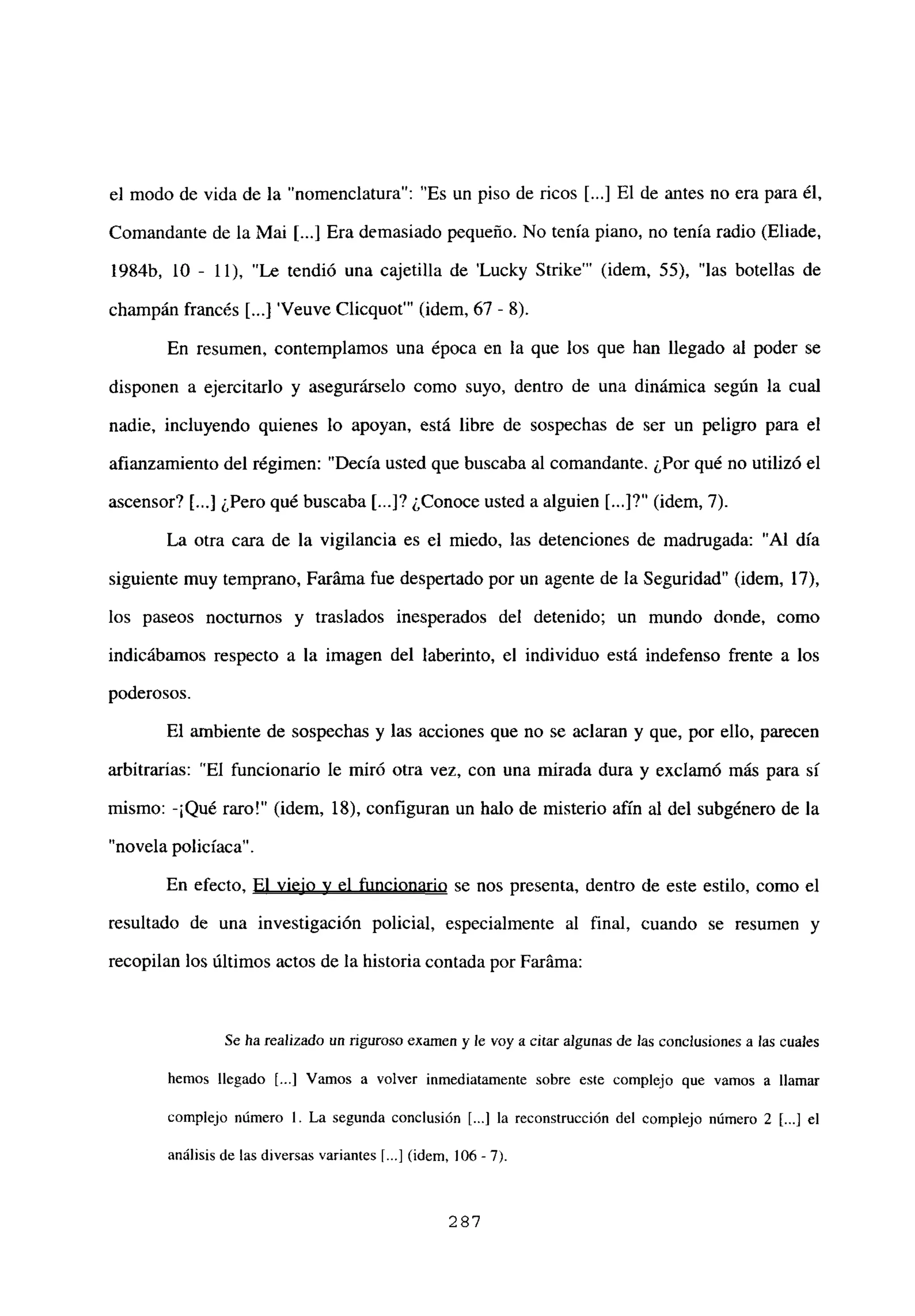 el modo de vida de la “nomenclatura”: “Es un piso de ricos [...] El de antes no era para él,
Comandante de la Mai [...] Era demasiado pequeño. No tenía piano, no tenía radio (Eliade,
1984b, 10 - 11), “Le tendió una cajetilla de ‘Lucky Strike”’ (idem, 55), “las botellas de
champán francés [ Veuve Clicquot”’ (idem, 67 - 8).
En resumen, contemplamos una época en la que los que han llegado al poder se
disponen a ejercitarlo y asegurarselo como suyo, dentro de una dinámica según la cual
nadie, incluyendo quienes lo apoyan, está libre de sospechas de ser un peligro para el
afianzamiento del régimen: “Decía usted que buscaba al comandante. ¿Por qué no utilizó el
ascensor? [...] ¿Pero qué buscaba [...]? ¿Conoce usted a alguien [...]?“ (idem, 7).
La otra cara de la vigilancia es el miedo, las detenciones de madrugada: “Al día
siguiente muy temprano, Faráma fue despertado por un agente de la Seguridad” (idem, 17),
los paseos nocturnos y traslados inesperados del detenido; un mundo donde, como
indicábamos respecto a la imagen del laberinto, el individuo está indefenso frente a los
poderosos.
El ambiente de sospechas y las acciones que no se aclaran y que, por ello, parecen
arbitrarías: “El funcionario le miró otra vez, con una mirada dura y exclamó más para sí
mismo: -¡Qué raro!” (idem, 18), configuran un halo de misterio afín al del subgénero de la
“novela policíaca”.
En efecto, El viejo y el funcionario se nos presenta, dentro de este estilo, como el
resultado de una investigación policial, especialmente al final, cuando se resumen y
recopilan los últimos actos de la historia contada por Faráma:
Se ha realizado un riguroso examen y le voy a citar algunas de las conclusiones a las cuales
hemos llegado [...] Vamos a volver inmediatamente sobre este complejo que vamos a llamar
complejo número 1. La segunda conclusión [.1 la reconstrucción del complejo número 2 [...] el
análisis de las diversas variantes ~...] (idem, 106-7).
287
 