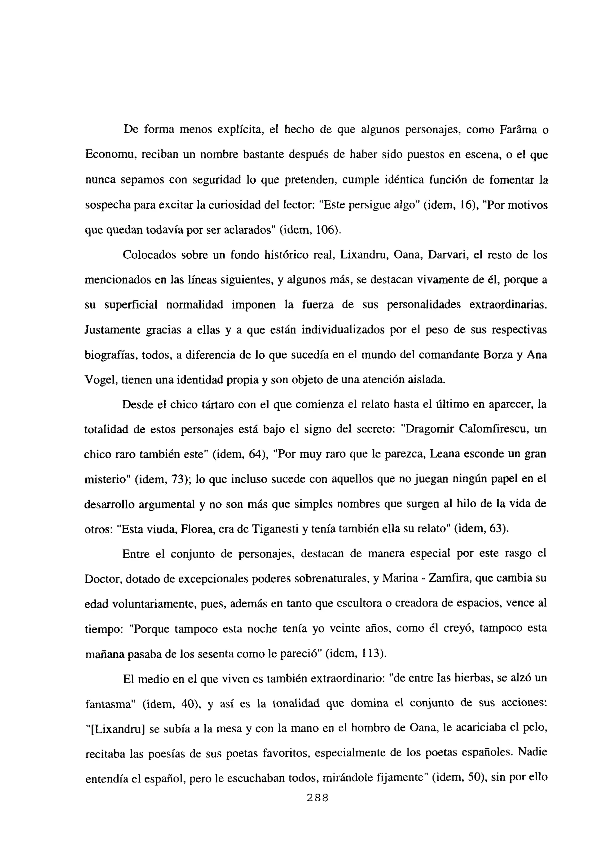 De forma menos explícita, el hecho de que algunos personajes, como Faráma o
Economu, reciban un nombre bastante después de haber sido puestos en escena, o el que
nunca sepamos con seguridad lo que pretenden, cumple idéntica función de fomentar la
sospecha para excitar la curiosidad del lector: “Este persigue algo” (idem, 16), “Por motivos
que quedan todavía por ser aclarados” (idem, 106).
Colocados sobre un fondo histórico real, Lixandru, Oana, Darvari, el resto de los
mencionados en las líneas siguientes, y algunos más, se destacan vivamente de él, porque a
su superficial normalidad imponen la fuerza de sus personalidades extraordinarias.
Justamente gracias a ellas y a que están individualizados por el peso de sus respectivas
biografías, todos, a diferencia de lo que sucedía en el mundo del comandante Borza y Ana
Vogel, tienen una identidad propia y son objeto de una atención aislada.
Desde el chico tártaro con el que comienza el relato hasta el último en aparecer, la
totalidad de estos personajes está bajo el signo del secreto: “Dragomir Calomfirescu, un
chico raro también este” (idem, 64), “Por muy raro que le parezca, Leana esconde un gran
misterio” (idem, 73); lo que incluso sucede con aquellos que no juegan ningún papel en el
desarrollo argumental y no son más que simples nombres que surgen al hilo de la vida de
otros: “Esta viuda, Florea, era de Tiganesti y tenía también ella su relato” (idem, 63).
Entre el conjunto de personajes, destacan de manera especial por este rasgo el
Doctor, dotado de excepcionales poderes sobrenaturales, y Marina - Zamfira, que cambia su
edad voluntariamente, pues, además en tanto que escultora o creadora de espacios, vence al
tiempo: “Porque tampoco esta noche tenía yo veinte años, como él creyó, tampoco esta
mañana pasaba de los sesenta como le pareció” (idem, 113).
El medio en el que viven es también extraordinario: “de entre las hierbas, se alzó un
fantasma” (idem, 40), y así es la tonalidad que domina el conjunto de sus acciones:
“[Lixandru] se subía a la mesa y con la mano en el hombro de Oana, le acariciaba el pelo,
recitaba las poesías de sus poetas favoritos, especialmente de los poetas españoles. Nadie
entendía el español, pero le escuchaban todos, mirándole fijamente” (idem, 50), sin por ello
288
 