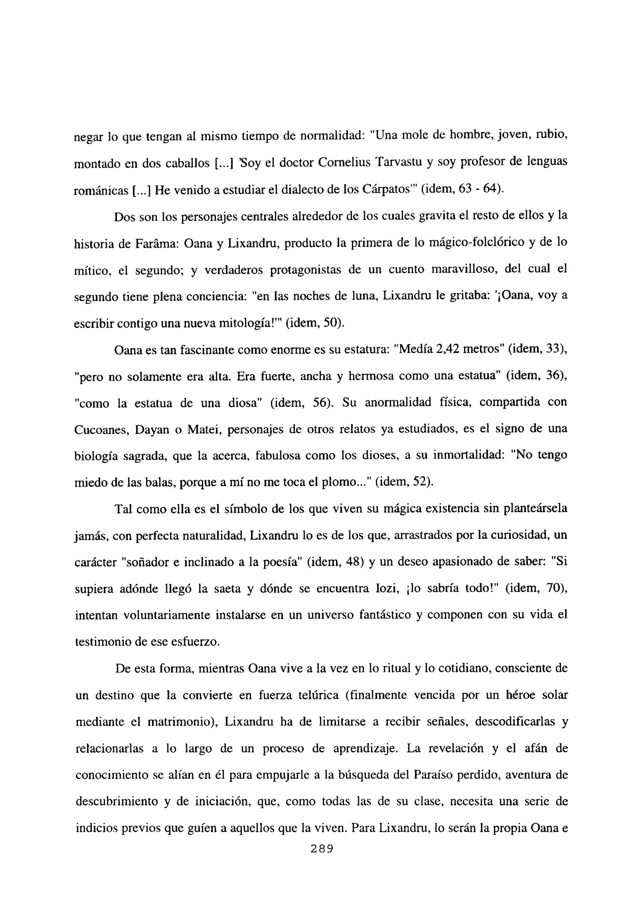 negar lo que tengan al mismo tiempo de normalidad: “Una mole de hombre, joven, rubio,
montado en dos caballos [...] ‘Soy el doctor Cornelius Tarvastu y soy profesor de lenguas
románicas [...] He venido a estudiar el dialecto de los Cárpatos”’ (idem, 63 - 64).
Dos son los personajes centrales alrededor de los cuales gravita el resto de ellos y la
historia de Faráma: Oana y Lixandru, producto la primera de lo mágico-folclórico y de lo
mítico, el segundo; y verdaderos protagonistas de un cuento maravilloso, del cual el
segundo tiene plena conciencia: “en las noches de luna, Lixandru le gritaba: ‘¡Oana, voy a
escribir contigo una nueva mitología!”’ (idem, 50).
Oana es tan fascinante como enorme es su estatura: “Medía 2,42 metros” (idem, 33),
“pero no solamente era alta. Era fuerte, ancha y hermosa como una estatua” (idem, 36),
“como la estatua de una diosa” (idem, 56). Su anormalidad física, compartida con
Cucoanes, Dayan o Matei, personajes de otros relatos ya estudiados, es el signo de una
biología sagrada, que la acerca, fabulosa como los dioses, a su inmortalidad: “No tengo
miedo de las balas, porque a mí no me toca el plomo (idem, 52).
Tal como ella es el símbolo de los que viven su mágica existencia sin planteársela
jamás, con perfecta naturalidad, Lixandru lo es de los que, arrastrados por la curiosidad, un
carácter “soñador e inclinado a la poesía” (idem, 48) y un deseo apasionado de saber: “Si
supiera adónde llegó la saeta y dónde se encuentra Iozi, ¡lo sabría todo!” (idem, 70),
intentan voluntariamente instalarse en un universo fantástico y componen con su vida el
testimonio de ese esfuerzo.
De esta forma, mientras Oana vive a la vez en lo ritual y lo cotidiano, consciente de
un destino que la convierte en fuerza telúrica (finalmente vencida por un héroe solar
mediante el matrimonio), Lixandru ha de limitarse a recibir señales, descodificarías y
relacionarlas a lo largo de un proceso de aprendizaje. La revelación y el afán de
conocimiento se alían en él para empujarle a la búsqueda del Paraíso perdido, aventura de
descubrimiento y de iniciación, que, como todas las de su clase, necesita una serie de
indicios previos que guien a aquellos que la viven. Para Lixandru, lo serán la propia Oana e
289
 