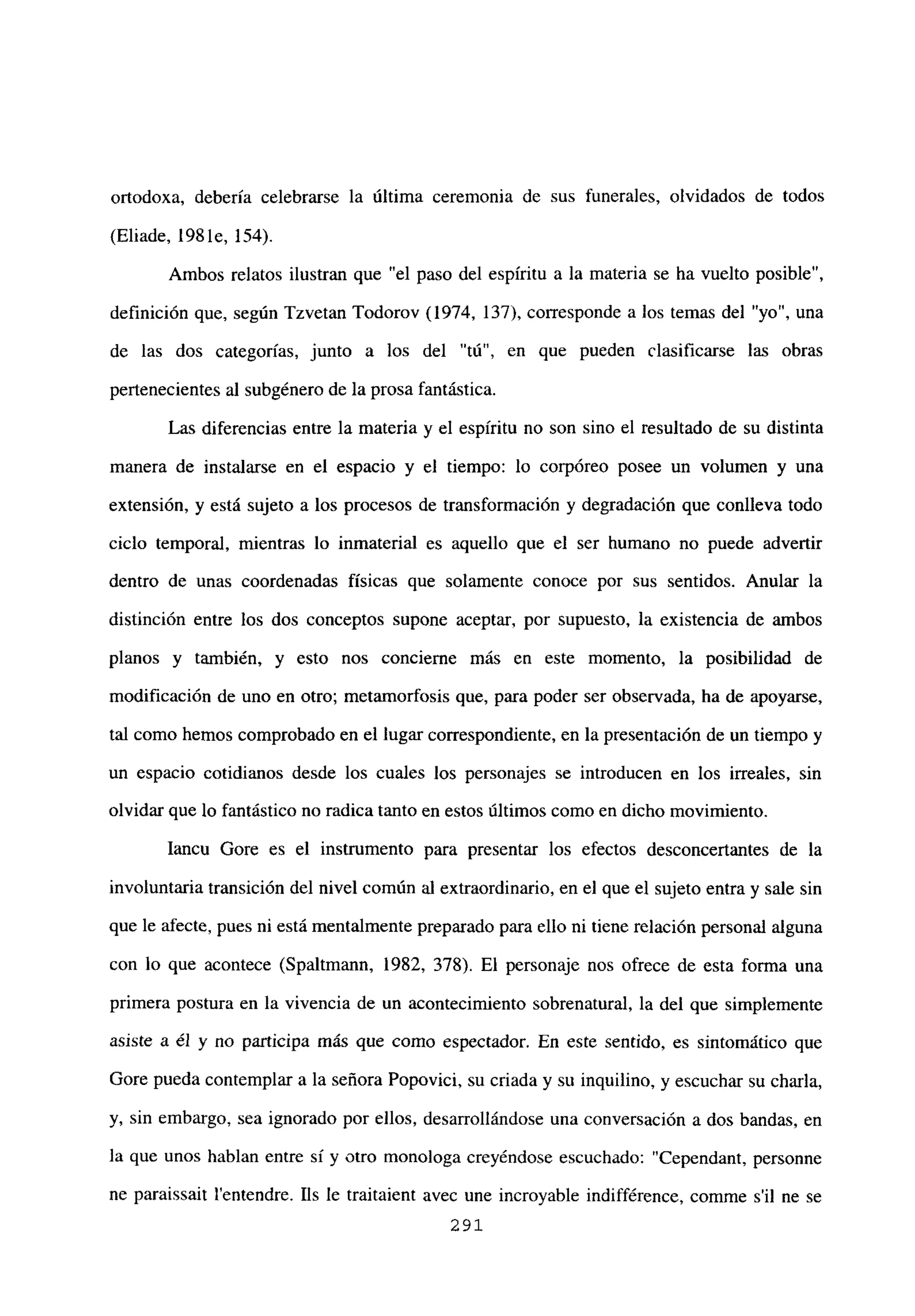 ortodoxa, debería celebrarse la última ceremonia de sus funerales, olvidados de todos
(Eliade, 1981e, 154).
Ambos relatos ilustran que “el paso del espíritu a la materia se ha vuelto posible”,
definición que, según Tzvetan Todorov (1974, 137), corresponde a los temas del “yo”, una
de las dos categorías, junto a los del “tú”, en que pueden clasificarse las obras
pertenecientes al subgénero de la prosa fantástica.
Las diferencias entre la materia y el espíritu no son sino el resultado de su distinta
manera de instalarse en el espacio y el tiempo: lo corpóreo posee un volumen y una
extensión, y está sujeto a los procesos de transformación y degradación que conlíeva todo
ciclo temporal, mientras lo inmaterial es aquello que el ser humano no puede advertir
dentro de unas coordenadas físicas que solamente conoce por sus sentidos. Anular la
distinción entre los dos conceptos supone aceptar, por supuesto, la existencia de ambos
planos y también, y esto nos concierne más en este momento, la posibilidad de
modificación de uno en otro; metamorfosis que, para poder ser observada, ha de apoyarse,
tal como hemos comprobado en el lugar correspondiente, en la presentación de un tiempo y
un espacio cotidianos desde los cuales los personajes se introducen en los irreales, sin
olvidar que lo fantástico no radica tanto en estos últimos como en dicho movimiento.
Iancu Gore es el instrumento para presentar los efectos desconcertantes de la
involuntaria transición del nivel común al extraordinario, en el que el sujeto entra y sale sin
que le afecte, pues ni está mentalmente preparado para ello ni tiene relación personal alguna
con lo que acontece (Spaltmann, 1982, 378). El personaje nos ofrece de esta forma una
primera postura en la vivencia de un acontecimiento sobrenatural, la del que simplemente
asiste a él y no participa más que como espectador. En este sentido, es sintomático que
Gore pueda contemplar a la señora Popovici, su criada y su inquilino, y escuchar su charla,
y, sin embargo, sea ignorado por ellos, desarrollándose una conversación a dos bandas, en
la que unos hablan entre sí y otro monologa creyéndose escuchado: “Cependant, personne
ne paraissait ¡‘entendre. LIs le traitaient avec une incroyable indifférence, comme sil ne se
291
 
