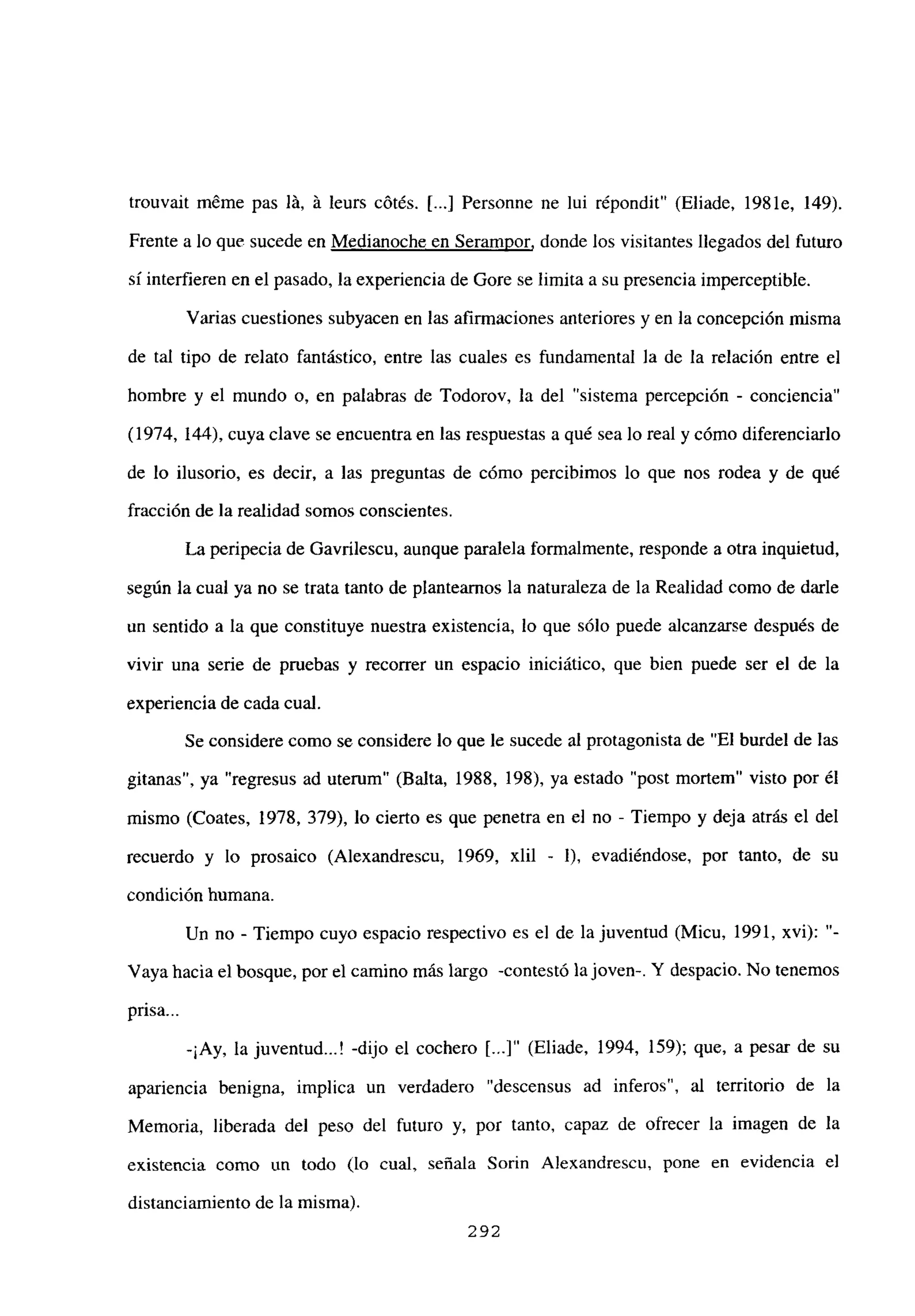 trouvait méme pas lá, á leurs cótés. [...] Personne ne lui r¿pondit” (Eliade, 1981e, 149).
Frente a lo que sucede en Medianoche en Serampor, donde los visitantes llegados del futuro
si interfieren en el pasado, la experiencia de Gore se limita a su presencia imperceptible.
Varias cuestiones subyacen en las afirmaciones anteriores y en la concepción misma
de tal tipo de relato fantástico, entre las cuales es fundamental la de la relación entre el
hombre y el mundo o, en palabras de Todorov, la del “sistema percepción - conciencia”
(1974, 144), cuya clave se encuentra en las respuestas a qué sea lo real y cómo diferenciarlo
de lo ilusorio, es decir, a las preguntas de cómo percibimos lo que nos rodea y de qué
fracción de la realidad somos conscientes.
La peripecia de Gavrilescu, aunque paralela formalmente, responde a otra inquietud,
según la cual ya no se trata tanto de plantearnos la naturaleza de la Realidad como de darle
un sentido a la que constituye nuestra existencia, lo que sólo puede alcanzarse después de
vivir una serie de pruebas y recorrer un espacio iniciático, que bien puede ser el de la
experiencia de cada cual.
Se considere como se considere lo que le sucede al protagonista de “El burdel de las
gitanas”, ya “regresus ad utemm” (Balta, 1988, 198), ya estado “post mortem” visto por él
mismo (Coates, 1978, 379), lo cierto es que penetra en el no - Tiempo y deja atrás el del
recuerdo y lo prosaico (Alexandrescu, 1969, xlil - 1), evadiéndose, por tanto, de su
condición humana.
Un no - Tiempo cuyo espacio respectivo es el de la juventud (Micu, 1991, xvi):
Vayahacia el bosque, por el camino más largo -contestó la joven-. Y despacio. No tenemos
pnsa...
-¡Ay, la juventud...! -dijo el cochero [...]“ (Eliade, 1994, 159); que, a pesar de su
apariencia benigna, implica un verdadero “descensus ad inferos”, al territorio de la
Memoria, liberada del peso del futuro y, por tanto, capaz de ofrecer la imagen de la
existencia como un todo (lo cual, señala Sorin A]exandrescu, pone en evidencia el
distanciamiento de la misma).
292
 