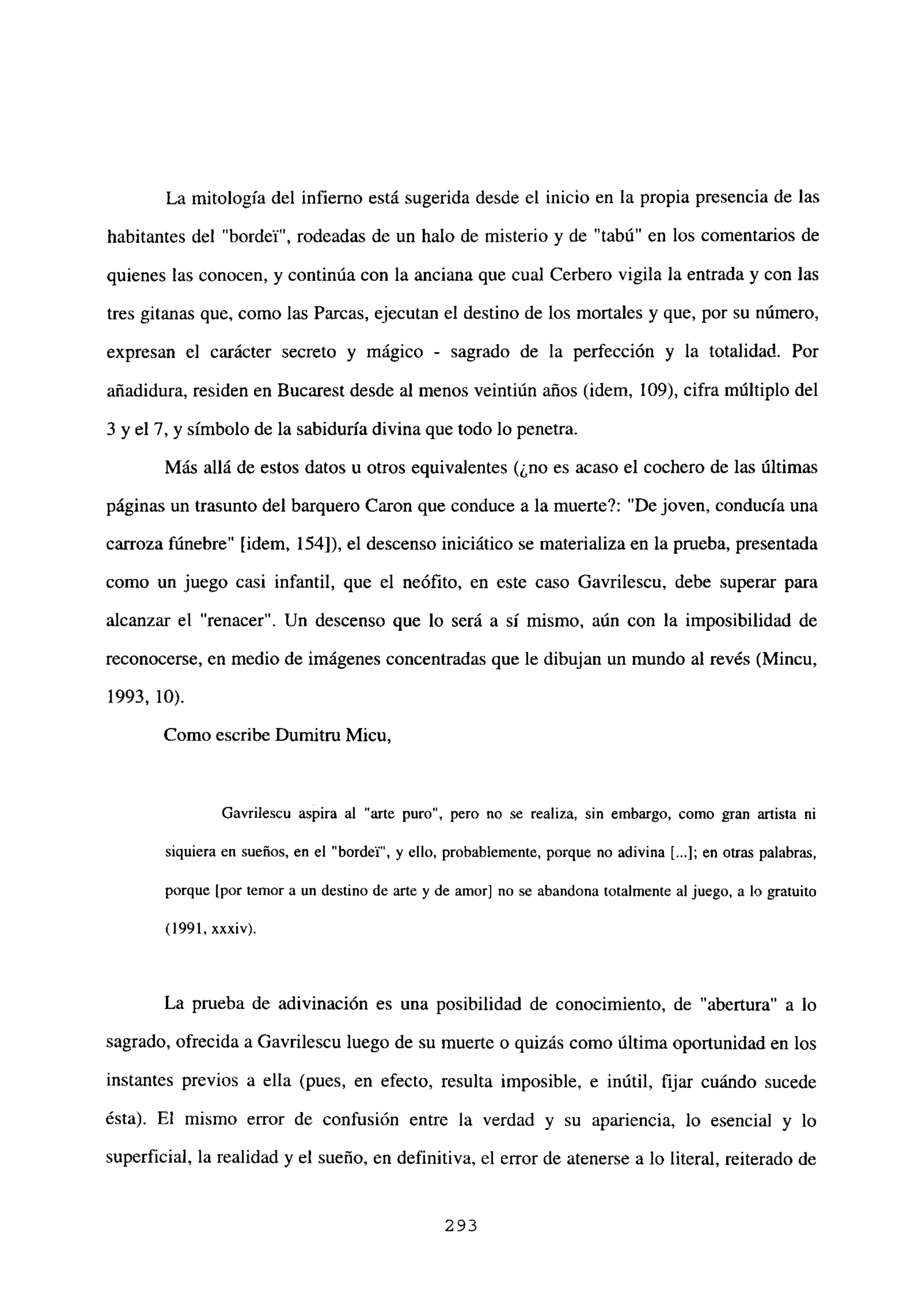 La mitología del infierno está sugerida desde el inicio en la propia presencia de las
habitantes del “bordel”, rodeadas de un halo de misterio y de “tabú” en los comentarios de
quienes las conocen, y continúa con la anciana que cual Cerbero vigila la entrada y con las
tres gitanas que, como las Parcas, ejecutan el destino de los mortales y que, por su número,
expresan el carácter secreto y mágico - sagrado de la perfección y la totalidad. Por
añadidura, residen en Bucarest desde al menos veintiún años (idem, 109), cifra múltiplo del
3 y el 7, y símbolo de la sabiduría divina que todo lo penetra.
Más allá de estos datos u otros equivalentes (¿no es acaso el cochero de las últimas
páginas un trasunto del barquero Caron que conduce a la muertet”De joven, conducía una
carroza fúnebre” [idem, 154]), el descenso iniciático se materializa en la prueba, presentada
como un juego casi infantil, que el neófito, en este caso Gavrilescu, debe superar para
alcanzar el “renacer”. Un descenso que lo será a sí mismo, aún con la imposibilidad de
reconocerse, en medio de imágenes concentradas que le dibujan un mundo al revés (Mincu,
1993, 10).
Como escribe Dumitru Micu,
Gavrilescu aspira al “arte puro”, pero no se realiza, sin embargo, como gran artista ni
siquiera en sueños, en el “bordel”, y ello, probablemente, porque no adivina LI; en otras palabras,
porque [por temor a un destino de arte y de amor] no se abandona totalmente al juego, a lo gratuito
(1991, xxxiv).
La prueba de adivinación es una posibilidad de conocimiento, de “abertura” a lo
sagrado, ofrecida a Gavrilescu luego de su muerte o quizás como última oportunidad en los
instantes previos a ella (pues, en efecto, resulta imposible, e inútil, fijar cuándo sucede
ésta). El mismo error de confusión entre la verdad y su apariencia, lo esencial y lo
superficial, la realidad y el sueño, en definitiva, el error de atenerse a lo literal, reiterado de
293
 