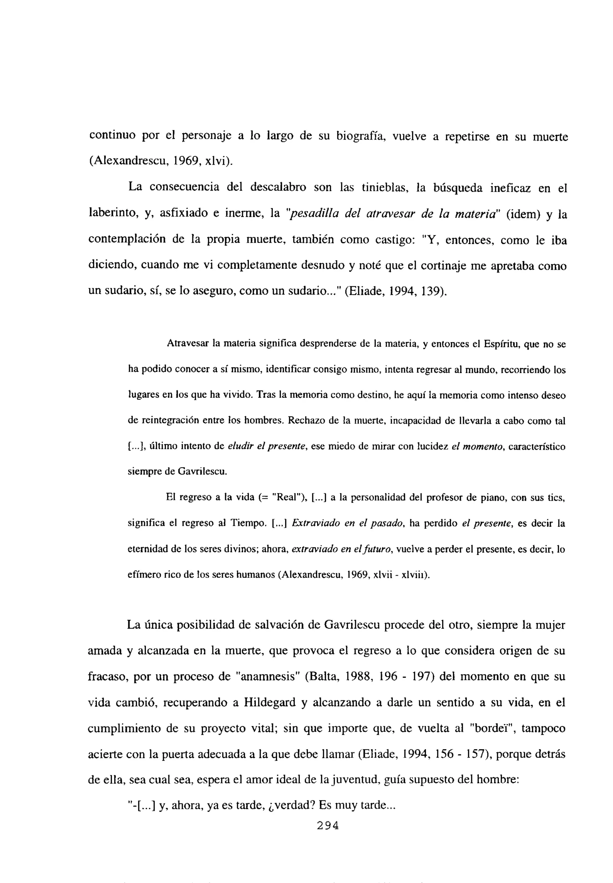 continuo por el personaje a lo largo de su biografía, vuelve a repetirse en su muerte
(Alexandrescu, 1969, xlvi).
La consecuencia del descalabro son las tinieblas, la búsqueda ineficaz en el
laberinto, y, asfixiado e inerme, la “pesadilla del atravesar de la materia” (idem) y la
contemplación de la propia muerte, también como castigo: “Y, entonces, como le iba
diciendo, cuando me vi completamente desnudo y noté que el cortinaje me apretaba como
un sudario, si, se lo aseguro, como un sudario (Eliade, 1994, 139).
Atravesar la materia significa desprenderse de la materia, y entonces el Espíritu, que no se
ha podido conocer a sí mismo, identificar consigo mismo, intenta regresar al mundo, recorriendo los
lugares en los que ha vivido. Tras la memoria como destino, he aquí la memoria como intenso deseo
de reintegración entre los hombres. Rechazo de la muerte, incapacidad de llevarla a cabo como tal
[...], último intento de eludir el presente, ese miedo de mirar con lucidez el momento, característico
siempre de Gavrilescu.
El regreso a la vida (= “Real”), [...] a la personalidad del profesor de piano, con sus tics,
significa el regreso al Tiempo. [...] Extraviado en el pasado, ha perdido el presente, es decir la
eternidad de los seres divinos; ahora, extraviado en el futuro, vuelve a perder el presente, es decir, lo
efimero rico de los seres humanos (Alexandrescu, 1969, xlvii - xlviii).
La única posibilidad de salvación de Gavrilescu procede del otro, siempre la mujer
amada y alcanzada en la muerte, que provoca el regreso a lo que considera origen de su
fracaso, por un proceso de “anamnesis” (Balta, 1988, 196 - 197) del momento en que su
vida cambió, recuperando a Hildegard y alcanzando a darle un sentido a su vida, en el
cumplimiento de su proyecto vital; sin que importe que, de vuelta al “bordel”, tampoco
acierte con la puerta adecuada a la que debe llamar (Eliade, 1994, 156 - 157), porque detrás
de ella, sea cual sea, espera el amor ideal de lajuventud, guía supuesto del hombre:
“-[...] y, ahora, ya es tarde, ¿verdad? Es muy tarde...
294
 