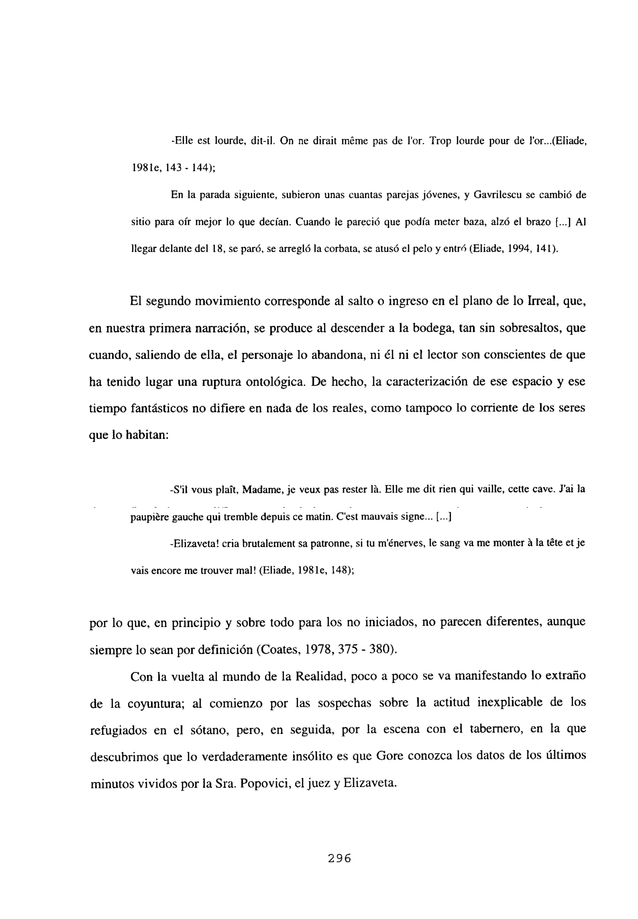 -Elle est lourde, dit-il. On ne dirait méme pas de lor. Trop lourde pour de J’or...(Eliade,
1981e, 143- 144);
En la parada siguiente, subieron unas cuantas parejas jóvenes, y Gavrilescu se cambió de
sitio para oír mejor lo que decían. Cuando le pareció que podía meter baza, alzó el brazo [...] Al
llegar delantedel 18, se paró, se arregló la corbata, se atusó el pelo y entró (Eliade, 1994,141).
El segundo movimiento corresponde al salto o ingreso en el plano de lo Irreal, que,
en nuestra primera narración, se produce al descender a la bodega, tan sin sobresaltos, que
cuando, saliendo de ella, el personaje lo abandona, ni él ni el lector son conscientes de que
ha tenido lugar una ruptura ontológica. De hecho, la caracterización de ese espacio y ese
tiempo fantásticos no difiere en nada de los reales, como tampoco lo corriente de los seres
que lo habitan:
-Sil vous pbaTt. Madame, je veux pas rester bá. Elle me dit rien qui vaille, cetie cave. J’ai la
paupiére gauche qui tremble depuis ce matin. C’est mauvais signe... 1...]
-Elizaveta! cria brutalement sa patronne, si tu ménerves, le sang va me monter á la téte etje
vais encore me trouver mal! (Eliade. 1981e, 148);
por lo que, en principio y sobre todo para los no iniciados, no parecen diferentes, aunque
siempre lo sean por definición (Coates, 1978, 375 - 380).
Con la vuelta al mundo de la Realidad, poco a poco se va manifestando lo extraño
de la coyuntura; al comienzo por las sospechas sobre la actitud inexplicable de los
refugiados en el sótano, pero, en seguida, por la escena con el tabernero, en la que
descubrimos que lo verdaderamente insólito es que Gore conozca los datos de los últimos
minutos vividos por la Sra. Popovici, el juez y Elizaveta.
296
 
