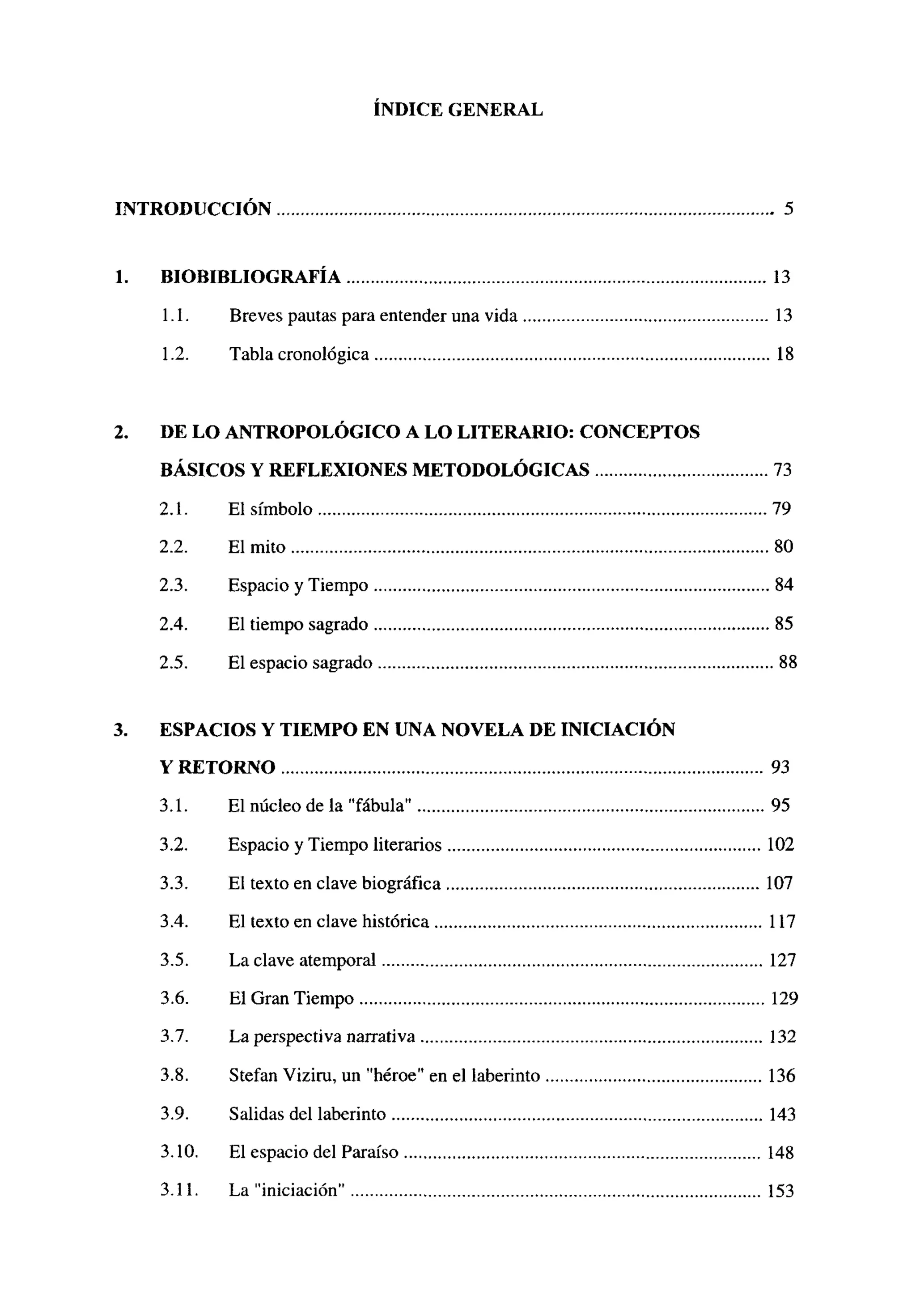 ÍNDICE GENERAL
INTRODUCCION 5
1.BIOBIBLIOGRAFIA 13
1.1. Breves pautas para entender una vida 13
1.2. Tabla cronológica 18
2. DE LO ANTROPOLOGICO A LO LITERARIO: CONCEPTOS
BÁSICOS Y REFLEXIONES METODOLÓGICAS 73
2.1. El símbolo 79
2.2. El mito 80
2.3. Espacio y Tiempo 84
2.4. El tiempo sagrado 85
2.5. El espacio sagrado 88
3. ESPACIOS Y TIEMPO EN UNA NOVELA DE INICIACION
Y RETORNO 93
3.1. El núcleo de la “fábula’ 95
3.2. Espacio y Tiempo literarios 102
3.3. El texto en clave biográfica 107
3.4. El texto en clave histérica 117
3.5. La clave atemporal 127
3.6. El Gran Tiempo 129
3.7. La perspectiva narrativa 132
3.8. Stefan Viziru, un “héroe” en el laberinto 136
3.9. Salidas del laberinto 143
3.10. El espacio del Paraíso 148
3.11. La iniciación” 153
 