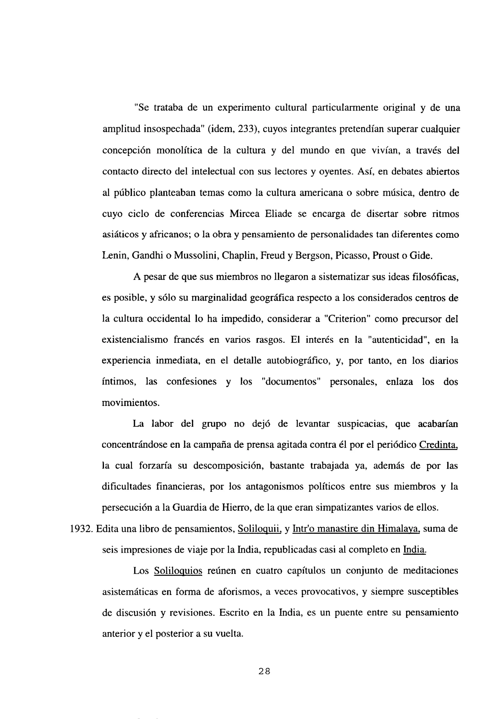 “Se trataba de un experimento cultural particulannente original y de una
amplitud insospechada” (idem, 233), cuyos integrantes pretendían superar cualquier
concepción monolítica de la cultura y del mundo en que vivían, a través del
contacto directo del intelectual con sus lectores y oyentes. Así, en debates abiertos
al público planteaban temas como la cultura americana o sobre música, dentro de
cuyo ciclo de conferencias Mircea Eliade se encarga de disertar sobre ritmos
asiáticos y africanos; o la obra y pensamiento de personalidades tan diferentes como
Lenin, Gandhi o Mussolini, Chaplin, Freud y Bergson, Picasso, Proust o Gide.
A pesar de que sus miembros no llegaron a sistematizar sus ideas filosóficas,
es posible, y sólo su marginalidad geográfica respecto a los considerados centros de
la cultura occidental lo ha impedido, considerar a “Criterion” como precursor del
existencialismo francés en varios rasgos. El interés en la “autenticidad”, en la
experiencia inmediata, en el detalle autobiográfico, y, por tanto, en los diarios
íntimos, las confesiones y los “documentos” personales, enlaza los dos
movimientos.
La labor del grupo no dejó de levantar suspicacias, que acabarían
concentrándose en la campaña de prensa agitada contra él por el periódico Credinta
,
la cual forzaría su descomposición, bastante trabajada ya, además de por las
dificultades financieras, por los antagonismos políticos entre sus miembros y la
persecución a la Guardia de Hierro, de la que eran simpatizantes varios de ellos.
1932. Edita una libro de pensamientos, Soliloquii, y Intro manastire din Himalaya, suma de
seis impresiones de viaje por la India, republicadas casi al completo en India
.
Los Soliloquios reúnen en cuatro capítulos un conjunto de meditaciones
asistemáticas en forma de aforismos, a veces provocativos, y siempre susceptibles
de discusión y revisiones. Escrito en la India, es un puente entre su pensamiento
anterior y el posterior a su vuelta.
28
 