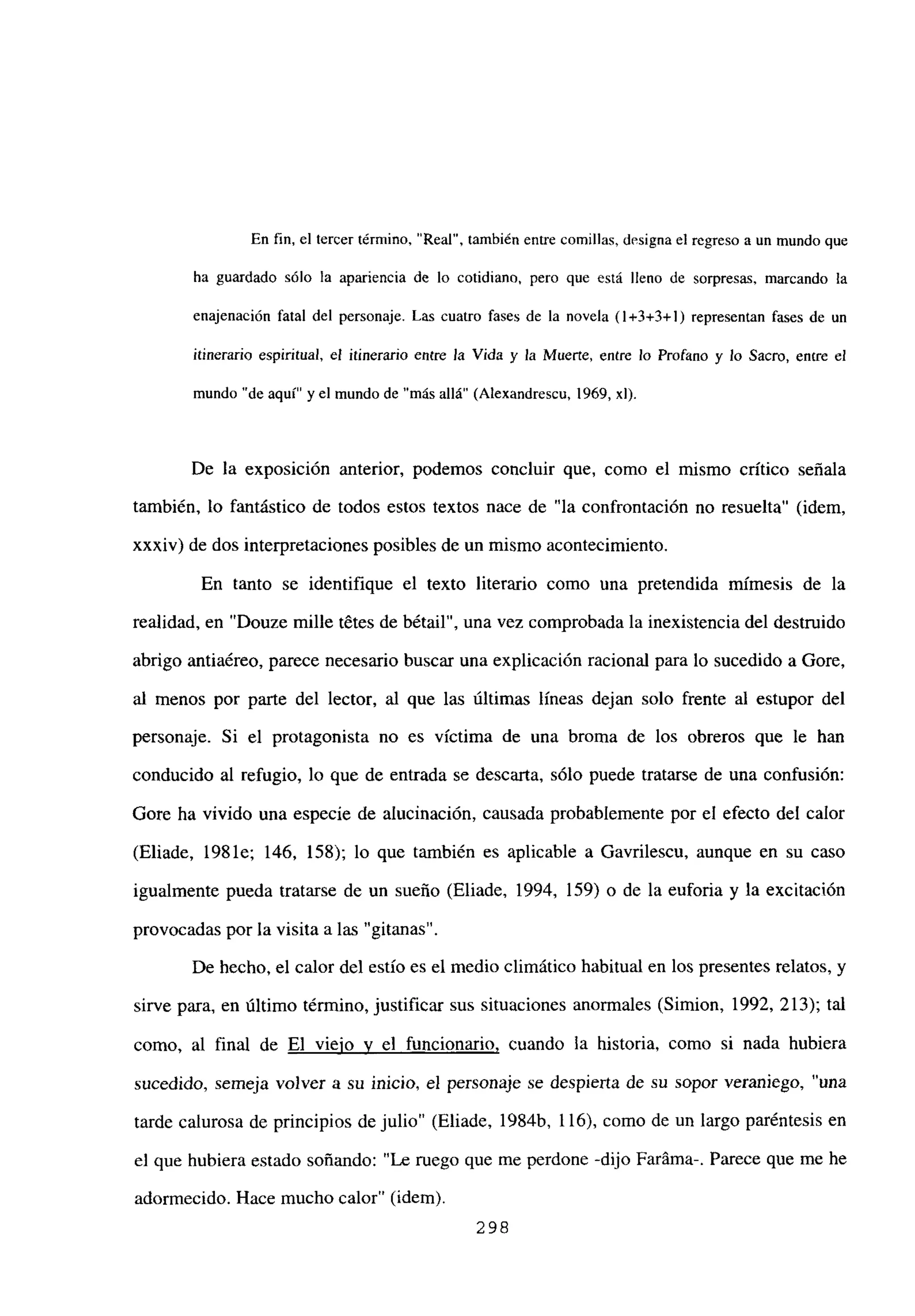 En fin, el tercer término, “Real”, también entre comillas, designael regreso a un mundo que
ha guardado sólo la apariencia de lo cotidiano, pero que está lleno de sorpresas, marcando la
enajenación fatal del personaje. Las cuatro fases de la novela (1+3+3+1) representan fases de un
itinerario espiritual, el itinerario entre la Vida y la Muerte, entre lo Profano y lo Sacm, entre el
mundo “de aquí” y el mundo de “más allá” (Alexandrescu, 1969, xl).
De la exposición anterior, podemos concluir que, como el mismo crítico señala
también, lo fantástico de todos estos textos nace de “la confrontación no resuelta” (idem,
xxxiv) de dos interpretaciones posibles de un mismo acontecimiento,
En tanto se identifique el texto literario como una pretendida mimesis de la
realidad, en “Douze mille t6tes de bétail”, una vez comprobada la inexistencia del destruido
abrigo antiaéreo, parece necesario buscar una explicación racional para lo sucedido a Gore,
al menos por parte del lector, al que las últimas líneas dejan solo frente al estupor del
personaje. Si el protagonista no es víctima de una broma de los obreros que le han
conducido al refugio, lo que de entrada se descarta, sólo puede tratarse de una confusión:
Gore ha vivido una especie de alucinación, causada probablemente por el efecto del calor
(Eliade, 1981e; 146, 158); lo que también es aplicable a Gavrilescu, aunque en su caso
igualmente pueda tratarse de un sueño (Eliade, 1994, 159) o de la euforia y la excitación
provocadas por la visita a las “gitanas”.
De hecho, el calor del estío es el medio climático habitual en los presentes relatos, y
sirve para, en último término, justificar sus situaciones anormales (Simion, 1992, 213); tal
como, al final de El viejo y el funcionario, cuando la historia, como si nada hubiera
sucedido, semeja volver a su inicio, el personaje se despierta de su sopor veraniego, “una
tarde calurosa de principios de julio” (Eliade, 1984b, 116), como de un largo paréntesis en
el que hubiera estado soñando: “Le ruego que me perdone -dijo Faráma-. Parece que me he
adormecido. Hace mucho calor” (idem).
298
 